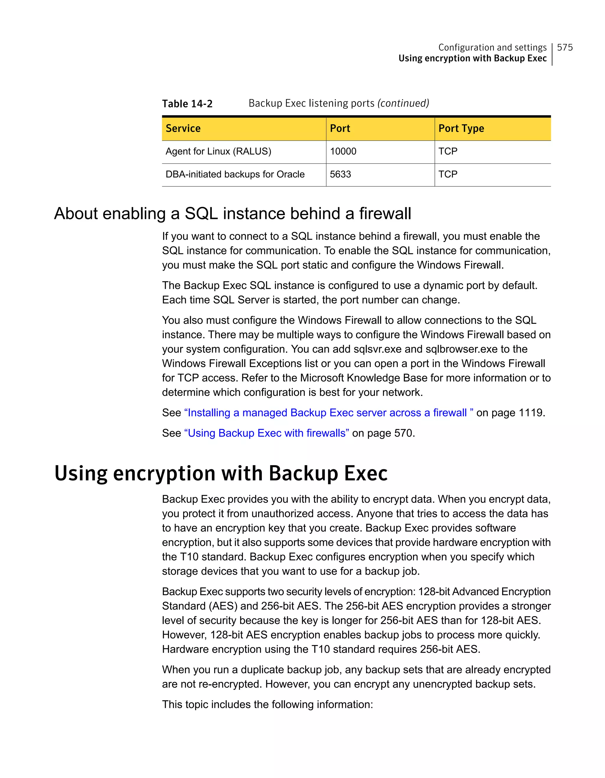 Table 14-2 Backup Exec listening ports (continued)
Port TypePortService
TCP10000Agent for Linux (RALUS)
TCP5633DBA-initiated backups for Oracle
About enabling a SQL instance behind a firewall
If you want to connect to a SQL instance behind a firewall, you must enable the
SQL instance for communication. To enable the SQL instance for communication,
you must make the SQL port static and configure the Windows Firewall.
The Backup Exec SQL instance is configured to use a dynamic port by default.
Each time SQL Server is started, the port number can change.
You also must configure the Windows Firewall to allow connections to the SQL
instance. There may be multiple ways to configure the Windows Firewall based on
your system configuration. You can add sqlsvr.exe and sqlbrowser.exe to the
Windows Firewall Exceptions list or you can open a port in the Windows Firewall
for TCP access. Refer to the Microsoft Knowledge Base for more information or to
determine which configuration is best for your network.
See “Installing a managed Backup Exec server across a firewall ” on page 1119.
See “Using Backup Exec with firewalls” on page 570.
Using encryption with Backup Exec
Backup Exec provides you with the ability to encrypt data. When you encrypt data,
you protect it from unauthorized access. Anyone that tries to access the data has
to have an encryption key that you create. Backup Exec provides software
encryption, but it also supports some devices that provide hardware encryption with
the T10 standard. Backup Exec configures encryption when you specify which
storage devices that you want to use for a backup job.
Backup Exec supports two security levels of encryption: 128-bit Advanced Encryption
Standard (AES) and 256-bit AES. The 256-bit AES encryption provides a stronger
level of security because the key is longer for 256-bit AES than for 128-bit AES.
However, 128-bit AES encryption enables backup jobs to process more quickly.
Hardware encryption using the T10 standard requires 256-bit AES.
When you run a duplicate backup job, any backup sets that are already encrypted
are not re-encrypted. However, you can encrypt any unencrypted backup sets.
This topic includes the following information:
575Configuration and settings
Using encryption with Backup Exec
 