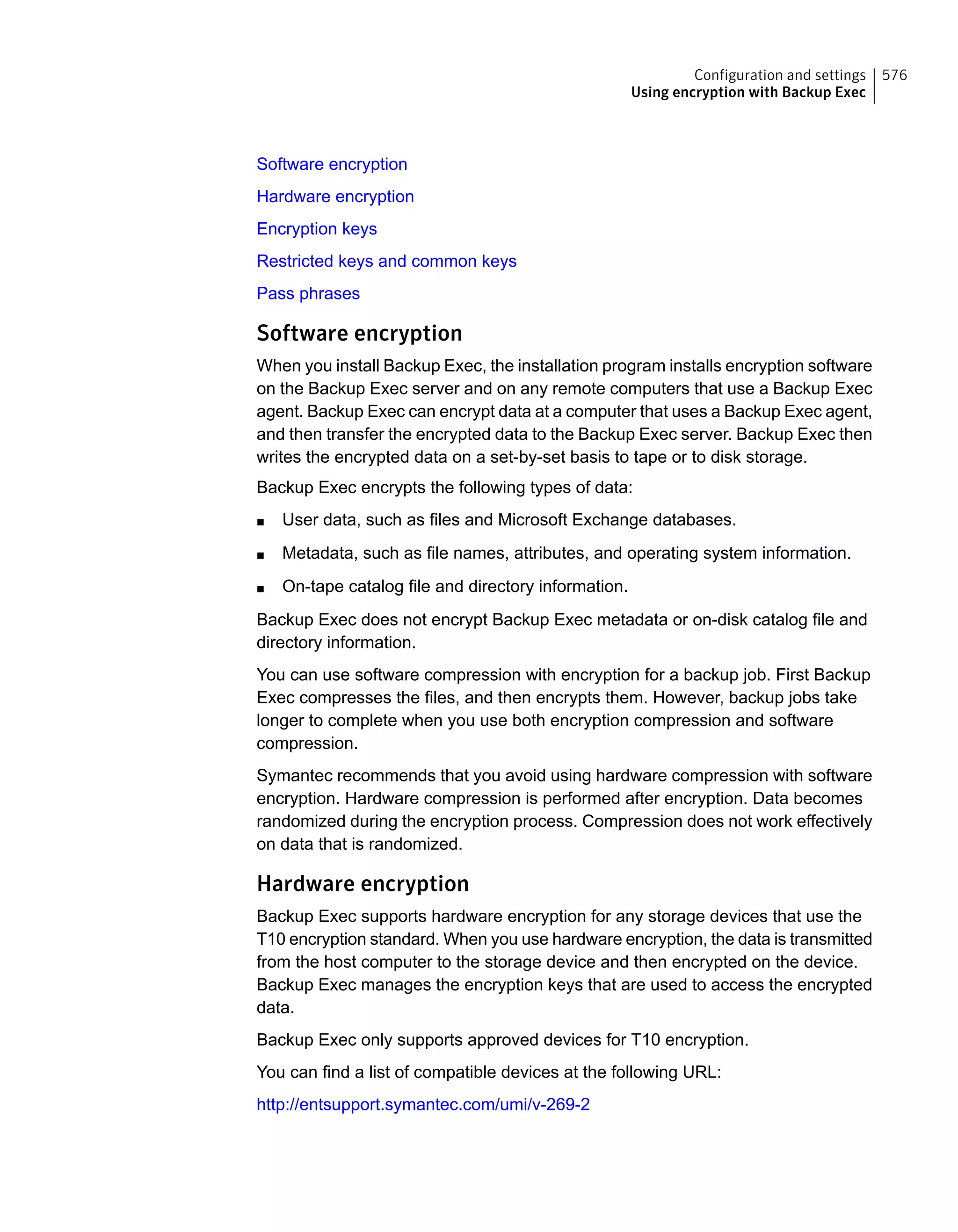 Software encryption
Hardware encryption
Encryption keys
Restricted keys and common keys
Pass phrases
Software encryption
When you install Backup Exec, the installation program installs encryption software
on the Backup Exec server and on any remote computers that use a Backup Exec
agent. Backup Exec can encrypt data at a computer that uses a Backup Exec agent,
and then transfer the encrypted data to the Backup Exec server. Backup Exec then
writes the encrypted data on a set-by-set basis to tape or to disk storage.
Backup Exec encrypts the following types of data:
■ User data, such as files and Microsoft Exchange databases.
■ Metadata, such as file names, attributes, and operating system information.
■ On-tape catalog file and directory information.
Backup Exec does not encrypt Backup Exec metadata or on-disk catalog file and
directory information.
You can use software compression with encryption for a backup job. First Backup
Exec compresses the files, and then encrypts them. However, backup jobs take
longer to complete when you use both encryption compression and software
compression.
Symantec recommends that you avoid using hardware compression with software
encryption. Hardware compression is performed after encryption. Data becomes
randomized during the encryption process. Compression does not work effectively
on data that is randomized.
Hardware encryption
Backup Exec supports hardware encryption for any storage devices that use the
T10 encryption standard. When you use hardware encryption, the data is transmitted
from the host computer to the storage device and then encrypted on the device.
Backup Exec manages the encryption keys that are used to access the encrypted
data.
Backup Exec only supports approved devices for T10 encryption.
You can find a list of compatible devices at the following URL:
http://entsupport.symantec.com/umi/v-269-2
576Configuration and settings
Using encryption with Backup Exec
 