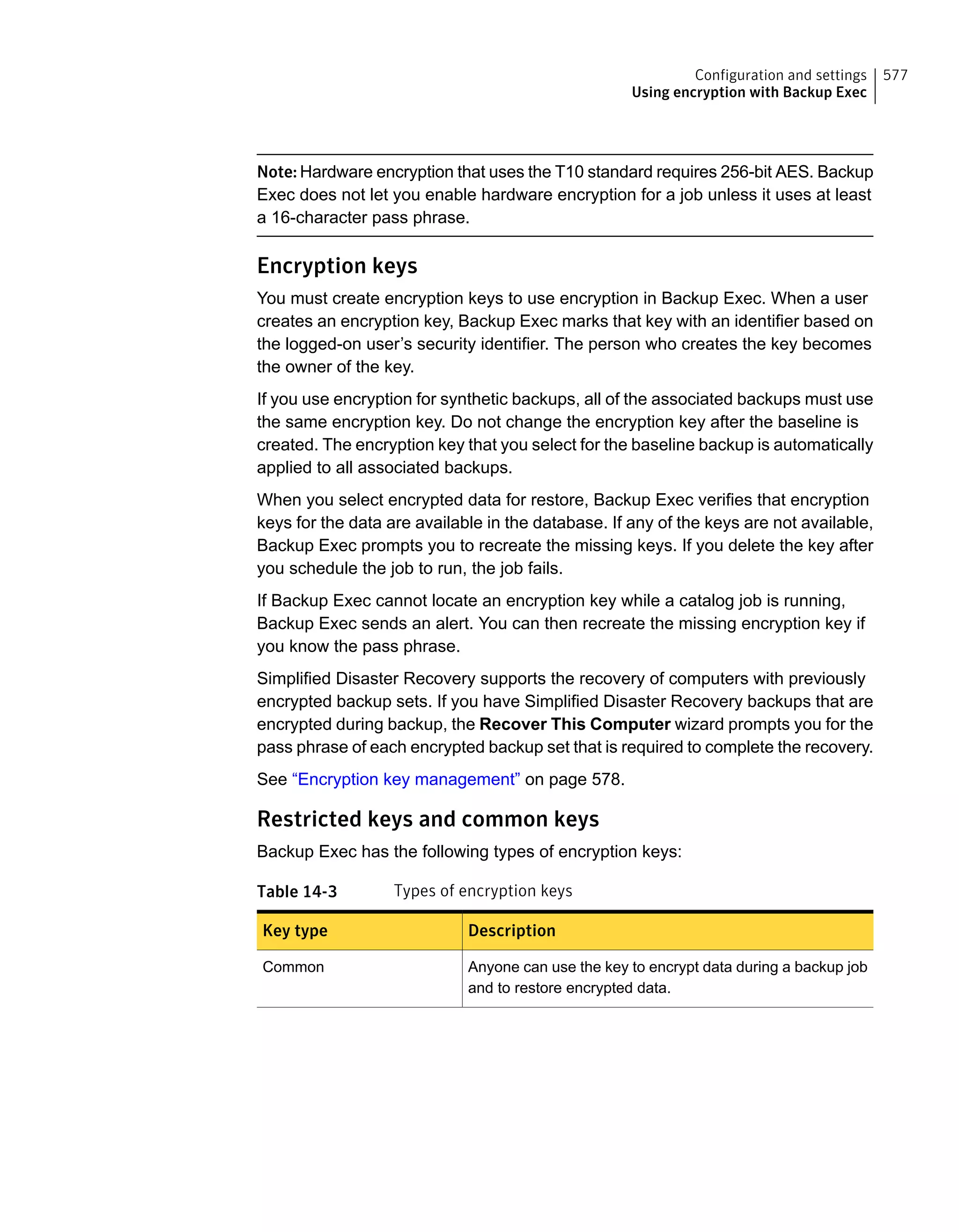 Note: Hardware encryption that uses the T10 standard requires 256-bit AES. Backup
Exec does not let you enable hardware encryption for a job unless it uses at least
a 16-character pass phrase.
Encryption keys
You must create encryption keys to use encryption in Backup Exec. When a user
creates an encryption key, Backup Exec marks that key with an identifier based on
the logged-on user’s security identifier. The person who creates the key becomes
the owner of the key.
If you use encryption for synthetic backups, all of the associated backups must use
the same encryption key. Do not change the encryption key after the baseline is
created. The encryption key that you select for the baseline backup is automatically
applied to all associated backups.
When you select encrypted data for restore, Backup Exec verifies that encryption
keys for the data are available in the database. If any of the keys are not available,
Backup Exec prompts you to recreate the missing keys. If you delete the key after
you schedule the job to run, the job fails.
If Backup Exec cannot locate an encryption key while a catalog job is running,
Backup Exec sends an alert. You can then recreate the missing encryption key if
you know the pass phrase.
Simplified Disaster Recovery supports the recovery of computers with previously
encrypted backup sets. If you have Simplified Disaster Recovery backups that are
encrypted during backup, the Recover This Computer wizard prompts you for the
pass phrase of each encrypted backup set that is required to complete the recovery.
See “Encryption key management” on page 578.
Restricted keys and common keys
Backup Exec has the following types of encryption keys:
Table 14-3 Types of encryption keys
DescriptionKey type
Anyone can use the key to encrypt data during a backup job
and to restore encrypted data.
Common
577Configuration and settings
Using encryption with Backup Exec
 