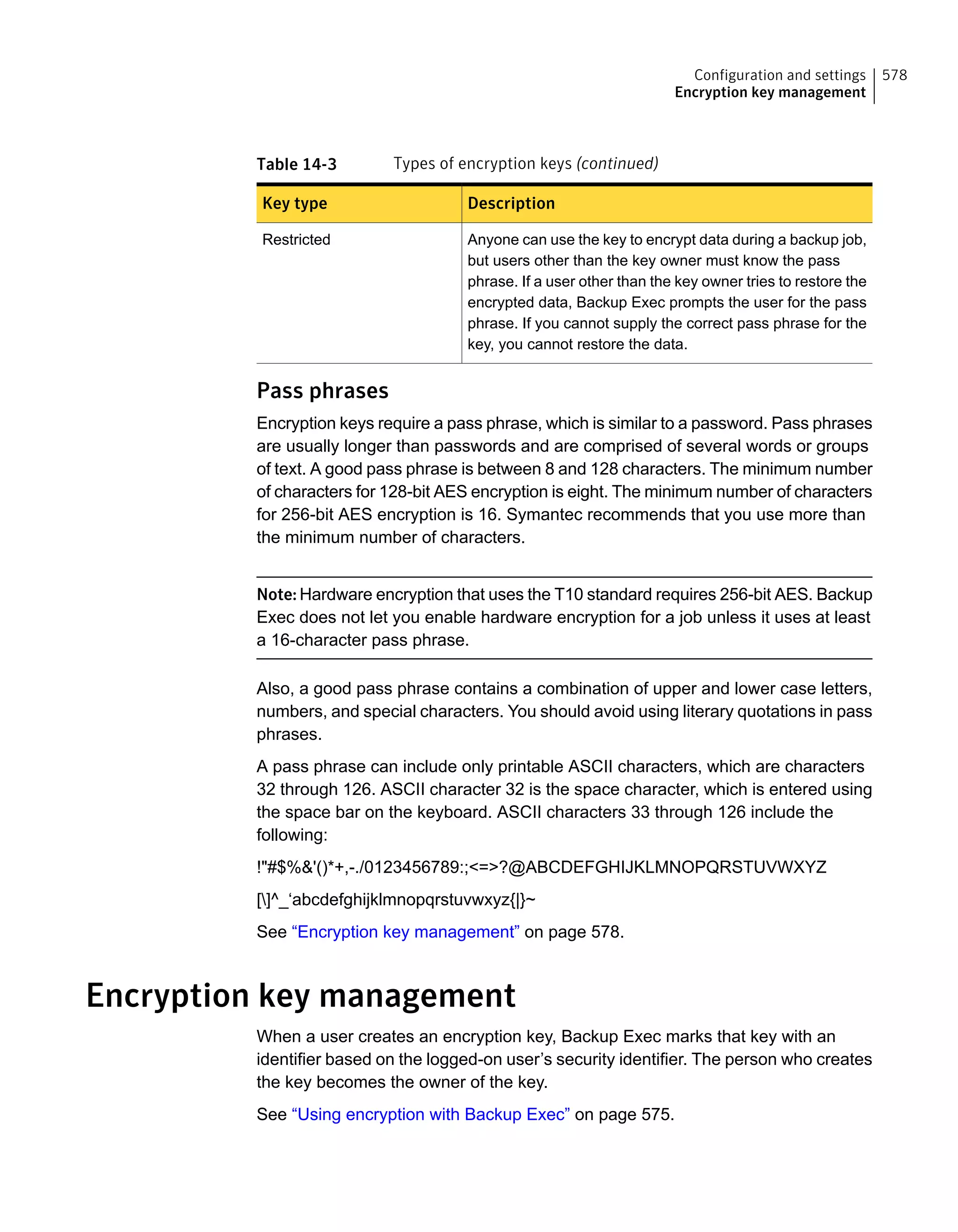 Table 14-3 Types of encryption keys (continued)
DescriptionKey type
Anyone can use the key to encrypt data during a backup job,
but users other than the key owner must know the pass
phrase. If a user other than the key owner tries to restore the
encrypted data, Backup Exec prompts the user for the pass
phrase. If you cannot supply the correct pass phrase for the
key, you cannot restore the data.
Restricted
Pass phrases
Encryption keys require a pass phrase, which is similar to a password. Pass phrases
are usually longer than passwords and are comprised of several words or groups
of text. A good pass phrase is between 8 and 128 characters. The minimum number
of characters for 128-bit AES encryption is eight. The minimum number of characters
for 256-bit AES encryption is 16. Symantec recommends that you use more than
the minimum number of characters.
Note: Hardware encryption that uses the T10 standard requires 256-bit AES. Backup
Exec does not let you enable hardware encryption for a job unless it uses at least
a 16-character pass phrase.
Also, a good pass phrase contains a combination of upper and lower case letters,
numbers, and special characters. You should avoid using literary quotations in pass
phrases.
A pass phrase can include only printable ASCII characters, which are characters
32 through 126. ASCII character 32 is the space character, which is entered using
the space bar on the keyboard. ASCII characters 33 through 126 include the
following:
!"#$%&'()*+,-./0123456789:;<=>?@ABCDEFGHIJKLMNOPQRSTUVWXYZ
[]^_‘abcdefghijklmnopqrstuvwxyz{|}~
See “Encryption key management” on page 578.
Encryption key management
When a user creates an encryption key, Backup Exec marks that key with an
identifier based on the logged-on user’s security identifier. The person who creates
the key becomes the owner of the key.
See “Using encryption with Backup Exec” on page 575.
578Configuration and settings
Encryption key management
 