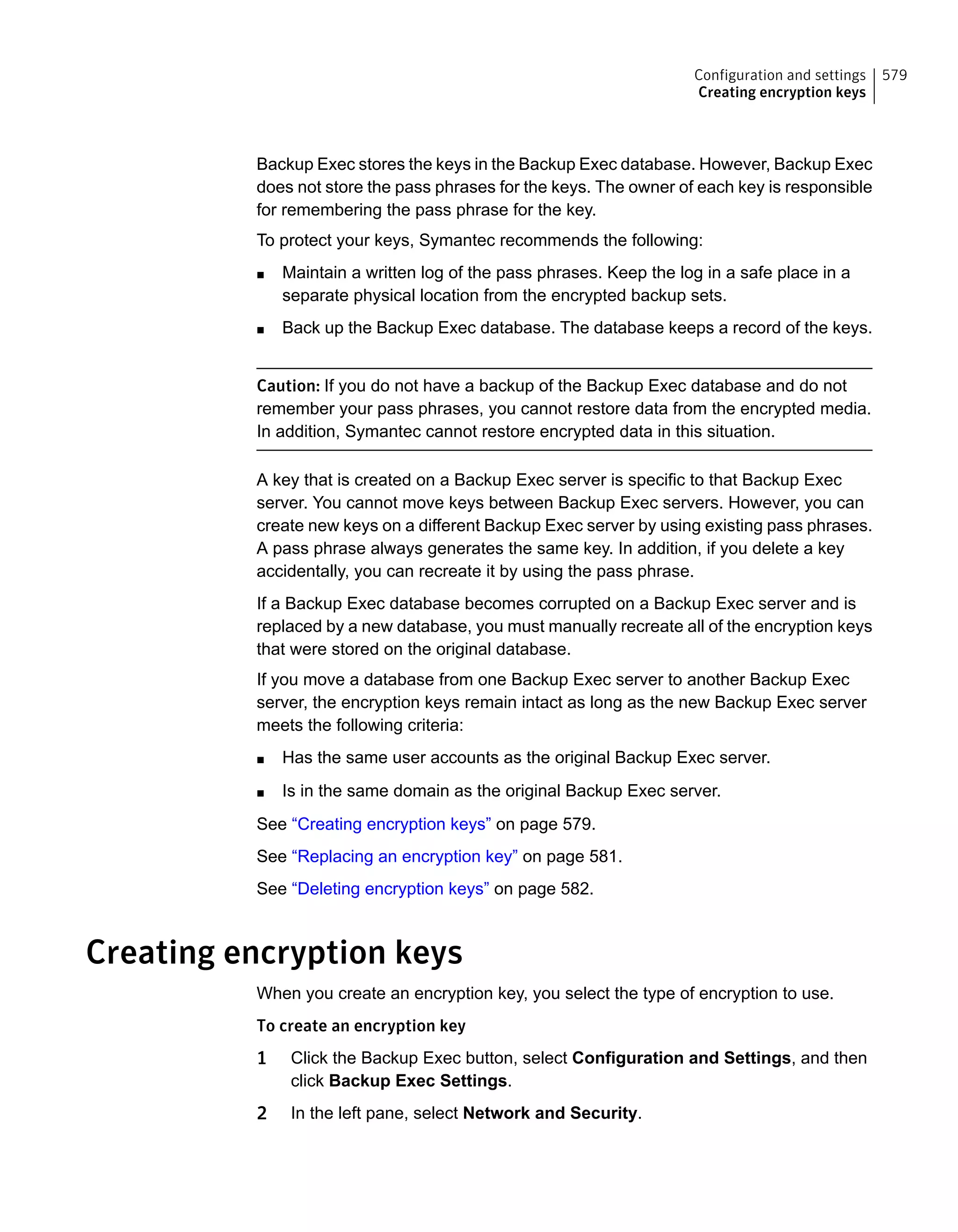 Backup Exec stores the keys in the Backup Exec database. However, Backup Exec
does not store the pass phrases for the keys. The owner of each key is responsible
for remembering the pass phrase for the key.
To protect your keys, Symantec recommends the following:
■ Maintain a written log of the pass phrases. Keep the log in a safe place in a
separate physical location from the encrypted backup sets.
■ Back up the Backup Exec database. The database keeps a record of the keys.
Caution: If you do not have a backup of the Backup Exec database and do not
remember your pass phrases, you cannot restore data from the encrypted media.
In addition, Symantec cannot restore encrypted data in this situation.
A key that is created on a Backup Exec server is specific to that Backup Exec
server. You cannot move keys between Backup Exec servers. However, you can
create new keys on a different Backup Exec server by using existing pass phrases.
A pass phrase always generates the same key. In addition, if you delete a key
accidentally, you can recreate it by using the pass phrase.
If a Backup Exec database becomes corrupted on a Backup Exec server and is
replaced by a new database, you must manually recreate all of the encryption keys
that were stored on the original database.
If you move a database from one Backup Exec server to another Backup Exec
server, the encryption keys remain intact as long as the new Backup Exec server
meets the following criteria:
■ Has the same user accounts as the original Backup Exec server.
■ Is in the same domain as the original Backup Exec server.
See “Creating encryption keys” on page 579.
See “Replacing an encryption key” on page 581.
See “Deleting encryption keys” on page 582.
Creating encryption keys
When you create an encryption key, you select the type of encryption to use.
To create an encryption key
1 Click the Backup Exec button, select Configuration and Settings, and then
click Backup Exec Settings.
2 In the left pane, select Network and Security.
579Configuration and settings
Creating encryption keys
 