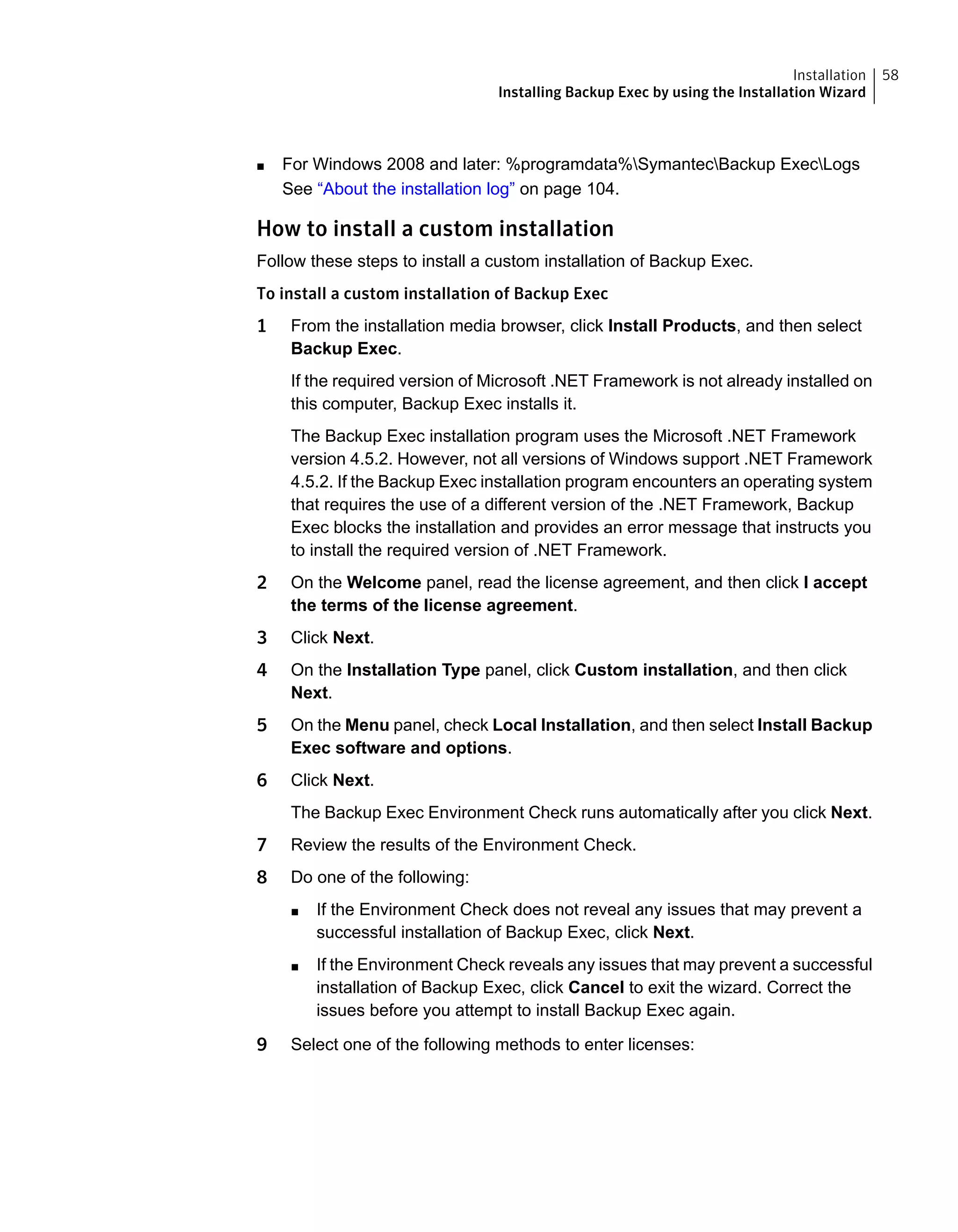 ■ For Windows 2008 and later: %programdata%SymantecBackup ExecLogs
See “About the installation log” on page 104.
How to install a custom installation
Follow these steps to install a custom installation of Backup Exec.
To install a custom installation of Backup Exec
1 From the installation media browser, click Install Products, and then select
Backup Exec.
If the required version of Microsoft .NET Framework is not already installed on
this computer, Backup Exec installs it.
The Backup Exec installation program uses the Microsoft .NET Framework
version 4.5.2. However, not all versions of Windows support .NET Framework
4.5.2. If the Backup Exec installation program encounters an operating system
that requires the use of a different version of the .NET Framework, Backup
Exec blocks the installation and provides an error message that instructs you
to install the required version of .NET Framework.
2 On the Welcome panel, read the license agreement, and then click I accept
the terms of the license agreement.
3 Click Next.
4 On the Installation Type panel, click Custom installation, and then click
Next.
5 On the Menu panel, check Local Installation, and then select Install Backup
Exec software and options.
6 Click Next.
The Backup Exec Environment Check runs automatically after you click Next.
7 Review the results of the Environment Check.
8 Do one of the following:
■ If the Environment Check does not reveal any issues that may prevent a
successful installation of Backup Exec, click Next.
■ If the Environment Check reveals any issues that may prevent a successful
installation of Backup Exec, click Cancel to exit the wizard. Correct the
issues before you attempt to install Backup Exec again.
9 Select one of the following methods to enter licenses:
58Installation
Installing Backup Exec by using the Installation Wizard
 