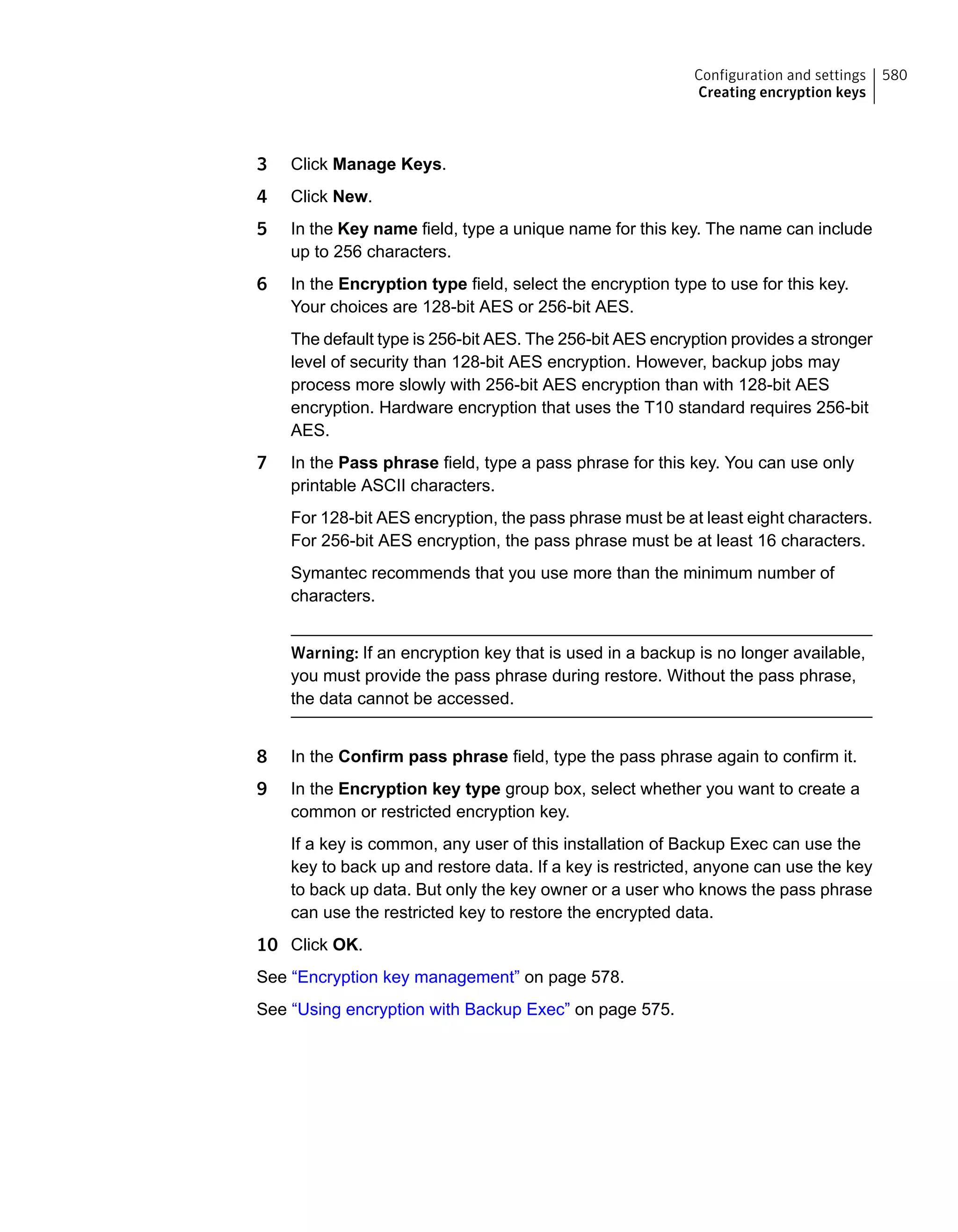 3 Click Manage Keys.
4 Click New.
5 In the Key name field, type a unique name for this key. The name can include
up to 256 characters.
6 In the Encryption type field, select the encryption type to use for this key.
Your choices are 128-bit AES or 256-bit AES.
The default type is 256-bit AES. The 256-bit AES encryption provides a stronger
level of security than 128-bit AES encryption. However, backup jobs may
process more slowly with 256-bit AES encryption than with 128-bit AES
encryption. Hardware encryption that uses the T10 standard requires 256-bit
AES.
7 In the Pass phrase field, type a pass phrase for this key. You can use only
printable ASCII characters.
For 128-bit AES encryption, the pass phrase must be at least eight characters.
For 256-bit AES encryption, the pass phrase must be at least 16 characters.
Symantec recommends that you use more than the minimum number of
characters.
Warning: If an encryption key that is used in a backup is no longer available,
you must provide the pass phrase during restore. Without the pass phrase,
the data cannot be accessed.
8 In the Confirm pass phrase field, type the pass phrase again to confirm it.
9 In the Encryption key type group box, select whether you want to create a
common or restricted encryption key.
If a key is common, any user of this installation of Backup Exec can use the
key to back up and restore data. If a key is restricted, anyone can use the key
to back up data. But only the key owner or a user who knows the pass phrase
can use the restricted key to restore the encrypted data.
10 Click OK.
See “Encryption key management” on page 578.
See “Using encryption with Backup Exec” on page 575.
580Configuration and settings
Creating encryption keys
 