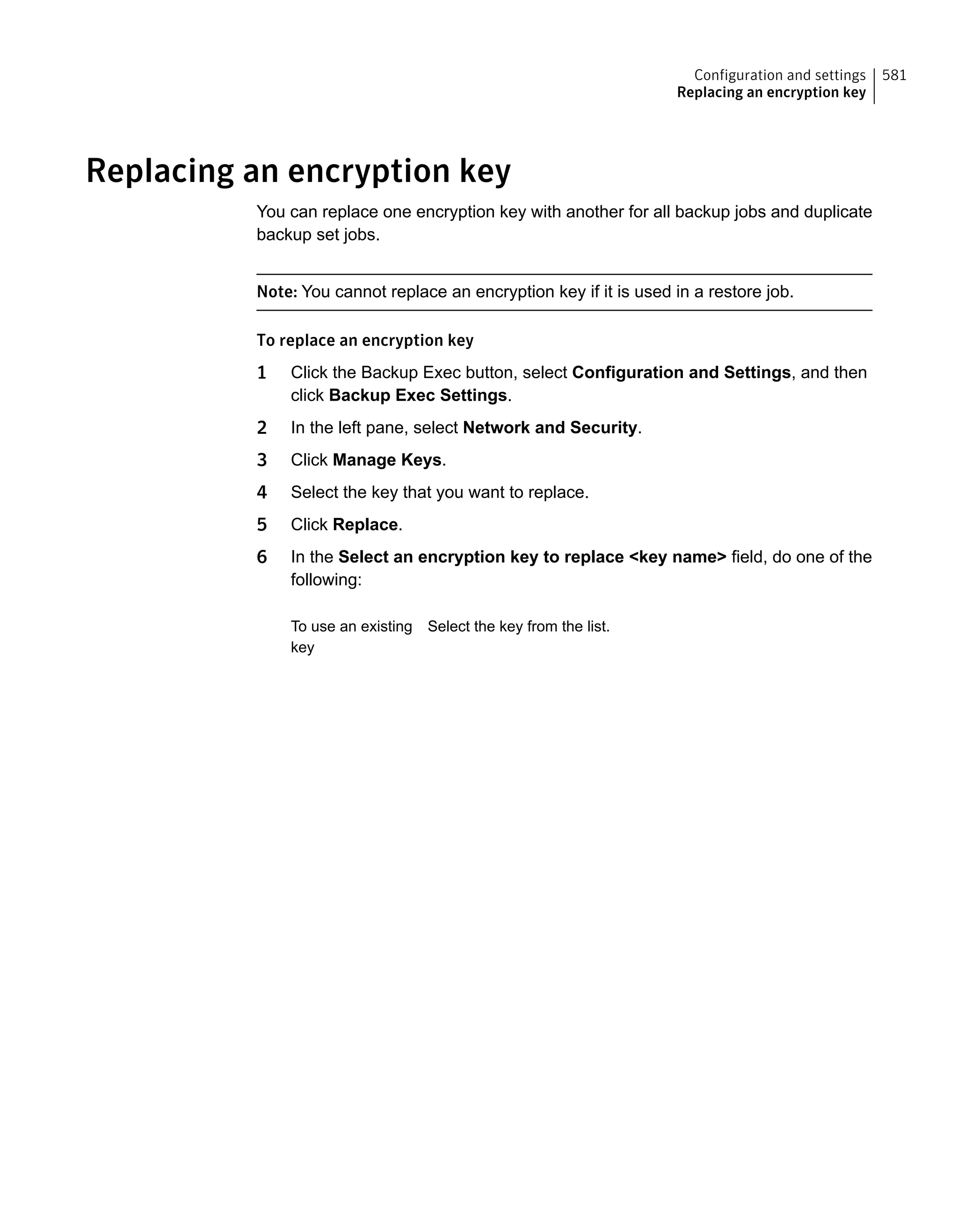 Replacing an encryption key
You can replace one encryption key with another for all backup jobs and duplicate
backup set jobs.
Note: You cannot replace an encryption key if it is used in a restore job.
To replace an encryption key
1 Click the Backup Exec button, select Configuration and Settings, and then
click Backup Exec Settings.
2 In the left pane, select Network and Security.
3 Click Manage Keys.
4 Select the key that you want to replace.
5 Click Replace.
6 In the Select an encryption key to replace <key name> field, do one of the
following:
Select the key from the list.To use an existing
key
581Configuration and settings
Replacing an encryption key
 