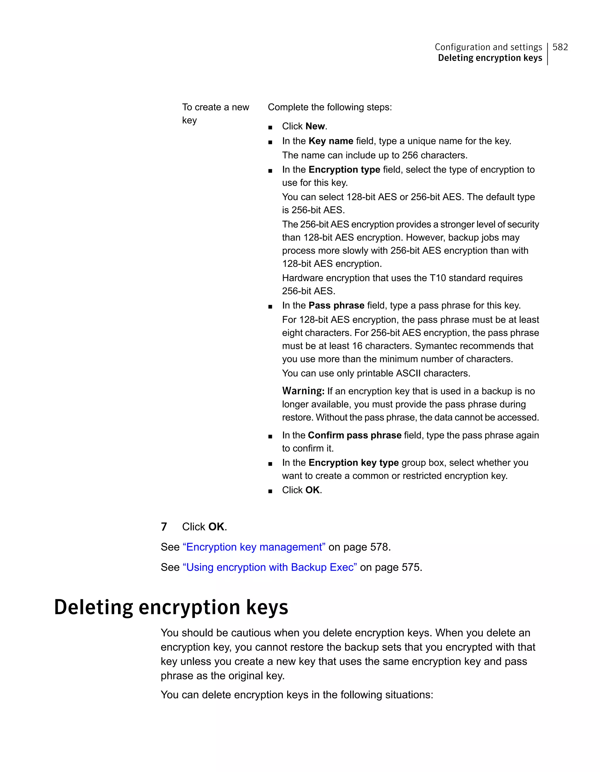 Complete the following steps:
■ Click New.
■ In the Key name field, type a unique name for the key.
The name can include up to 256 characters.
■ In the Encryption type field, select the type of encryption to
use for this key.
You can select 128-bit AES or 256-bit AES. The default type
is 256-bit AES.
The 256-bit AES encryption provides a stronger level of security
than 128-bit AES encryption. However, backup jobs may
process more slowly with 256-bit AES encryption than with
128-bit AES encryption.
Hardware encryption that uses the T10 standard requires
256-bit AES.
■ In the Pass phrase field, type a pass phrase for this key.
For 128-bit AES encryption, the pass phrase must be at least
eight characters. For 256-bit AES encryption, the pass phrase
must be at least 16 characters. Symantec recommends that
you use more than the minimum number of characters.
You can use only printable ASCII characters.
Warning: If an encryption key that is used in a backup is no
longer available, you must provide the pass phrase during
restore. Without the pass phrase, the data cannot be accessed.
■ In the Confirm pass phrase field, type the pass phrase again
to confirm it.
■ In the Encryption key type group box, select whether you
want to create a common or restricted encryption key.
■ Click OK.
To create a new
key
7 Click OK.
See “Encryption key management” on page 578.
See “Using encryption with Backup Exec” on page 575.
Deleting encryption keys
You should be cautious when you delete encryption keys. When you delete an
encryption key, you cannot restore the backup sets that you encrypted with that
key unless you create a new key that uses the same encryption key and pass
phrase as the original key.
You can delete encryption keys in the following situations:
582Configuration and settings
Deleting encryption keys
 