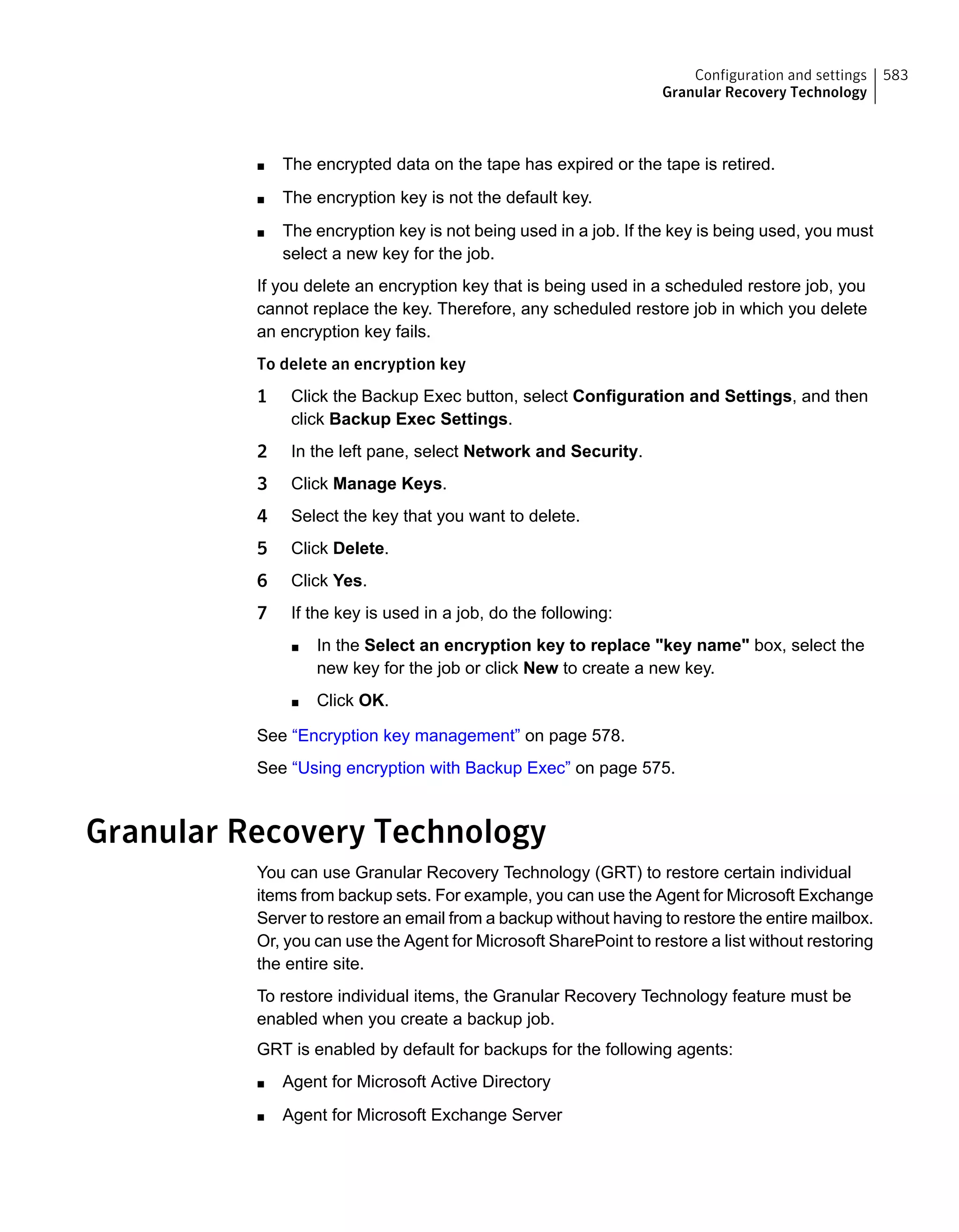 ■ The encrypted data on the tape has expired or the tape is retired.
■ The encryption key is not the default key.
■ The encryption key is not being used in a job. If the key is being used, you must
select a new key for the job.
If you delete an encryption key that is being used in a scheduled restore job, you
cannot replace the key. Therefore, any scheduled restore job in which you delete
an encryption key fails.
To delete an encryption key
1 Click the Backup Exec button, select Configuration and Settings, and then
click Backup Exec Settings.
2 In the left pane, select Network and Security.
3 Click Manage Keys.
4 Select the key that you want to delete.
5 Click Delete.
6 Click Yes.
7 If the key is used in a job, do the following:
■ In the Select an encryption key to replace "key name" box, select the
new key for the job or click New to create a new key.
■ Click OK.
See “Encryption key management” on page 578.
See “Using encryption with Backup Exec” on page 575.
Granular Recovery Technology
You can use Granular Recovery Technology (GRT) to restore certain individual
items from backup sets. For example, you can use the Agent for Microsoft Exchange
Server to restore an email from a backup without having to restore the entire mailbox.
Or, you can use the Agent for Microsoft SharePoint to restore a list without restoring
the entire site.
To restore individual items, the Granular Recovery Technology feature must be
enabled when you create a backup job.
GRT is enabled by default for backups for the following agents:
■ Agent for Microsoft Active Directory
■ Agent for Microsoft Exchange Server
583Configuration and settings
Granular Recovery Technology
 
