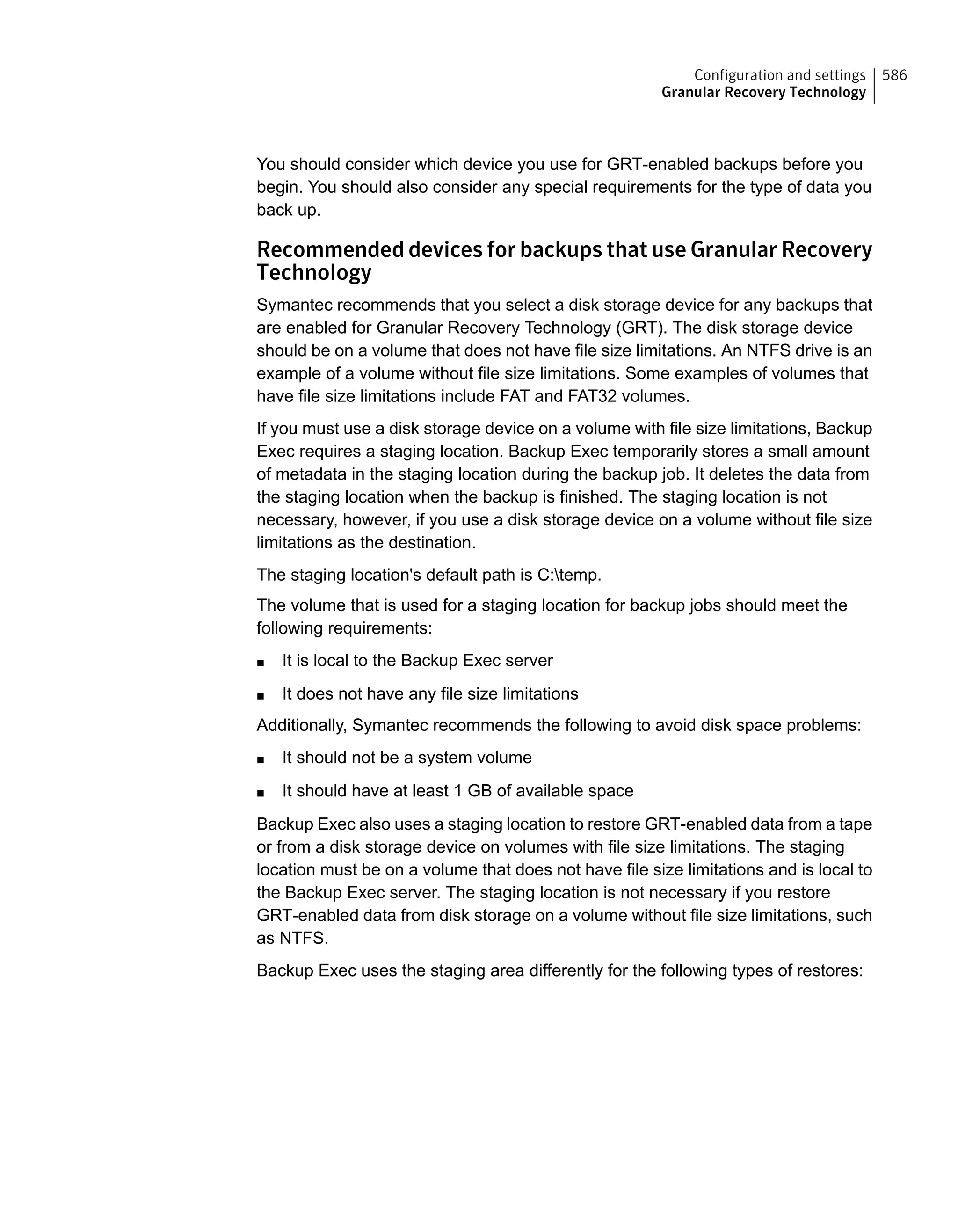 You should consider which device you use for GRT-enabled backups before you
begin. You should also consider any special requirements for the type of data you
back up.
Recommended devices for backups that use Granular Recovery
Technology
Symantec recommends that you select a disk storage device for any backups that
are enabled for Granular Recovery Technology (GRT). The disk storage device
should be on a volume that does not have file size limitations. An NTFS drive is an
example of a volume without file size limitations. Some examples of volumes that
have file size limitations include FAT and FAT32 volumes.
If you must use a disk storage device on a volume with file size limitations, Backup
Exec requires a staging location. Backup Exec temporarily stores a small amount
of metadata in the staging location during the backup job. It deletes the data from
the staging location when the backup is finished. The staging location is not
necessary, however, if you use a disk storage device on a volume without file size
limitations as the destination.
The staging location's default path is C:temp.
The volume that is used for a staging location for backup jobs should meet the
following requirements:
■ It is local to the Backup Exec server
■ It does not have any file size limitations
Additionally, Symantec recommends the following to avoid disk space problems:
■ It should not be a system volume
■ It should have at least 1 GB of available space
Backup Exec also uses a staging location to restore GRT-enabled data from a tape
or from a disk storage device on volumes with file size limitations. The staging
location must be on a volume that does not have file size limitations and is local to
the Backup Exec server. The staging location is not necessary if you restore
GRT-enabled data from disk storage on a volume without file size limitations, such
as NTFS.
Backup Exec uses the staging area differently for the following types of restores:
586Configuration and settings
Granular Recovery Technology
 