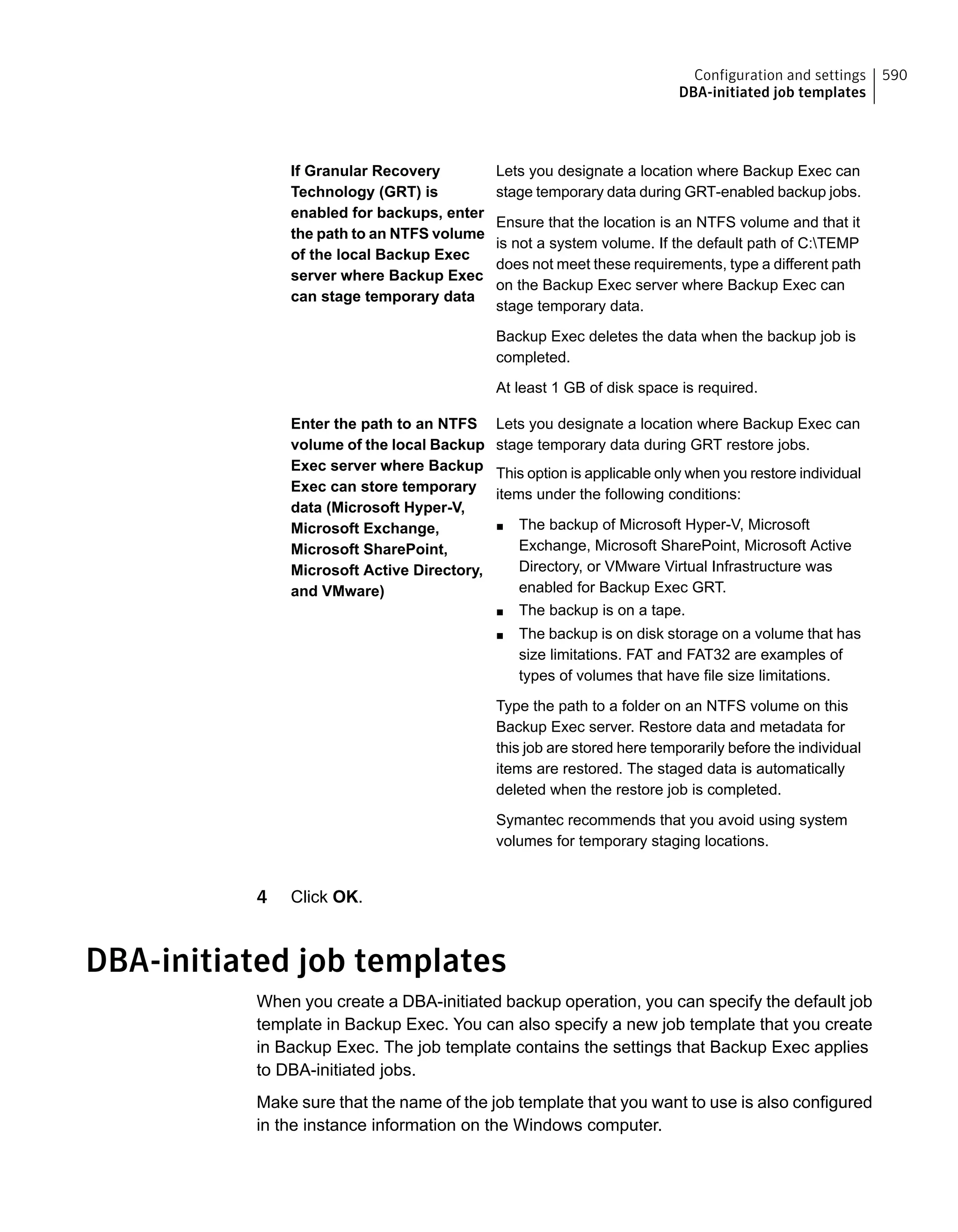 Lets you designate a location where Backup Exec can
stage temporary data during GRT-enabled backup jobs.
Ensure that the location is an NTFS volume and that it
is not a system volume. If the default path of C:TEMP
does not meet these requirements, type a different path
on the Backup Exec server where Backup Exec can
stage temporary data.
Backup Exec deletes the data when the backup job is
completed.
At least 1 GB of disk space is required.
If Granular Recovery
Technology (GRT) is
enabled for backups, enter
the path to an NTFS volume
of the local Backup Exec
server where Backup Exec
can stage temporary data
Lets you designate a location where Backup Exec can
stage temporary data during GRT restore jobs.
This option is applicable only when you restore individual
items under the following conditions:
■ The backup of Microsoft Hyper-V, Microsoft
Exchange, Microsoft SharePoint, Microsoft Active
Directory, or VMware Virtual Infrastructure was
enabled for Backup Exec GRT.
■ The backup is on a tape.
■ The backup is on disk storage on a volume that has
size limitations. FAT and FAT32 are examples of
types of volumes that have file size limitations.
Type the path to a folder on an NTFS volume on this
Backup Exec server. Restore data and metadata for
this job are stored here temporarily before the individual
items are restored. The staged data is automatically
deleted when the restore job is completed.
Symantec recommends that you avoid using system
volumes for temporary staging locations.
Enter the path to an NTFS
volume of the local Backup
Exec server where Backup
Exec can store temporary
data (Microsoft Hyper-V,
Microsoft Exchange,
Microsoft SharePoint,
Microsoft Active Directory,
and VMware)
4 Click OK.
DBA-initiated job templates
When you create a DBA-initiated backup operation, you can specify the default job
template in Backup Exec. You can also specify a new job template that you create
in Backup Exec. The job template contains the settings that Backup Exec applies
to DBA-initiated jobs.
Make sure that the name of the job template that you want to use is also configured
in the instance information on the Windows computer.
590Configuration and settings
DBA-initiated job templates
 