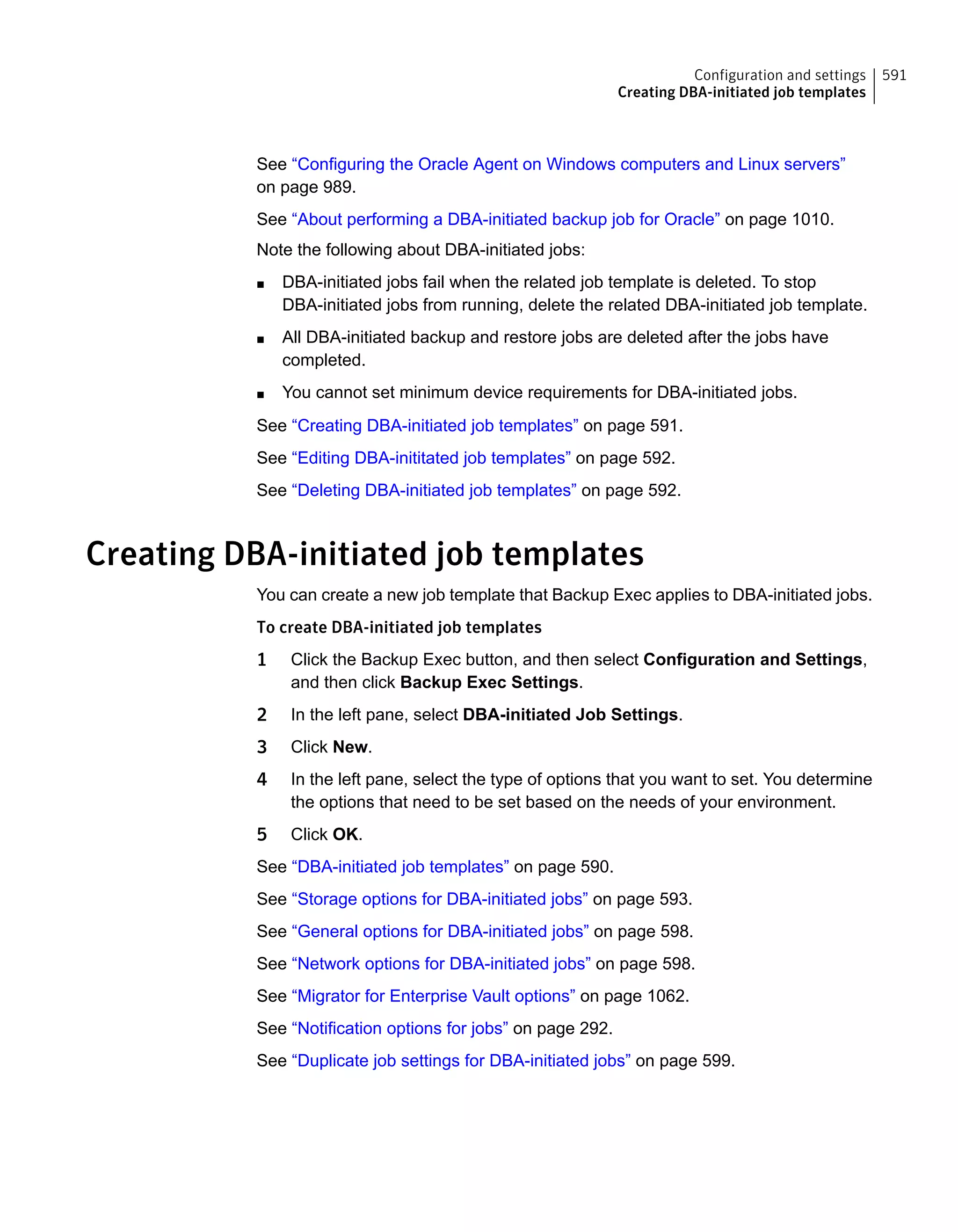See “Configuring the Oracle Agent on Windows computers and Linux servers”
on page 989.
See “About performing a DBA-initiated backup job for Oracle” on page 1010.
Note the following about DBA-initiated jobs:
■ DBA-initiated jobs fail when the related job template is deleted. To stop
DBA-initiated jobs from running, delete the related DBA-initiated job template.
■ All DBA-initiated backup and restore jobs are deleted after the jobs have
completed.
■ You cannot set minimum device requirements for DBA-initiated jobs.
See “Creating DBA-initiated job templates” on page 591.
See “Editing DBA-inititated job templates” on page 592.
See “Deleting DBA-initiated job templates” on page 592.
Creating DBA-initiated job templates
You can create a new job template that Backup Exec applies to DBA-initiated jobs.
To create DBA-initiated job templates
1 Click the Backup Exec button, and then select Configuration and Settings,
and then click Backup Exec Settings.
2 In the left pane, select DBA-initiated Job Settings.
3 Click New.
4 In the left pane, select the type of options that you want to set. You determine
the options that need to be set based on the needs of your environment.
5 Click OK.
See “DBA-initiated job templates” on page 590.
See “Storage options for DBA-initiated jobs” on page 593.
See “General options for DBA-initiated jobs” on page 598.
See “Network options for DBA-initiated jobs” on page 598.
See “Migrator for Enterprise Vault options” on page 1062.
See “Notification options for jobs” on page 292.
See “Duplicate job settings for DBA-initiated jobs” on page 599.
591Configuration and settings
Creating DBA-initiated job templates
 