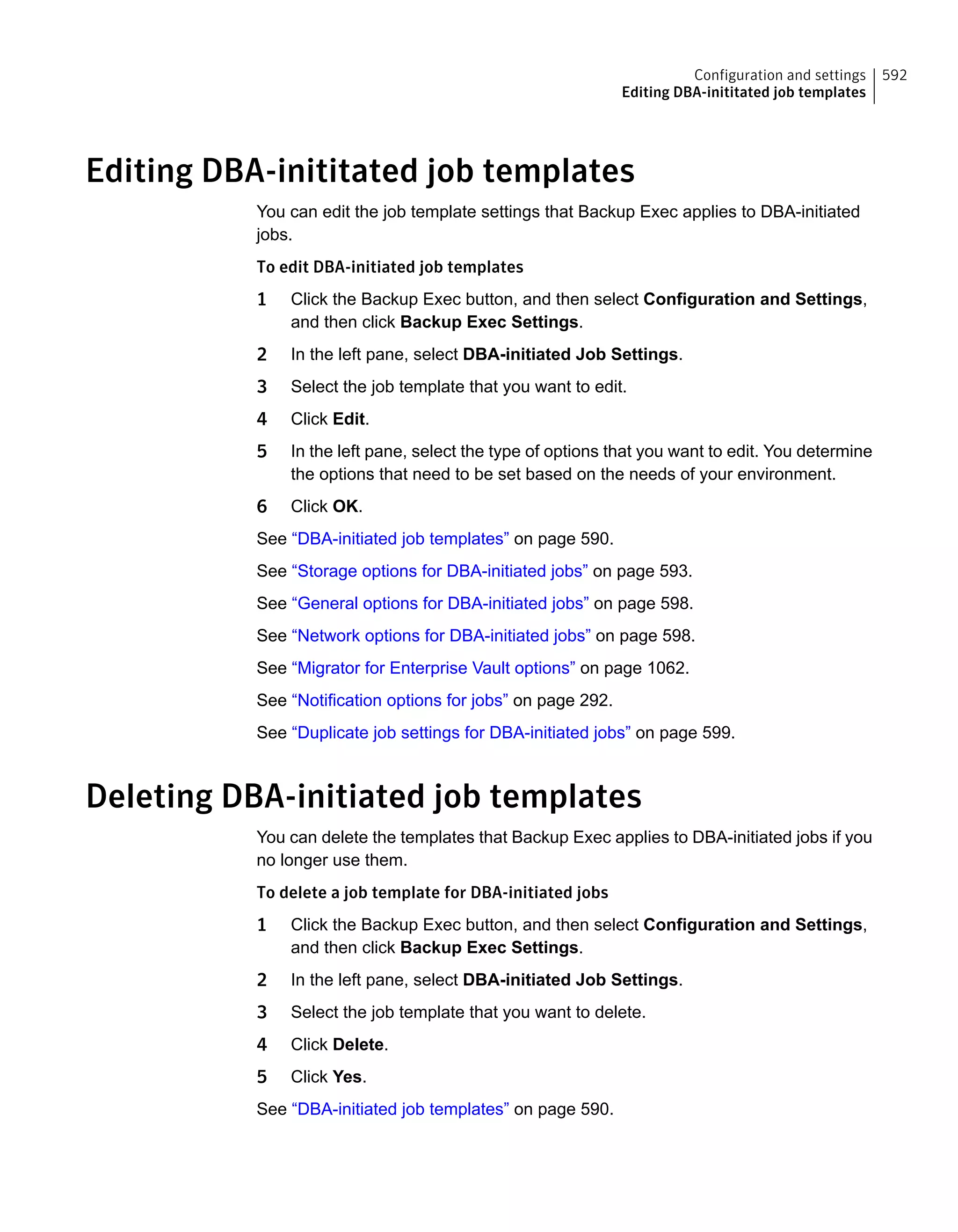 Editing DBA-inititated job templates
You can edit the job template settings that Backup Exec applies to DBA-initiated
jobs.
To edit DBA-initiated job templates
1 Click the Backup Exec button, and then select Configuration and Settings,
and then click Backup Exec Settings.
2 In the left pane, select DBA-initiated Job Settings.
3 Select the job template that you want to edit.
4 Click Edit.
5 In the left pane, select the type of options that you want to edit. You determine
the options that need to be set based on the needs of your environment.
6 Click OK.
See “DBA-initiated job templates” on page 590.
See “Storage options for DBA-initiated jobs” on page 593.
See “General options for DBA-initiated jobs” on page 598.
See “Network options for DBA-initiated jobs” on page 598.
See “Migrator for Enterprise Vault options” on page 1062.
See “Notification options for jobs” on page 292.
See “Duplicate job settings for DBA-initiated jobs” on page 599.
Deleting DBA-initiated job templates
You can delete the templates that Backup Exec applies to DBA-initiated jobs if you
no longer use them.
To delete a job template for DBA-initiated jobs
1 Click the Backup Exec button, and then select Configuration and Settings,
and then click Backup Exec Settings.
2 In the left pane, select DBA-initiated Job Settings.
3 Select the job template that you want to delete.
4 Click Delete.
5 Click Yes.
See “DBA-initiated job templates” on page 590.
592Configuration and settings
Editing DBA-inititated job templates
 
