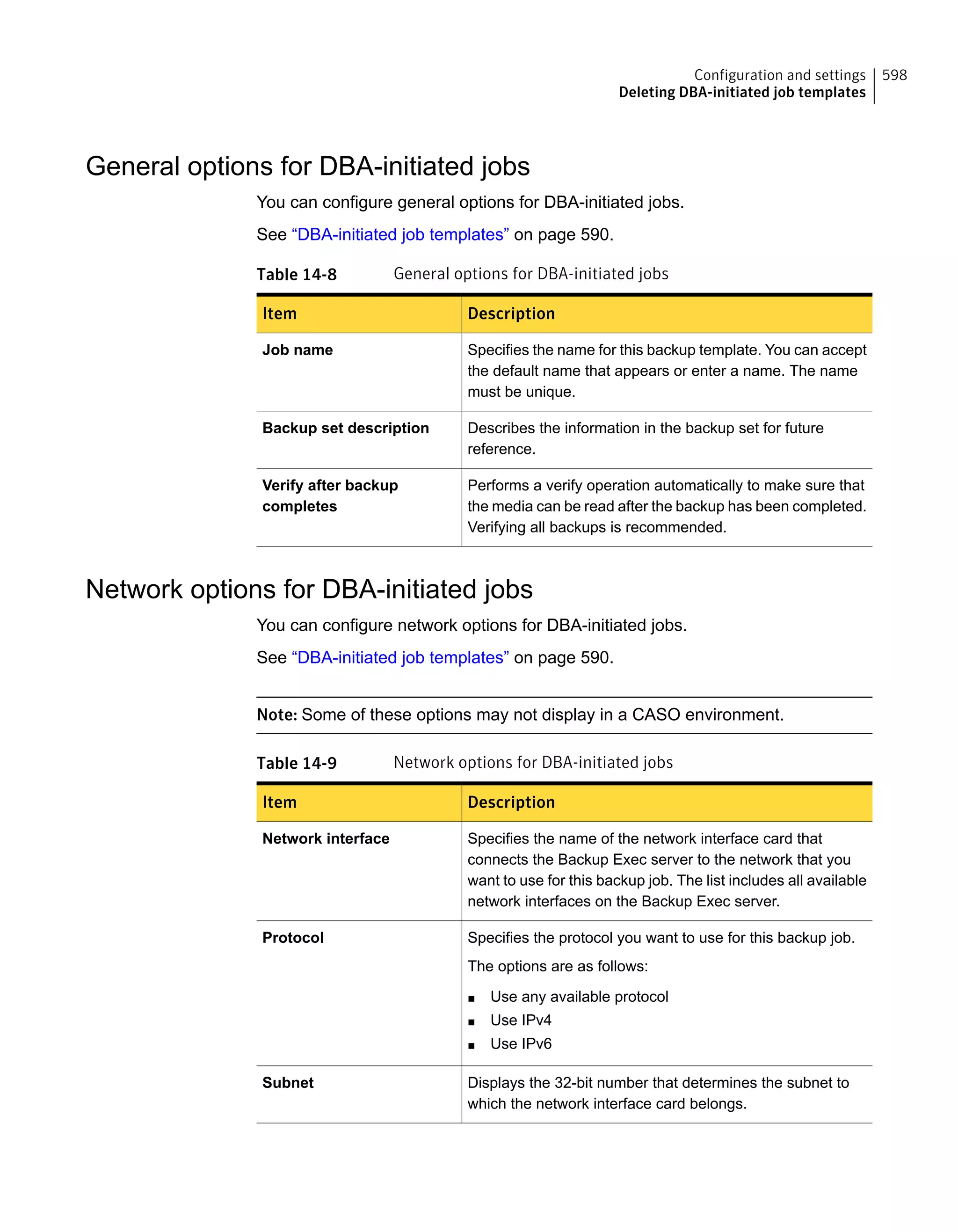 General options for DBA-initiated jobs
You can configure general options for DBA-initiated jobs.
See “DBA-initiated job templates” on page 590.
Table 14-8 General options for DBA-initiated jobs
DescriptionItem
Specifies the name for this backup template. You can accept
the default name that appears or enter a name. The name
must be unique.
Job name
Describes the information in the backup set for future
reference.
Backup set description
Performs a verify operation automatically to make sure that
the media can be read after the backup has been completed.
Verifying all backups is recommended.
Verify after backup
completes
Network options for DBA-initiated jobs
You can configure network options for DBA-initiated jobs.
See “DBA-initiated job templates” on page 590.
Note: Some of these options may not display in a CASO environment.
Table 14-9 Network options for DBA-initiated jobs
DescriptionItem
Specifies the name of the network interface card that
connects the Backup Exec server to the network that you
want to use for this backup job. The list includes all available
network interfaces on the Backup Exec server.
Network interface
Specifies the protocol you want to use for this backup job.
The options are as follows:
■ Use any available protocol
■ Use IPv4
■ Use IPv6
Protocol
Displays the 32-bit number that determines the subnet to
which the network interface card belongs.
Subnet
598Configuration and settings
Deleting DBA-initiated job templates
 