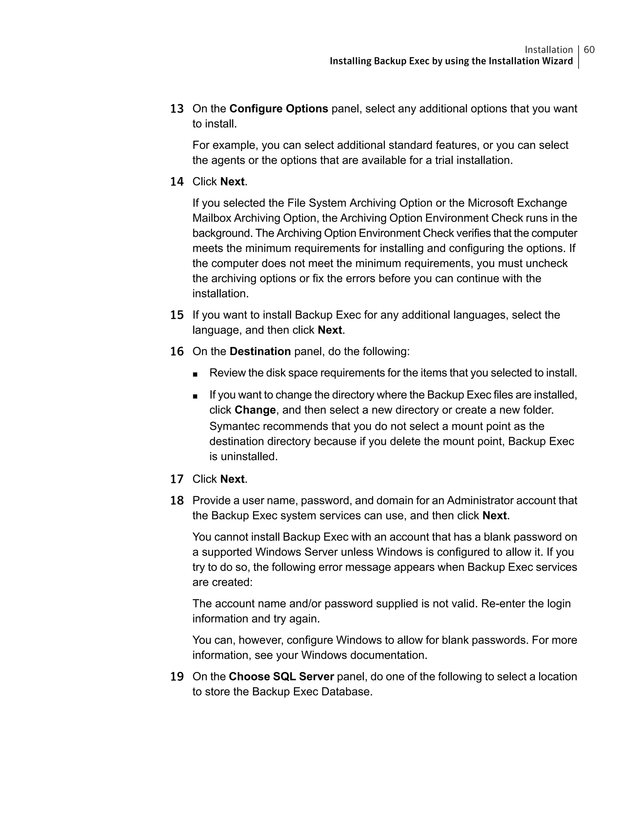13 On the Configure Options panel, select any additional options that you want
to install.
For example, you can select additional standard features, or you can select
the agents or the options that are available for a trial installation.
14 Click Next.
If you selected the File System Archiving Option or the Microsoft Exchange
Mailbox Archiving Option, the Archiving Option Environment Check runs in the
background. The Archiving Option Environment Check verifies that the computer
meets the minimum requirements for installing and configuring the options. If
the computer does not meet the minimum requirements, you must uncheck
the archiving options or fix the errors before you can continue with the
installation.
15 If you want to install Backup Exec for any additional languages, select the
language, and then click Next.
16 On the Destination panel, do the following:
■ Review the disk space requirements for the items that you selected to install.
■ If you want to change the directory where the Backup Exec files are installed,
click Change, and then select a new directory or create a new folder.
Symantec recommends that you do not select a mount point as the
destination directory because if you delete the mount point, Backup Exec
is uninstalled.
17 Click Next.
18 Provide a user name, password, and domain for an Administrator account that
the Backup Exec system services can use, and then click Next.
You cannot install Backup Exec with an account that has a blank password on
a supported Windows Server unless Windows is configured to allow it. If you
try to do so, the following error message appears when Backup Exec services
are created:
The account name and/or password supplied is not valid. Re-enter the login
information and try again.
You can, however, configure Windows to allow for blank passwords. For more
information, see your Windows documentation.
19 On the Choose SQL Server panel, do one of the following to select a location
to store the Backup Exec Database.
60Installation
Installing Backup Exec by using the Installation Wizard
 