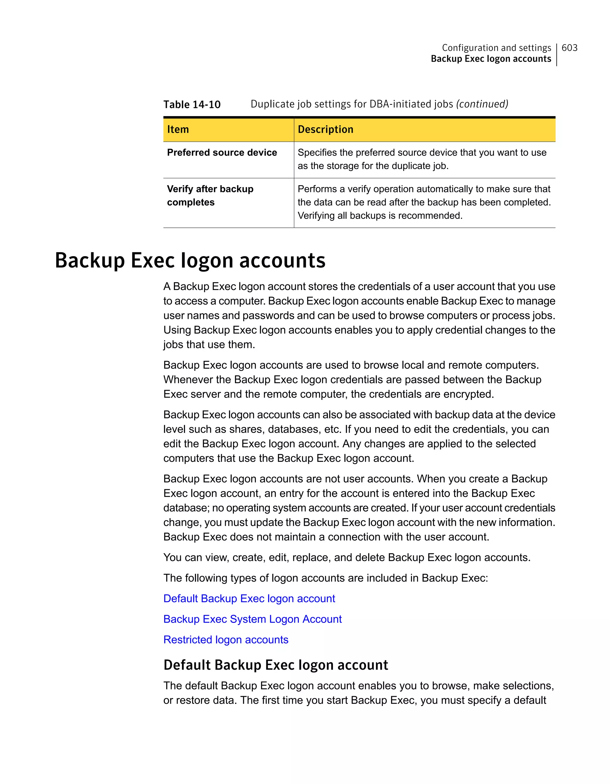 Table 14-10 Duplicate job settings for DBA-initiated jobs (continued)
DescriptionItem
Specifies the preferred source device that you want to use
as the storage for the duplicate job.
Preferred source device
Performs a verify operation automatically to make sure that
the data can be read after the backup has been completed.
Verifying all backups is recommended.
Verify after backup
completes
Backup Exec logon accounts
A Backup Exec logon account stores the credentials of a user account that you use
to access a computer. Backup Exec logon accounts enable Backup Exec to manage
user names and passwords and can be used to browse computers or process jobs.
Using Backup Exec logon accounts enables you to apply credential changes to the
jobs that use them.
Backup Exec logon accounts are used to browse local and remote computers.
Whenever the Backup Exec logon credentials are passed between the Backup
Exec server and the remote computer, the credentials are encrypted.
Backup Exec logon accounts can also be associated with backup data at the device
level such as shares, databases, etc. If you need to edit the credentials, you can
edit the Backup Exec logon account. Any changes are applied to the selected
computers that use the Backup Exec logon account.
Backup Exec logon accounts are not user accounts. When you create a Backup
Exec logon account, an entry for the account is entered into the Backup Exec
database; no operating system accounts are created. If your user account credentials
change, you must update the Backup Exec logon account with the new information.
Backup Exec does not maintain a connection with the user account.
You can view, create, edit, replace, and delete Backup Exec logon accounts.
The following types of logon accounts are included in Backup Exec:
Default Backup Exec logon account
Backup Exec System Logon Account
Restricted logon accounts
Default Backup Exec logon account
The default Backup Exec logon account enables you to browse, make selections,
or restore data. The first time you start Backup Exec, you must specify a default
603Configuration and settings
Backup Exec logon accounts
 