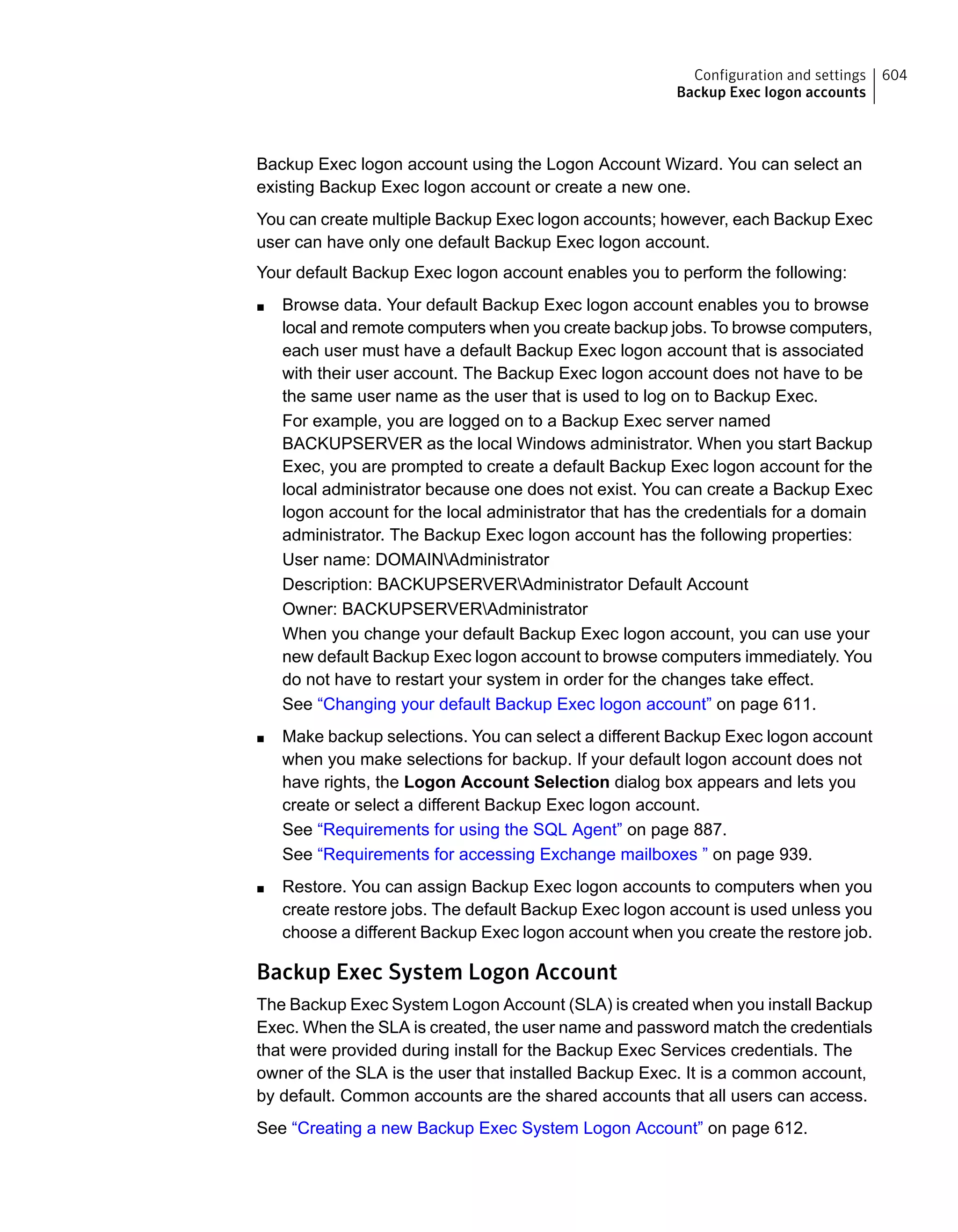 Backup Exec logon account using the Logon Account Wizard. You can select an
existing Backup Exec logon account or create a new one.
You can create multiple Backup Exec logon accounts; however, each Backup Exec
user can have only one default Backup Exec logon account.
Your default Backup Exec logon account enables you to perform the following:
■ Browse data. Your default Backup Exec logon account enables you to browse
local and remote computers when you create backup jobs. To browse computers,
each user must have a default Backup Exec logon account that is associated
with their user account. The Backup Exec logon account does not have to be
the same user name as the user that is used to log on to Backup Exec.
For example, you are logged on to a Backup Exec server named
BACKUPSERVER as the local Windows administrator. When you start Backup
Exec, you are prompted to create a default Backup Exec logon account for the
local administrator because one does not exist. You can create a Backup Exec
logon account for the local administrator that has the credentials for a domain
administrator. The Backup Exec logon account has the following properties:
User name: DOMAINAdministrator
Description: BACKUPSERVERAdministrator Default Account
Owner: BACKUPSERVERAdministrator
When you change your default Backup Exec logon account, you can use your
new default Backup Exec logon account to browse computers immediately. You
do not have to restart your system in order for the changes take effect.
See “Changing your default Backup Exec logon account” on page 611.
■ Make backup selections. You can select a different Backup Exec logon account
when you make selections for backup. If your default logon account does not
have rights, the Logon Account Selection dialog box appears and lets you
create or select a different Backup Exec logon account.
See “Requirements for using the SQL Agent” on page 887.
See “Requirements for accessing Exchange mailboxes ” on page 939.
■ Restore. You can assign Backup Exec logon accounts to computers when you
create restore jobs. The default Backup Exec logon account is used unless you
choose a different Backup Exec logon account when you create the restore job.
Backup Exec System Logon Account
The Backup Exec System Logon Account (SLA) is created when you install Backup
Exec. When the SLA is created, the user name and password match the credentials
that were provided during install for the Backup Exec Services credentials. The
owner of the SLA is the user that installed Backup Exec. It is a common account,
by default. Common accounts are the shared accounts that all users can access.
See “Creating a new Backup Exec System Logon Account” on page 612.
604Configuration and settings
Backup Exec logon accounts
 