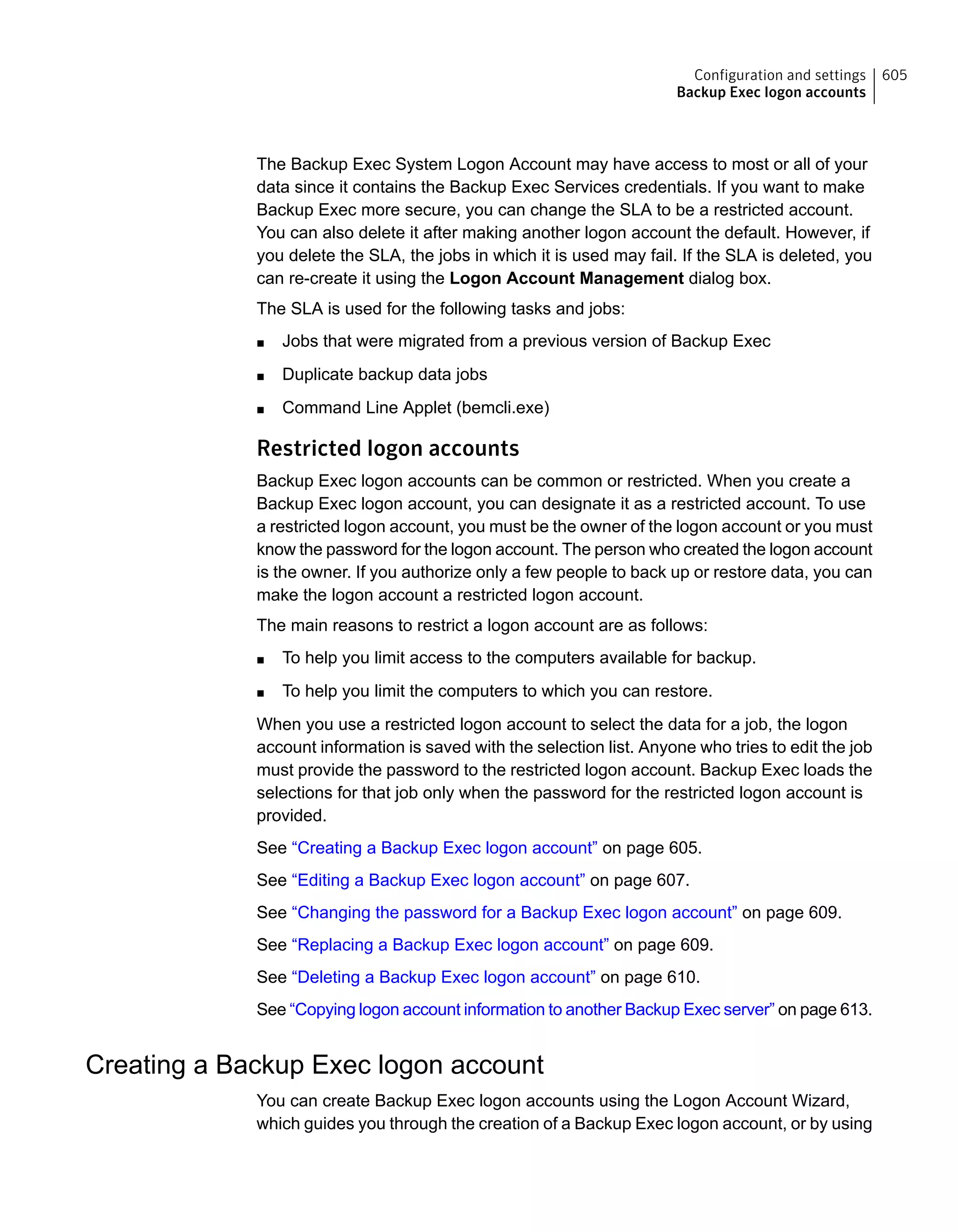 The Backup Exec System Logon Account may have access to most or all of your
data since it contains the Backup Exec Services credentials. If you want to make
Backup Exec more secure, you can change the SLA to be a restricted account.
You can also delete it after making another logon account the default. However, if
you delete the SLA, the jobs in which it is used may fail. If the SLA is deleted, you
can re-create it using the Logon Account Management dialog box.
The SLA is used for the following tasks and jobs:
■ Jobs that were migrated from a previous version of Backup Exec
■ Duplicate backup data jobs
■ Command Line Applet (bemcli.exe)
Restricted logon accounts
Backup Exec logon accounts can be common or restricted. When you create a
Backup Exec logon account, you can designate it as a restricted account. To use
a restricted logon account, you must be the owner of the logon account or you must
know the password for the logon account. The person who created the logon account
is the owner. If you authorize only a few people to back up or restore data, you can
make the logon account a restricted logon account.
The main reasons to restrict a logon account are as follows:
■ To help you limit access to the computers available for backup.
■ To help you limit the computers to which you can restore.
When you use a restricted logon account to select the data for a job, the logon
account information is saved with the selection list. Anyone who tries to edit the job
must provide the password to the restricted logon account. Backup Exec loads the
selections for that job only when the password for the restricted logon account is
provided.
See “Creating a Backup Exec logon account” on page 605.
See “Editing a Backup Exec logon account” on page 607.
See “Changing the password for a Backup Exec logon account” on page 609.
See “Replacing a Backup Exec logon account” on page 609.
See “Deleting a Backup Exec logon account” on page 610.
See “Copying logon account information to another Backup Exec server” on page 613.
Creating a Backup Exec logon account
You can create Backup Exec logon accounts using the Logon Account Wizard,
which guides you through the creation of a Backup Exec logon account, or by using
605Configuration and settings
Backup Exec logon accounts
 