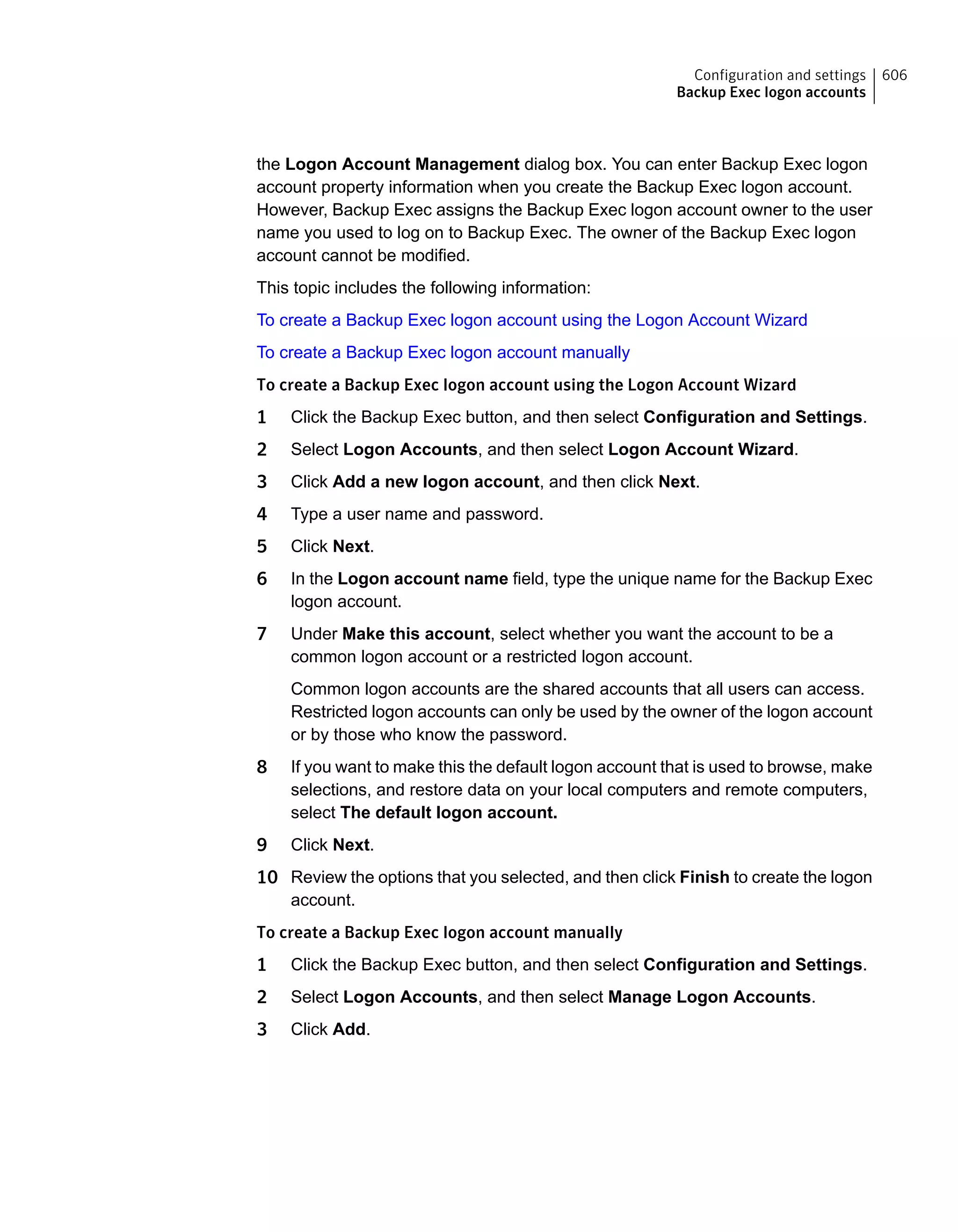 the Logon Account Management dialog box. You can enter Backup Exec logon
account property information when you create the Backup Exec logon account.
However, Backup Exec assigns the Backup Exec logon account owner to the user
name you used to log on to Backup Exec. The owner of the Backup Exec logon
account cannot be modified.
This topic includes the following information:
To create a Backup Exec logon account using the Logon Account Wizard
To create a Backup Exec logon account manually
To create a Backup Exec logon account using the Logon Account Wizard
1 Click the Backup Exec button, and then select Configuration and Settings.
2 Select Logon Accounts, and then select Logon Account Wizard.
3 Click Add a new logon account, and then click Next.
4 Type a user name and password.
5 Click Next.
6 In the Logon account name field, type the unique name for the Backup Exec
logon account.
7 Under Make this account, select whether you want the account to be a
common logon account or a restricted logon account.
Common logon accounts are the shared accounts that all users can access.
Restricted logon accounts can only be used by the owner of the logon account
or by those who know the password.
8 If you want to make this the default logon account that is used to browse, make
selections, and restore data on your local computers and remote computers,
select The default logon account.
9 Click Next.
10 Review the options that you selected, and then click Finish to create the logon
account.
To create a Backup Exec logon account manually
1 Click the Backup Exec button, and then select Configuration and Settings.
2 Select Logon Accounts, and then select Manage Logon Accounts.
3 Click Add.
606Configuration and settings
Backup Exec logon accounts
 