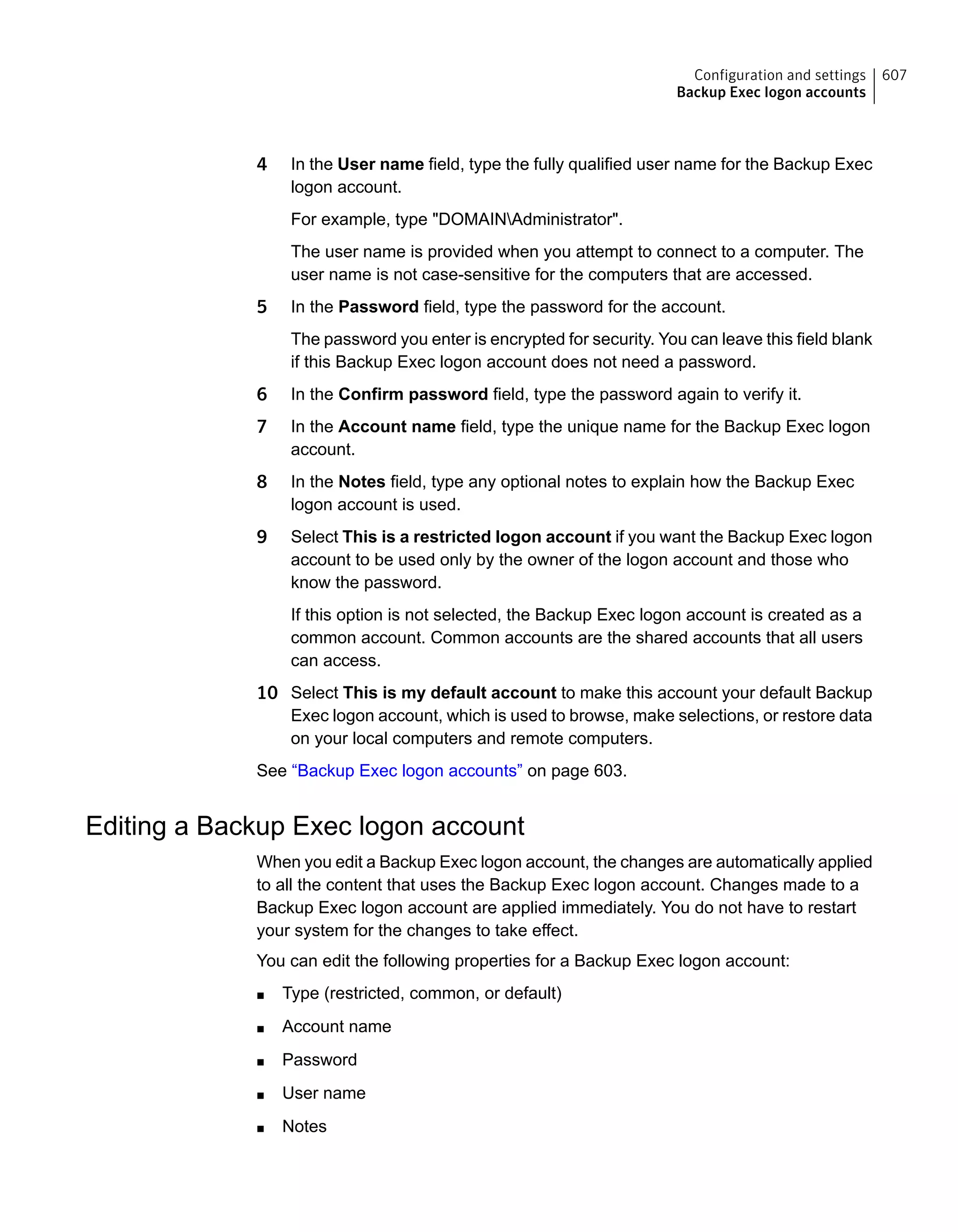 4 In the User name field, type the fully qualified user name for the Backup Exec
logon account.
For example, type "DOMAINAdministrator".
The user name is provided when you attempt to connect to a computer. The
user name is not case-sensitive for the computers that are accessed.
5 In the Password field, type the password for the account.
The password you enter is encrypted for security. You can leave this field blank
if this Backup Exec logon account does not need a password.
6 In the Confirm password field, type the password again to verify it.
7 In the Account name field, type the unique name for the Backup Exec logon
account.
8 In the Notes field, type any optional notes to explain how the Backup Exec
logon account is used.
9 Select This is a restricted logon account if you want the Backup Exec logon
account to be used only by the owner of the logon account and those who
know the password.
If this option is not selected, the Backup Exec logon account is created as a
common account. Common accounts are the shared accounts that all users
can access.
10 Select This is my default account to make this account your default Backup
Exec logon account, which is used to browse, make selections, or restore data
on your local computers and remote computers.
See “Backup Exec logon accounts” on page 603.
Editing a Backup Exec logon account
When you edit a Backup Exec logon account, the changes are automatically applied
to all the content that uses the Backup Exec logon account. Changes made to a
Backup Exec logon account are applied immediately. You do not have to restart
your system for the changes to take effect.
You can edit the following properties for a Backup Exec logon account:
■ Type (restricted, common, or default)
■ Account name
■ Password
■ User name
■ Notes
607Configuration and settings
Backup Exec logon accounts
 