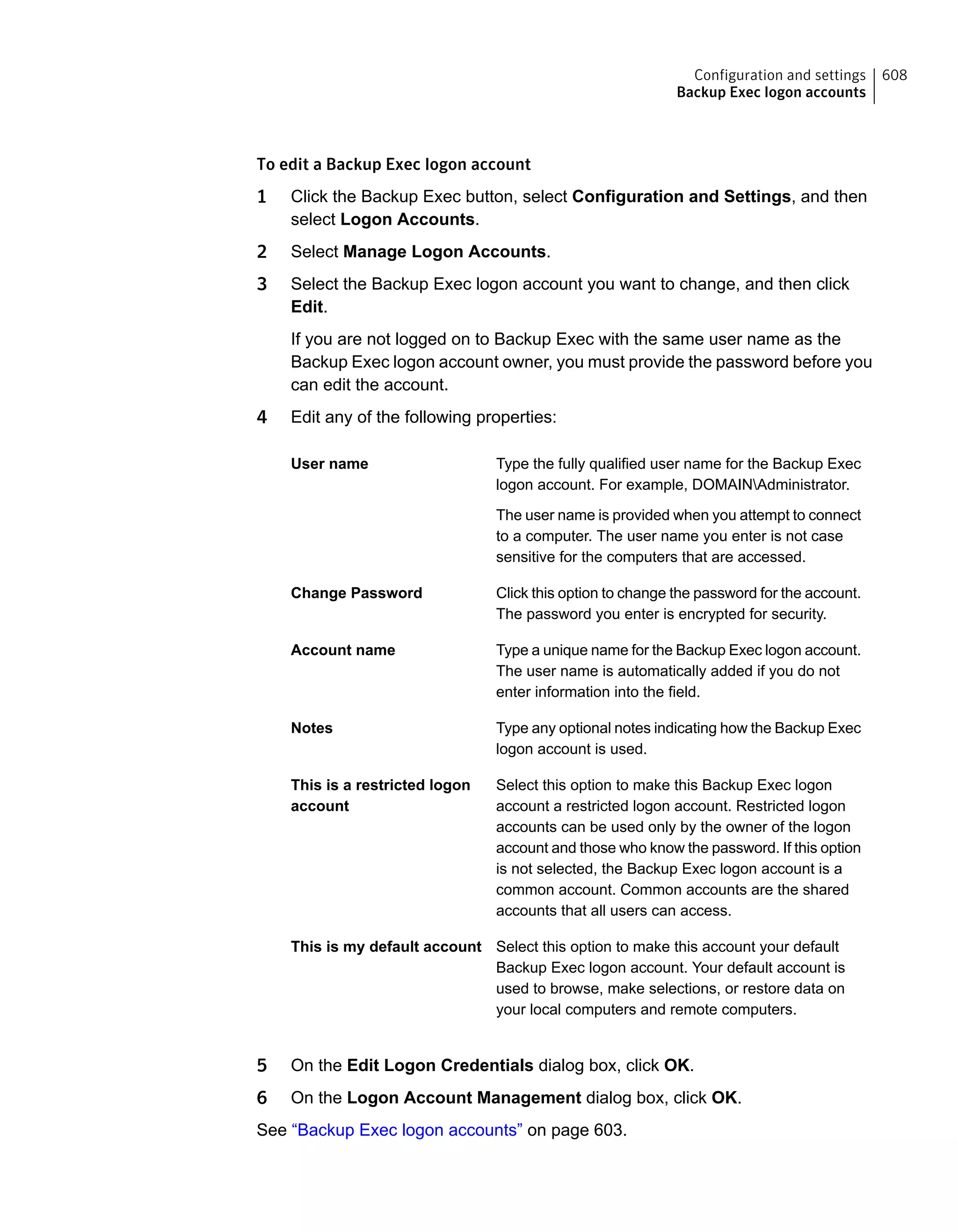 To edit a Backup Exec logon account
1 Click the Backup Exec button, select Configuration and Settings, and then
select Logon Accounts.
2 Select Manage Logon Accounts.
3 Select the Backup Exec logon account you want to change, and then click
Edit.
If you are not logged on to Backup Exec with the same user name as the
Backup Exec logon account owner, you must provide the password before you
can edit the account.
4 Edit any of the following properties:
Type the fully qualified user name for the Backup Exec
logon account. For example, DOMAINAdministrator.
The user name is provided when you attempt to connect
to a computer. The user name you enter is not case
sensitive for the computers that are accessed.
User name
Click this option to change the password for the account.
The password you enter is encrypted for security.
Change Password
Type a unique name for the Backup Exec logon account.
The user name is automatically added if you do not
enter information into the field.
Account name
Type any optional notes indicating how the Backup Exec
logon account is used.
Notes
Select this option to make this Backup Exec logon
account a restricted logon account. Restricted logon
accounts can be used only by the owner of the logon
account and those who know the password. If this option
is not selected, the Backup Exec logon account is a
common account. Common accounts are the shared
accounts that all users can access.
This is a restricted logon
account
Select this option to make this account your default
Backup Exec logon account. Your default account is
used to browse, make selections, or restore data on
your local computers and remote computers.
This is my default account
5 On the Edit Logon Credentials dialog box, click OK.
6 On the Logon Account Management dialog box, click OK.
See “Backup Exec logon accounts” on page 603.
608Configuration and settings
Backup Exec logon accounts
 