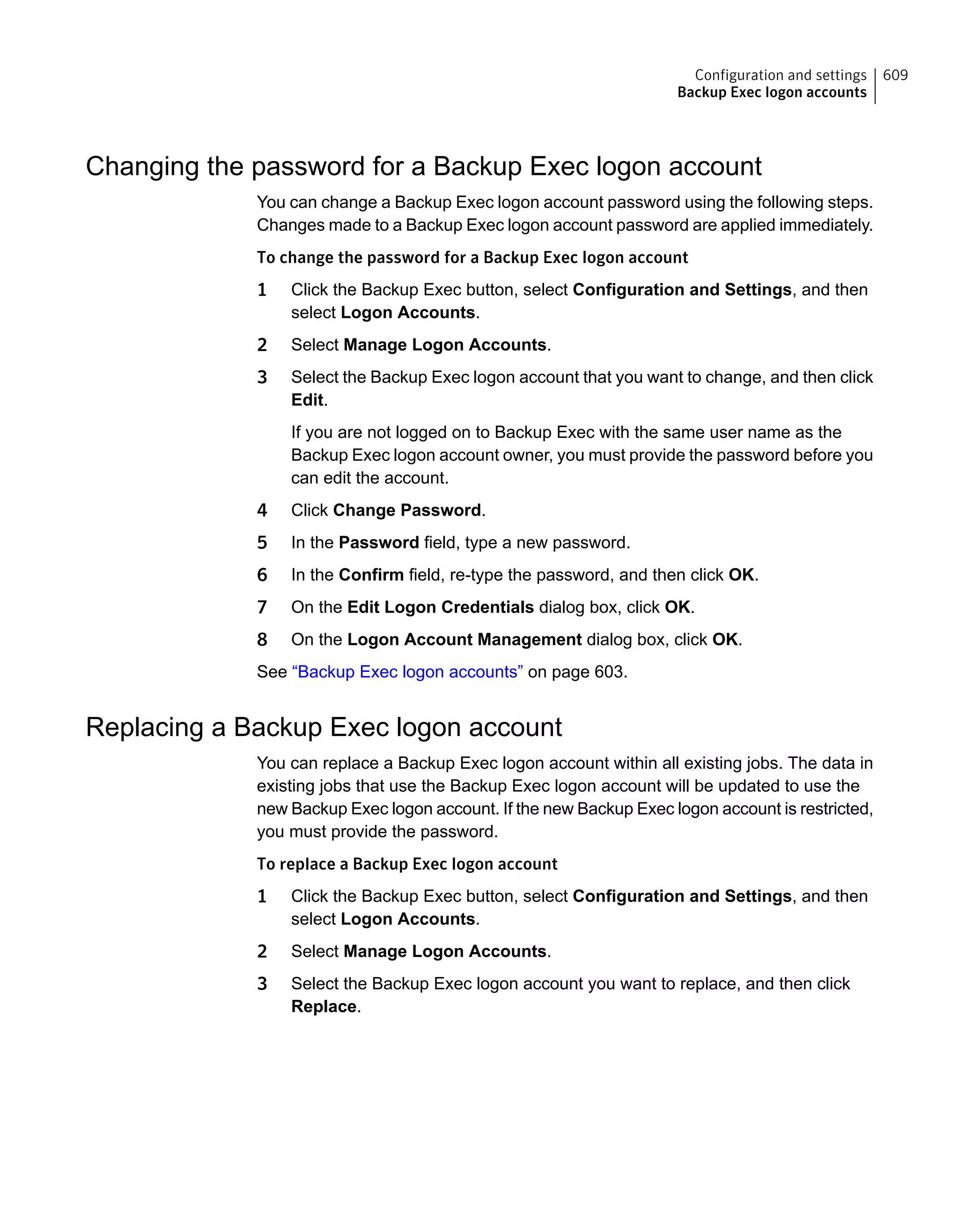 Changing the password for a Backup Exec logon account
You can change a Backup Exec logon account password using the following steps.
Changes made to a Backup Exec logon account password are applied immediately.
To change the password for a Backup Exec logon account
1 Click the Backup Exec button, select Configuration and Settings, and then
select Logon Accounts.
2 Select Manage Logon Accounts.
3 Select the Backup Exec logon account that you want to change, and then click
Edit.
If you are not logged on to Backup Exec with the same user name as the
Backup Exec logon account owner, you must provide the password before you
can edit the account.
4 Click Change Password.
5 In the Password field, type a new password.
6 In the Confirm field, re-type the password, and then click OK.
7 On the Edit Logon Credentials dialog box, click OK.
8 On the Logon Account Management dialog box, click OK.
See “Backup Exec logon accounts” on page 603.
Replacing a Backup Exec logon account
You can replace a Backup Exec logon account within all existing jobs. The data in
existing jobs that use the Backup Exec logon account will be updated to use the
new Backup Exec logon account. If the new Backup Exec logon account is restricted,
you must provide the password.
To replace a Backup Exec logon account
1 Click the Backup Exec button, select Configuration and Settings, and then
select Logon Accounts.
2 Select Manage Logon Accounts.
3 Select the Backup Exec logon account you want to replace, and then click
Replace.
609Configuration and settings
Backup Exec logon accounts
 