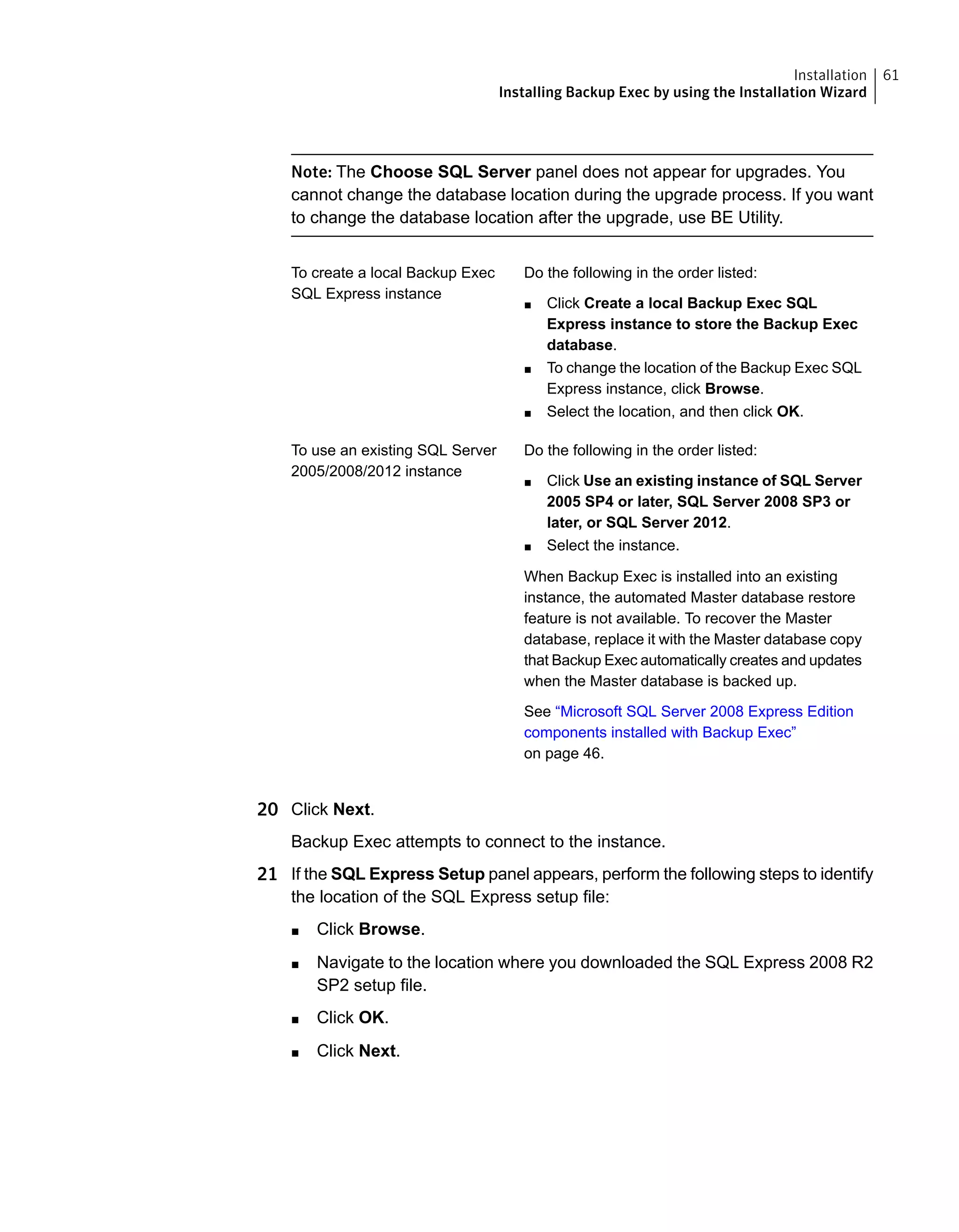 Note: The Choose SQL Server panel does not appear for upgrades. You
cannot change the database location during the upgrade process. If you want
to change the database location after the upgrade, use BE Utility.
Do the following in the order listed:
■ Click Create a local Backup Exec SQL
Express instance to store the Backup Exec
database.
■ To change the location of the Backup Exec SQL
Express instance, click Browse.
■ Select the location, and then click OK.
To create a local Backup Exec
SQL Express instance
Do the following in the order listed:
■ Click Use an existing instance of SQL Server
2005 SP4 or later, SQL Server 2008 SP3 or
later, or SQL Server 2012.
■ Select the instance.
When Backup Exec is installed into an existing
instance, the automated Master database restore
feature is not available. To recover the Master
database, replace it with the Master database copy
that Backup Exec automatically creates and updates
when the Master database is backed up.
See “Microsoft SQL Server 2008 Express Edition
components installed with Backup Exec”
on page 46.
To use an existing SQL Server
2005/2008/2012 instance
20 Click Next.
Backup Exec attempts to connect to the instance.
21 If the SQL Express Setup panel appears, perform the following steps to identify
the location of the SQL Express setup file:
■ Click Browse.
■ Navigate to the location where you downloaded the SQL Express 2008 R2
SP2 setup file.
■ Click OK.
■ Click Next.
61Installation
Installing Backup Exec by using the Installation Wizard
 