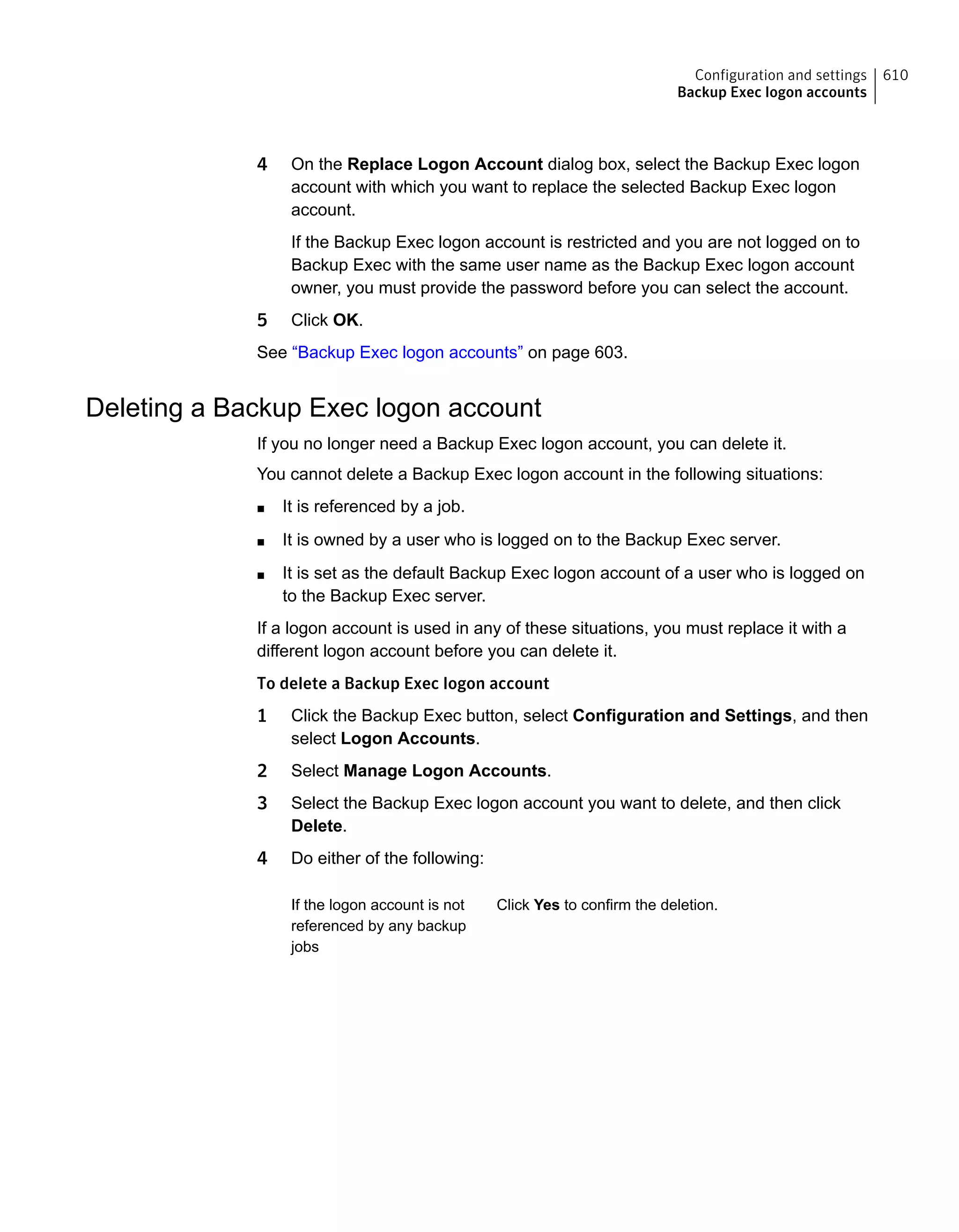 4 On the Replace Logon Account dialog box, select the Backup Exec logon
account with which you want to replace the selected Backup Exec logon
account.
If the Backup Exec logon account is restricted and you are not logged on to
Backup Exec with the same user name as the Backup Exec logon account
owner, you must provide the password before you can select the account.
5 Click OK.
See “Backup Exec logon accounts” on page 603.
Deleting a Backup Exec logon account
If you no longer need a Backup Exec logon account, you can delete it.
You cannot delete a Backup Exec logon account in the following situations:
■ It is referenced by a job.
■ It is owned by a user who is logged on to the Backup Exec server.
■ It is set as the default Backup Exec logon account of a user who is logged on
to the Backup Exec server.
If a logon account is used in any of these situations, you must replace it with a
different logon account before you can delete it.
To delete a Backup Exec logon account
1 Click the Backup Exec button, select Configuration and Settings, and then
select Logon Accounts.
2 Select Manage Logon Accounts.
3 Select the Backup Exec logon account you want to delete, and then click
Delete.
4 Do either of the following:
Click Yes to confirm the deletion.If the logon account is not
referenced by any backup
jobs
610Configuration and settings
Backup Exec logon accounts
 