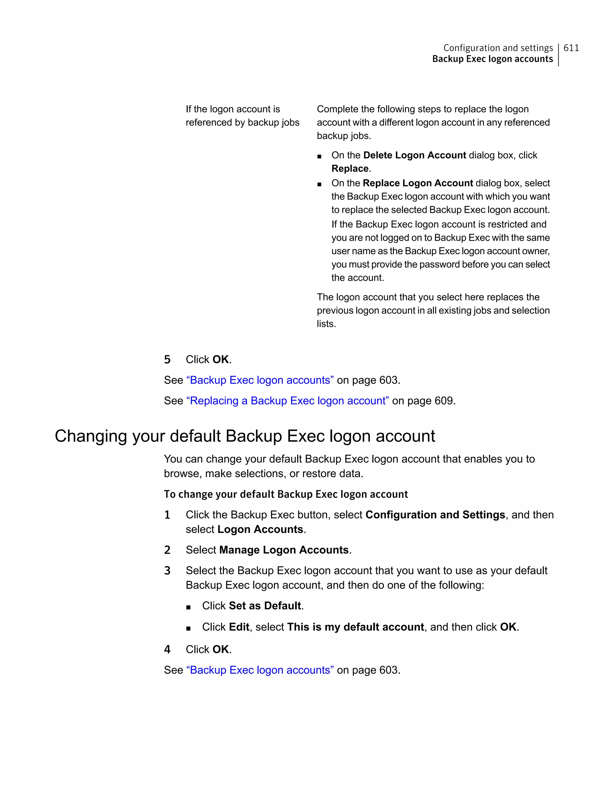 Complete the following steps to replace the logon
account with a different logon account in any referenced
backup jobs.
■ On the Delete Logon Account dialog box, click
Replace.
■ On the Replace Logon Account dialog box, select
the Backup Exec logon account with which you want
to replace the selected Backup Exec logon account.
If the Backup Exec logon account is restricted and
you are not logged on to Backup Exec with the same
user name as the Backup Exec logon account owner,
you must provide the password before you can select
the account.
The logon account that you select here replaces the
previous logon account in all existing jobs and selection
lists.
If the logon account is
referenced by backup jobs
5 Click OK.
See “Backup Exec logon accounts” on page 603.
See “Replacing a Backup Exec logon account” on page 609.
Changing your default Backup Exec logon account
You can change your default Backup Exec logon account that enables you to
browse, make selections, or restore data.
To change your default Backup Exec logon account
1 Click the Backup Exec button, select Configuration and Settings, and then
select Logon Accounts.
2 Select Manage Logon Accounts.
3 Select the Backup Exec logon account that you want to use as your default
Backup Exec logon account, and then do one of the following:
■ Click Set as Default.
■ Click Edit, select This is my default account, and then click OK.
4 Click OK.
See “Backup Exec logon accounts” on page 603.
611Configuration and settings
Backup Exec logon accounts
 
