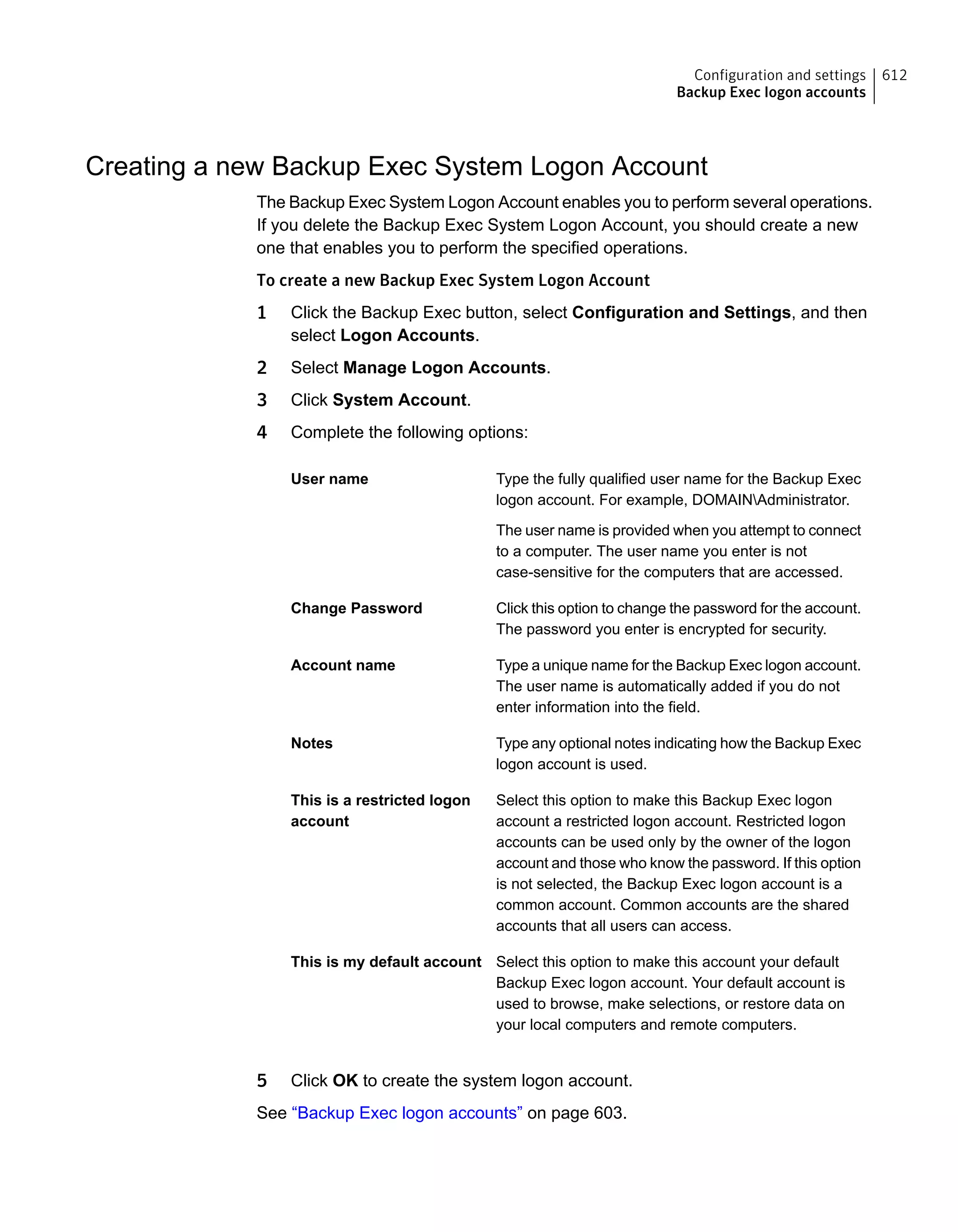 Creating a new Backup Exec System Logon Account
The Backup Exec System Logon Account enables you to perform several operations.
If you delete the Backup Exec System Logon Account, you should create a new
one that enables you to perform the specified operations.
To create a new Backup Exec System Logon Account
1 Click the Backup Exec button, select Configuration and Settings, and then
select Logon Accounts.
2 Select Manage Logon Accounts.
3 Click System Account.
4 Complete the following options:
Type the fully qualified user name for the Backup Exec
logon account. For example, DOMAINAdministrator.
The user name is provided when you attempt to connect
to a computer. The user name you enter is not
case-sensitive for the computers that are accessed.
User name
Click this option to change the password for the account.
The password you enter is encrypted for security.
Change Password
Type a unique name for the Backup Exec logon account.
The user name is automatically added if you do not
enter information into the field.
Account name
Type any optional notes indicating how the Backup Exec
logon account is used.
Notes
Select this option to make this Backup Exec logon
account a restricted logon account. Restricted logon
accounts can be used only by the owner of the logon
account and those who know the password. If this option
is not selected, the Backup Exec logon account is a
common account. Common accounts are the shared
accounts that all users can access.
This is a restricted logon
account
Select this option to make this account your default
Backup Exec logon account. Your default account is
used to browse, make selections, or restore data on
your local computers and remote computers.
This is my default account
5 Click OK to create the system logon account.
See “Backup Exec logon accounts” on page 603.
612Configuration and settings
Backup Exec logon accounts
 