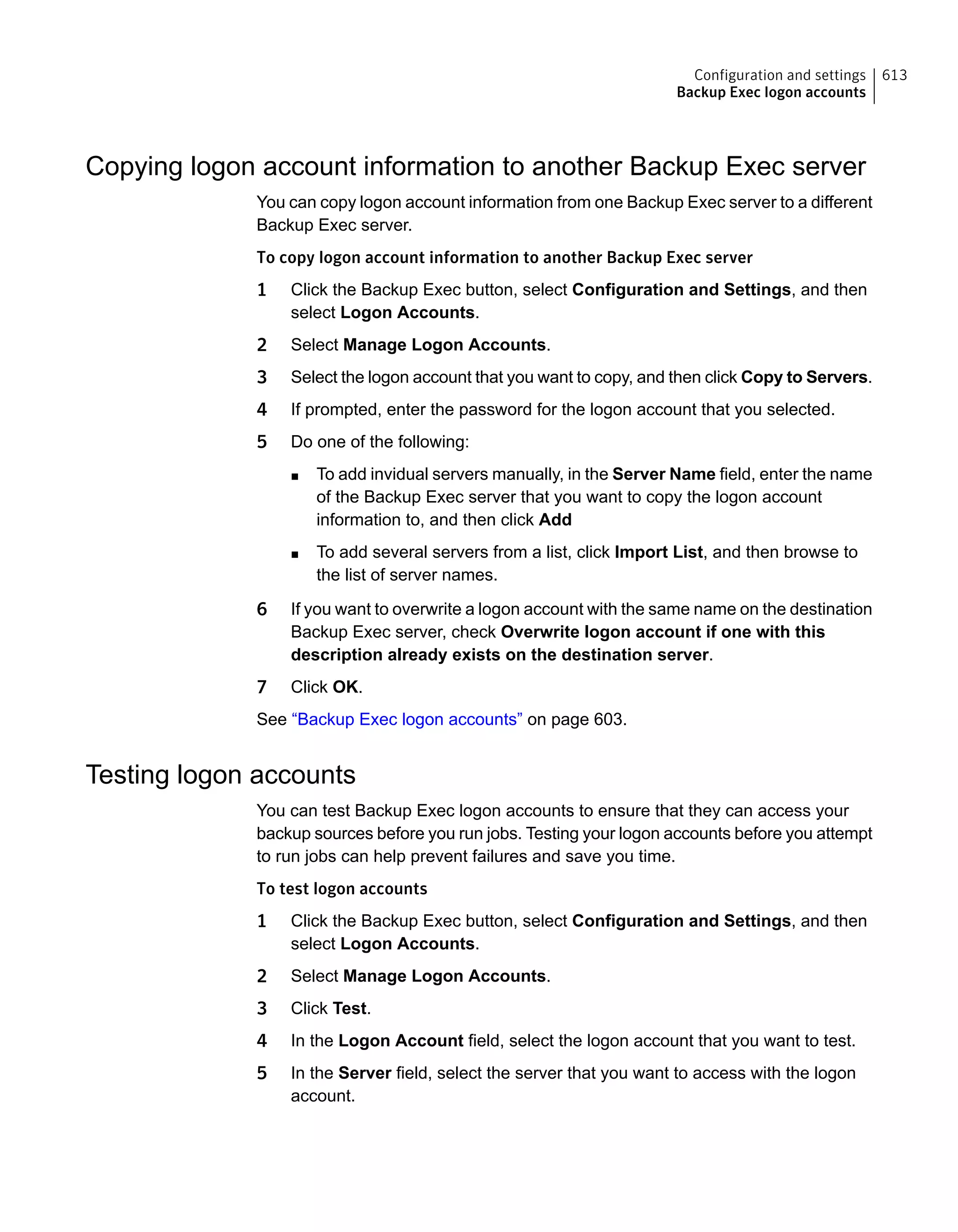Copying logon account information to another Backup Exec server
You can copy logon account information from one Backup Exec server to a different
Backup Exec server.
To copy logon account information to another Backup Exec server
1 Click the Backup Exec button, select Configuration and Settings, and then
select Logon Accounts.
2 Select Manage Logon Accounts.
3 Select the logon account that you want to copy, and then click Copy to Servers.
4 If prompted, enter the password for the logon account that you selected.
5 Do one of the following:
■ To add invidual servers manually, in the Server Name field, enter the name
of the Backup Exec server that you want to copy the logon account
information to, and then click Add
■ To add several servers from a list, click Import List, and then browse to
the list of server names.
6 If you want to overwrite a logon account with the same name on the destination
Backup Exec server, check Overwrite logon account if one with this
description already exists on the destination server.
7 Click OK.
See “Backup Exec logon accounts” on page 603.
Testing logon accounts
You can test Backup Exec logon accounts to ensure that they can access your
backup sources before you run jobs. Testing your logon accounts before you attempt
to run jobs can help prevent failures and save you time.
To test logon accounts
1 Click the Backup Exec button, select Configuration and Settings, and then
select Logon Accounts.
2 Select Manage Logon Accounts.
3 Click Test.
4 In the Logon Account field, select the logon account that you want to test.
5 In the Server field, select the server that you want to access with the logon
account.
613Configuration and settings
Backup Exec logon accounts
 
