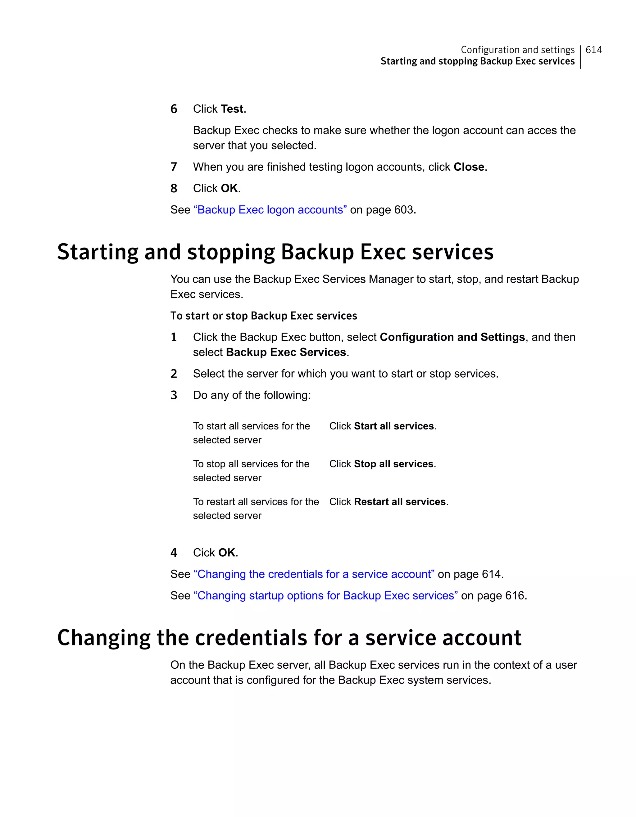 6 Click Test.
Backup Exec checks to make sure whether the logon account can acces the
server that you selected.
7 When you are finished testing logon accounts, click Close.
8 Click OK.
See “Backup Exec logon accounts” on page 603.
Starting and stopping Backup Exec services
You can use the Backup Exec Services Manager to start, stop, and restart Backup
Exec services.
To start or stop Backup Exec services
1 Click the Backup Exec button, select Configuration and Settings, and then
select Backup Exec Services.
2 Select the server for which you want to start or stop services.
3 Do any of the following:
Click Start all services.To start all services for the
selected server
Click Stop all services.To stop all services for the
selected server
Click Restart all services.To restart all services for the
selected server
4 Cick OK.
See “Changing the credentials for a service account” on page 614.
See “Changing startup options for Backup Exec services” on page 616.
Changing the credentials for a service account
On the Backup Exec server, all Backup Exec services run in the context of a user
account that is configured for the Backup Exec system services.
614Configuration and settings
Starting and stopping Backup Exec services
 