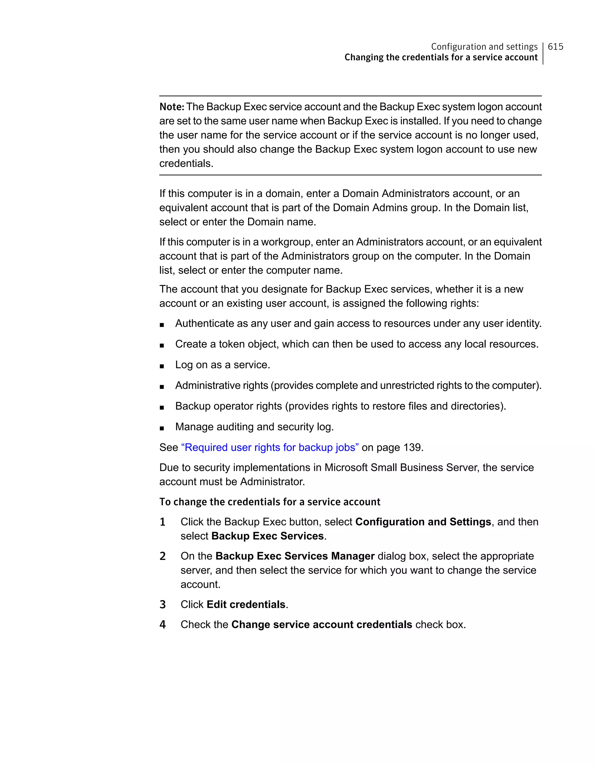 Note: The Backup Exec service account and the Backup Exec system logon account
are set to the same user name when Backup Exec is installed. If you need to change
the user name for the service account or if the service account is no longer used,
then you should also change the Backup Exec system logon account to use new
credentials.
If this computer is in a domain, enter a Domain Administrators account, or an
equivalent account that is part of the Domain Admins group. In the Domain list,
select or enter the Domain name.
If this computer is in a workgroup, enter an Administrators account, or an equivalent
account that is part of the Administrators group on the computer. In the Domain
list, select or enter the computer name.
The account that you designate for Backup Exec services, whether it is a new
account or an existing user account, is assigned the following rights:
■ Authenticate as any user and gain access to resources under any user identity.
■ Create a token object, which can then be used to access any local resources.
■ Log on as a service.
■ Administrative rights (provides complete and unrestricted rights to the computer).
■ Backup operator rights (provides rights to restore files and directories).
■ Manage auditing and security log.
See “Required user rights for backup jobs” on page 139.
Due to security implementations in Microsoft Small Business Server, the service
account must be Administrator.
To change the credentials for a service account
1 Click the Backup Exec button, select Configuration and Settings, and then
select Backup Exec Services.
2 On the Backup Exec Services Manager dialog box, select the appropriate
server, and then select the service for which you want to change the service
account.
3 Click Edit credentials.
4 Check the Change service account credentials check box.
615Configuration and settings
Changing the credentials for a service account
 