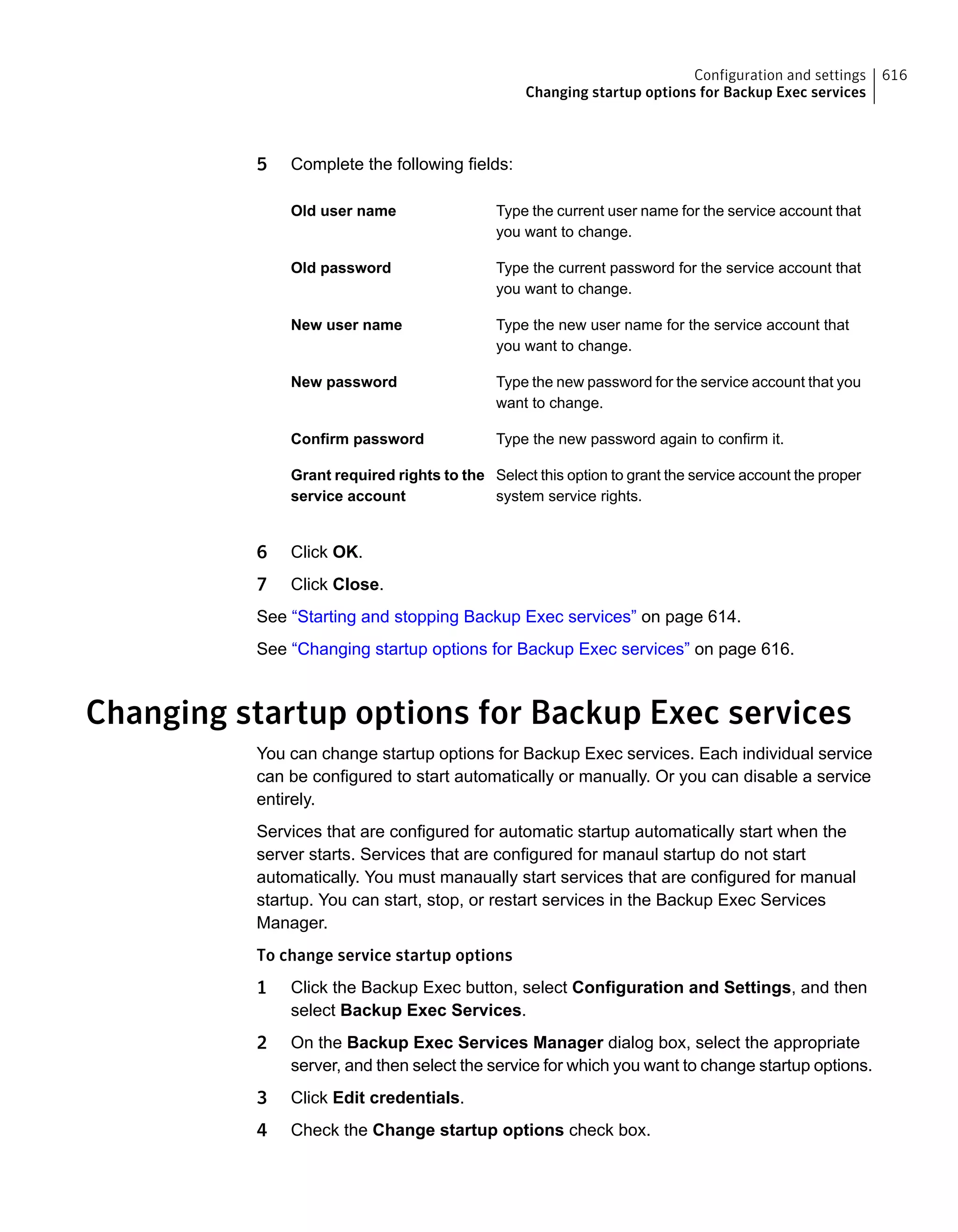 5 Complete the following fields:
Type the current user name for the service account that
you want to change.
Old user name
Type the current password for the service account that
you want to change.
Old password
Type the new user name for the service account that
you want to change.
New user name
Type the new password for the service account that you
want to change.
New password
Type the new password again to confirm it.Confirm password
Select this option to grant the service account the proper
system service rights.
Grant required rights to the
service account
6 Click OK.
7 Click Close.
See “Starting and stopping Backup Exec services” on page 614.
See “Changing startup options for Backup Exec services” on page 616.
Changing startup options for Backup Exec services
You can change startup options for Backup Exec services. Each individual service
can be configured to start automatically or manually. Or you can disable a service
entirely.
Services that are configured for automatic startup automatically start when the
server starts. Services that are configured for manaul startup do not start
automatically. You must manaually start services that are configured for manual
startup. You can start, stop, or restart services in the Backup Exec Services
Manager.
To change service startup options
1 Click the Backup Exec button, select Configuration and Settings, and then
select Backup Exec Services.
2 On the Backup Exec Services Manager dialog box, select the appropriate
server, and then select the service for which you want to change startup options.
3 Click Edit credentials.
4 Check the Change startup options check box.
616Configuration and settings
Changing startup options for Backup Exec services
 