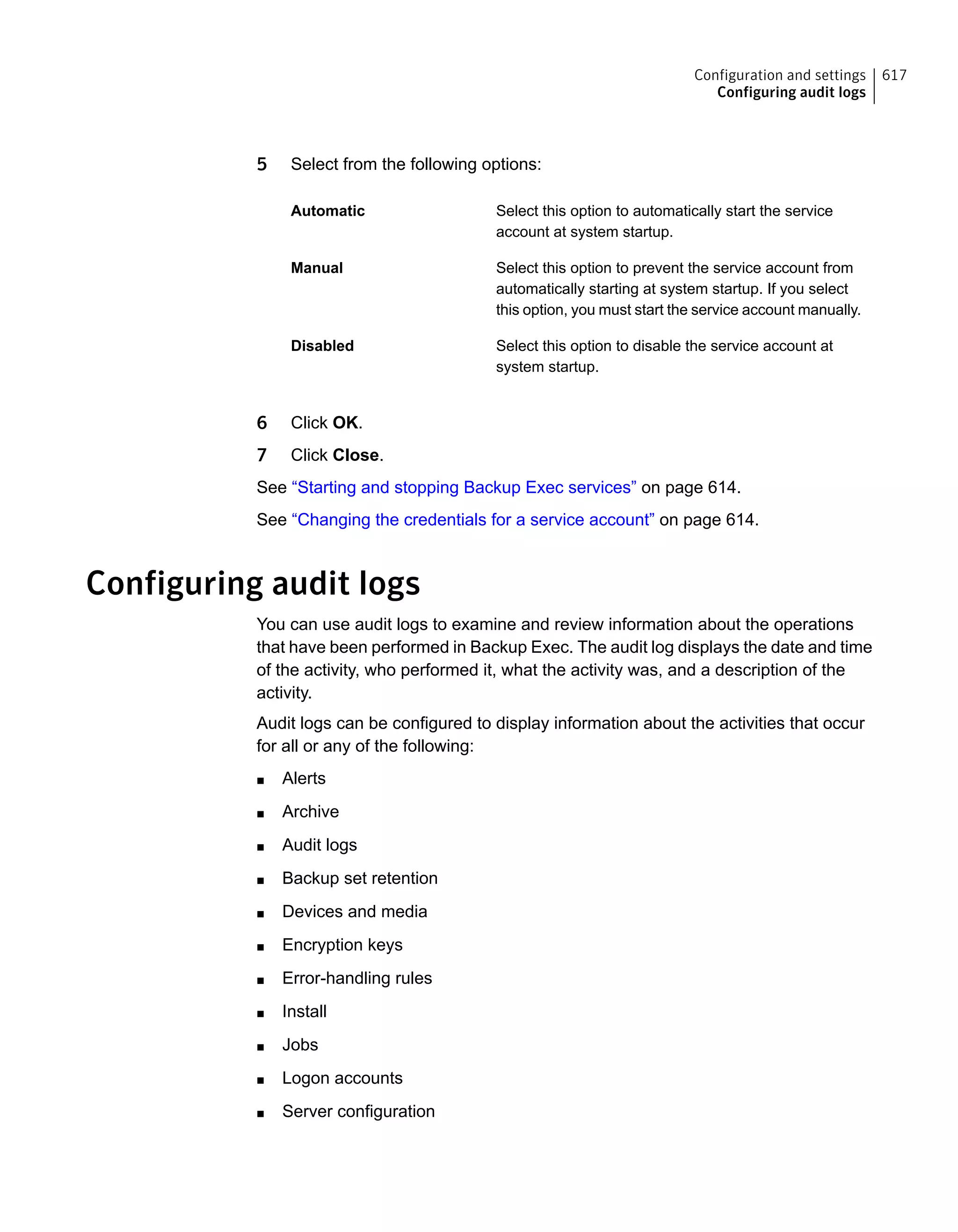5 Select from the following options:
Select this option to automatically start the service
account at system startup.
Automatic
Select this option to prevent the service account from
automatically starting at system startup. If you select
this option, you must start the service account manually.
Manual
Select this option to disable the service account at
system startup.
Disabled
6 Click OK.
7 Click Close.
See “Starting and stopping Backup Exec services” on page 614.
See “Changing the credentials for a service account” on page 614.
Configuring audit logs
You can use audit logs to examine and review information about the operations
that have been performed in Backup Exec. The audit log displays the date and time
of the activity, who performed it, what the activity was, and a description of the
activity.
Audit logs can be configured to display information about the activities that occur
for all or any of the following:
■ Alerts
■ Archive
■ Audit logs
■ Backup set retention
■ Devices and media
■ Encryption keys
■ Error-handling rules
■ Install
■ Jobs
■ Logon accounts
■ Server configuration
617Configuration and settings
Configuring audit logs
 