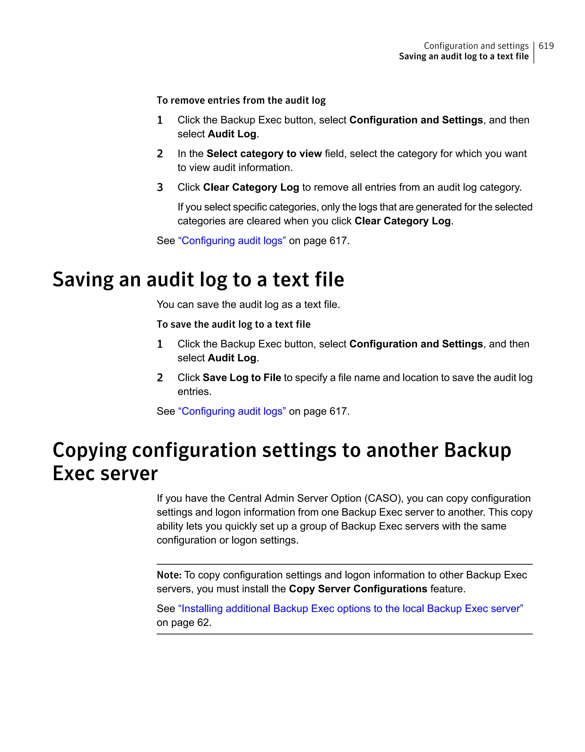 To remove entries from the audit log
1 Click the Backup Exec button, select Configuration and Settings, and then
select Audit Log.
2 In the Select category to view field, select the category for which you want
to view audit information.
3 Click Clear Category Log to remove all entries from an audit log category.
If you select specific categories, only the logs that are generated for the selected
categories are cleared when you click Clear Category Log.
See “Configuring audit logs” on page 617.
Saving an audit log to a text file
You can save the audit log as a text file.
To save the audit log to a text file
1 Click the Backup Exec button, select Configuration and Settings, and then
select Audit Log.
2 Click Save Log to File to specify a file name and location to save the audit log
entries.
See “Configuring audit logs” on page 617.
Copying configuration settings to another Backup
Exec server
If you have the Central Admin Server Option (CASO), you can copy configuration
settings and logon information from one Backup Exec server to another. This copy
ability lets you quickly set up a group of Backup Exec servers with the same
configuration or logon settings.
Note: To copy configuration settings and logon information to other Backup Exec
servers, you must install the Copy Server Configurations feature.
See “Installing additional Backup Exec options to the local Backup Exec server”
on page 62.
619Configuration and settings
Saving an audit log to a text file
 