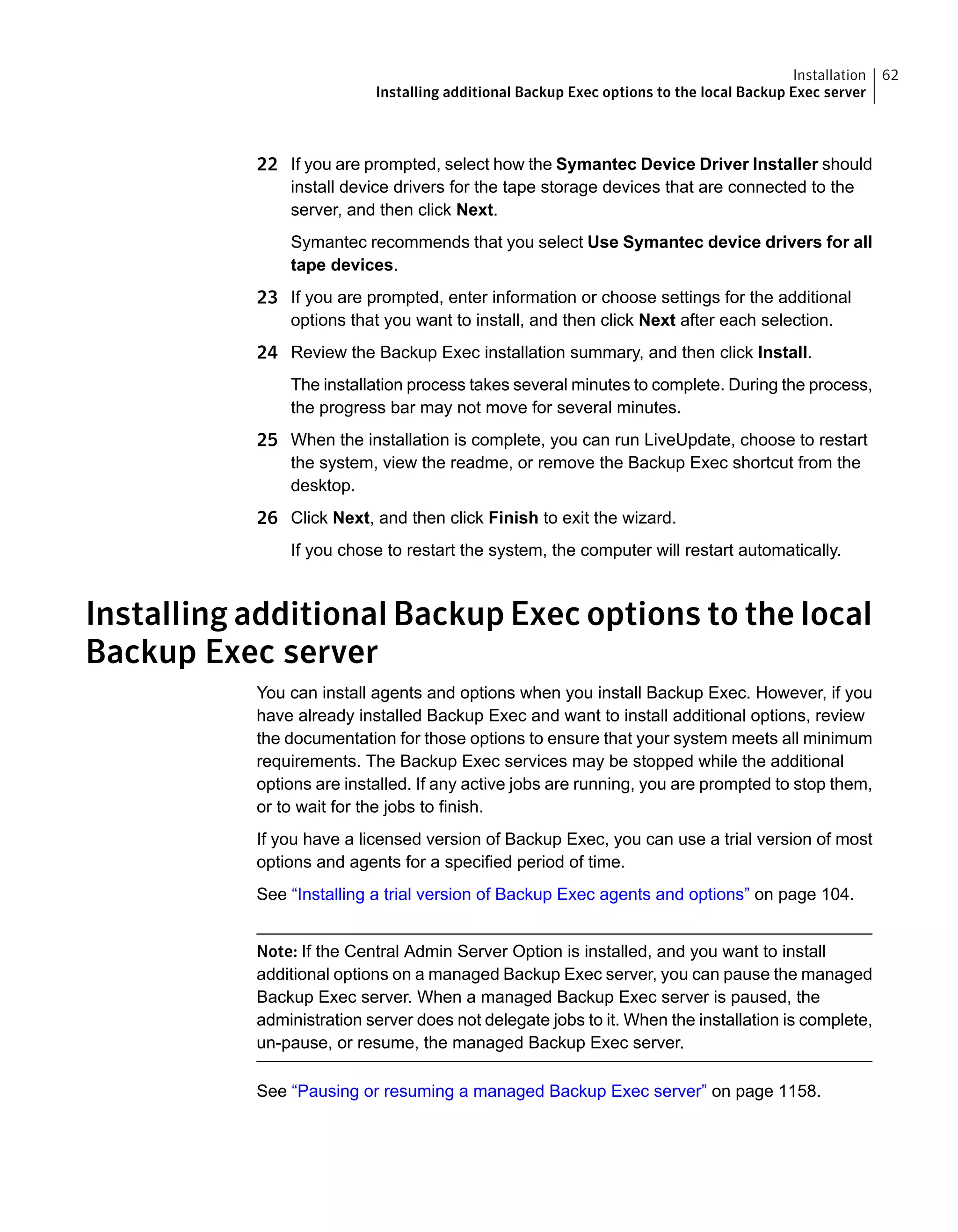 22 If you are prompted, select how the Symantec Device Driver Installer should
install device drivers for the tape storage devices that are connected to the
server, and then click Next.
Symantec recommends that you select Use Symantec device drivers for all
tape devices.
23 If you are prompted, enter information or choose settings for the additional
options that you want to install, and then click Next after each selection.
24 Review the Backup Exec installation summary, and then click Install.
The installation process takes several minutes to complete. During the process,
the progress bar may not move for several minutes.
25 When the installation is complete, you can run LiveUpdate, choose to restart
the system, view the readme, or remove the Backup Exec shortcut from the
desktop.
26 Click Next, and then click Finish to exit the wizard.
If you chose to restart the system, the computer will restart automatically.
Installing additional Backup Exec options to the local
Backup Exec server
You can install agents and options when you install Backup Exec. However, if you
have already installed Backup Exec and want to install additional options, review
the documentation for those options to ensure that your system meets all minimum
requirements. The Backup Exec services may be stopped while the additional
options are installed. If any active jobs are running, you are prompted to stop them,
or to wait for the jobs to finish.
If you have a licensed version of Backup Exec, you can use a trial version of most
options and agents for a specified period of time.
See “Installing a trial version of Backup Exec agents and options” on page 104.
Note: If the Central Admin Server Option is installed, and you want to install
additional options on a managed Backup Exec server, you can pause the managed
Backup Exec server. When a managed Backup Exec server is paused, the
administration server does not delegate jobs to it. When the installation is complete,
un-pause, or resume, the managed Backup Exec server.
See “Pausing or resuming a managed Backup Exec server” on page 1158.
62Installation
Installing additional Backup Exec options to the local Backup Exec server
 