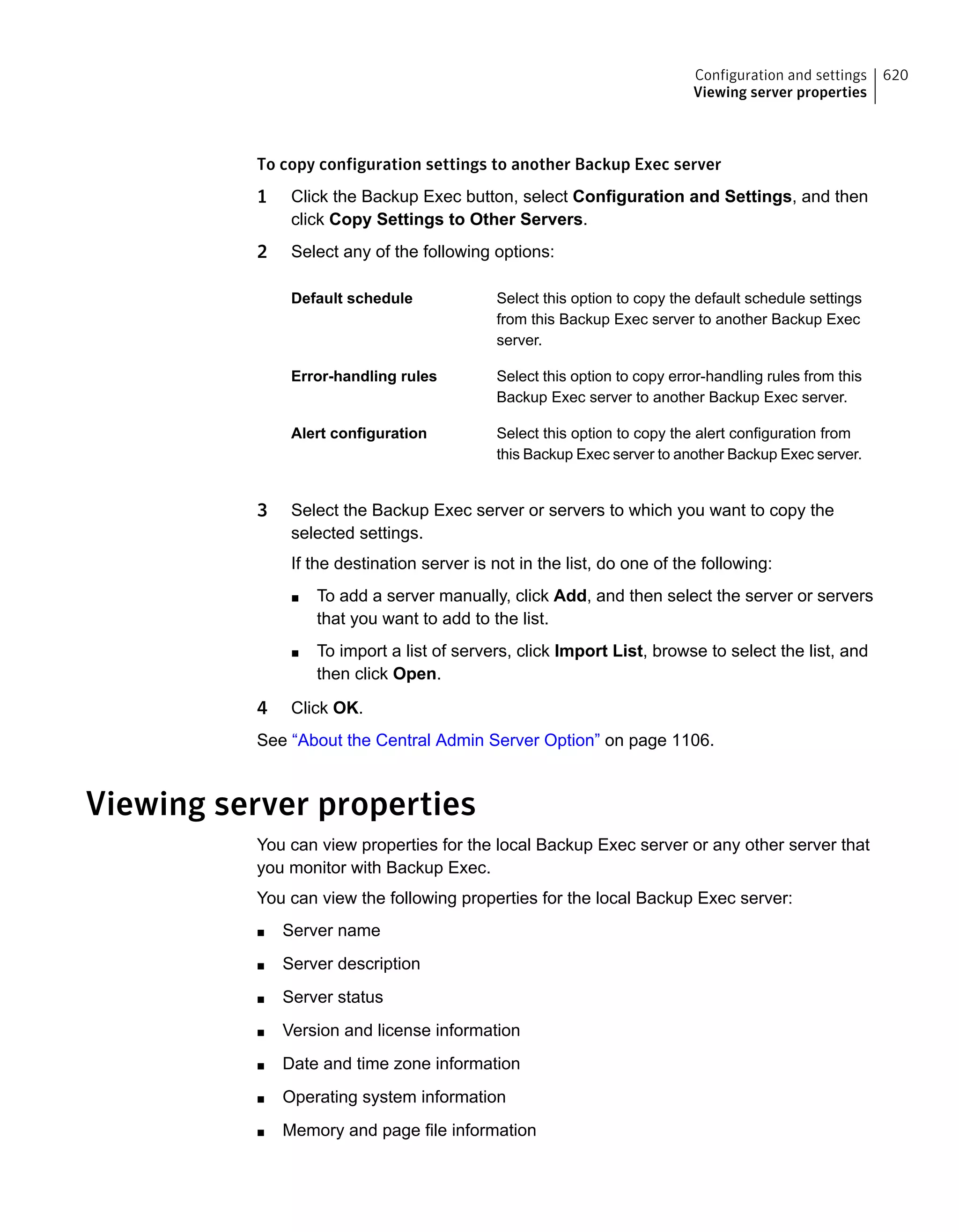 To copy configuration settings to another Backup Exec server
1 Click the Backup Exec button, select Configuration and Settings, and then
click Copy Settings to Other Servers.
2 Select any of the following options:
Select this option to copy the default schedule settings
from this Backup Exec server to another Backup Exec
server.
Default schedule
Select this option to copy error-handling rules from this
Backup Exec server to another Backup Exec server.
Error-handling rules
Select this option to copy the alert configuration from
this Backup Exec server to another Backup Exec server.
Alert configuration
3 Select the Backup Exec server or servers to which you want to copy the
selected settings.
If the destination server is not in the list, do one of the following:
■ To add a server manually, click Add, and then select the server or servers
that you want to add to the list.
■ To import a list of servers, click Import List, browse to select the list, and
then click Open.
4 Click OK.
See “About the Central Admin Server Option” on page 1106.
Viewing server properties
You can view properties for the local Backup Exec server or any other server that
you monitor with Backup Exec.
You can view the following properties for the local Backup Exec server:
■ Server name
■ Server description
■ Server status
■ Version and license information
■ Date and time zone information
■ Operating system information
■ Memory and page file information
620Configuration and settings
Viewing server properties
 