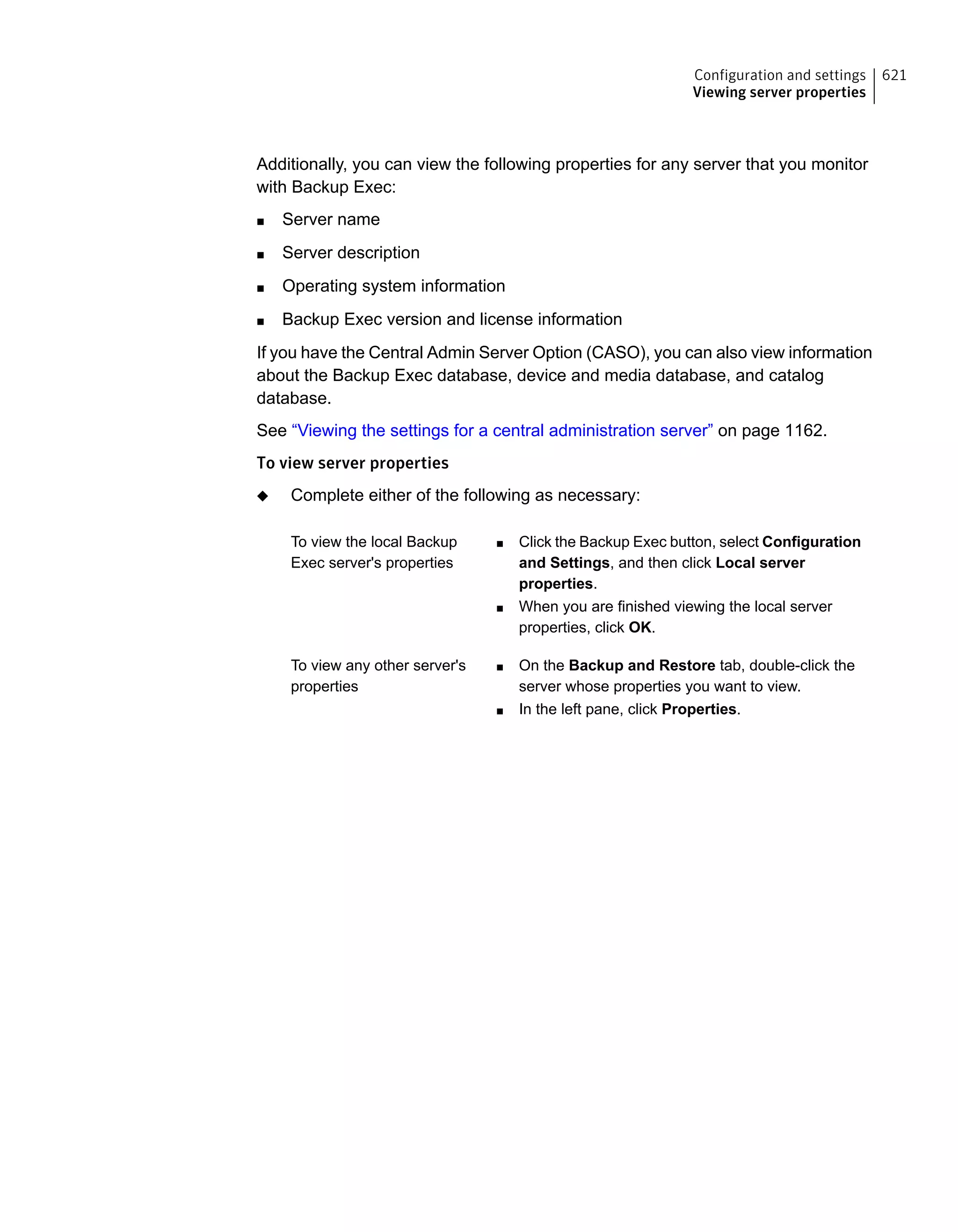 Additionally, you can view the following properties for any server that you monitor
with Backup Exec:
■ Server name
■ Server description
■ Operating system information
■ Backup Exec version and license information
If you have the Central Admin Server Option (CASO), you can also view information
about the Backup Exec database, device and media database, and catalog
database.
See “Viewing the settings for a central administration server” on page 1162.
To view server properties
◆ Complete either of the following as necessary:
■ Click the Backup Exec button, select Configuration
and Settings, and then click Local server
properties.
■ When you are finished viewing the local server
properties, click OK.
To view the local Backup
Exec server's properties
■ On the Backup and Restore tab, double-click the
server whose properties you want to view.
■ In the left pane, click Properties.
To view any other server's
properties
621Configuration and settings
Viewing server properties
 