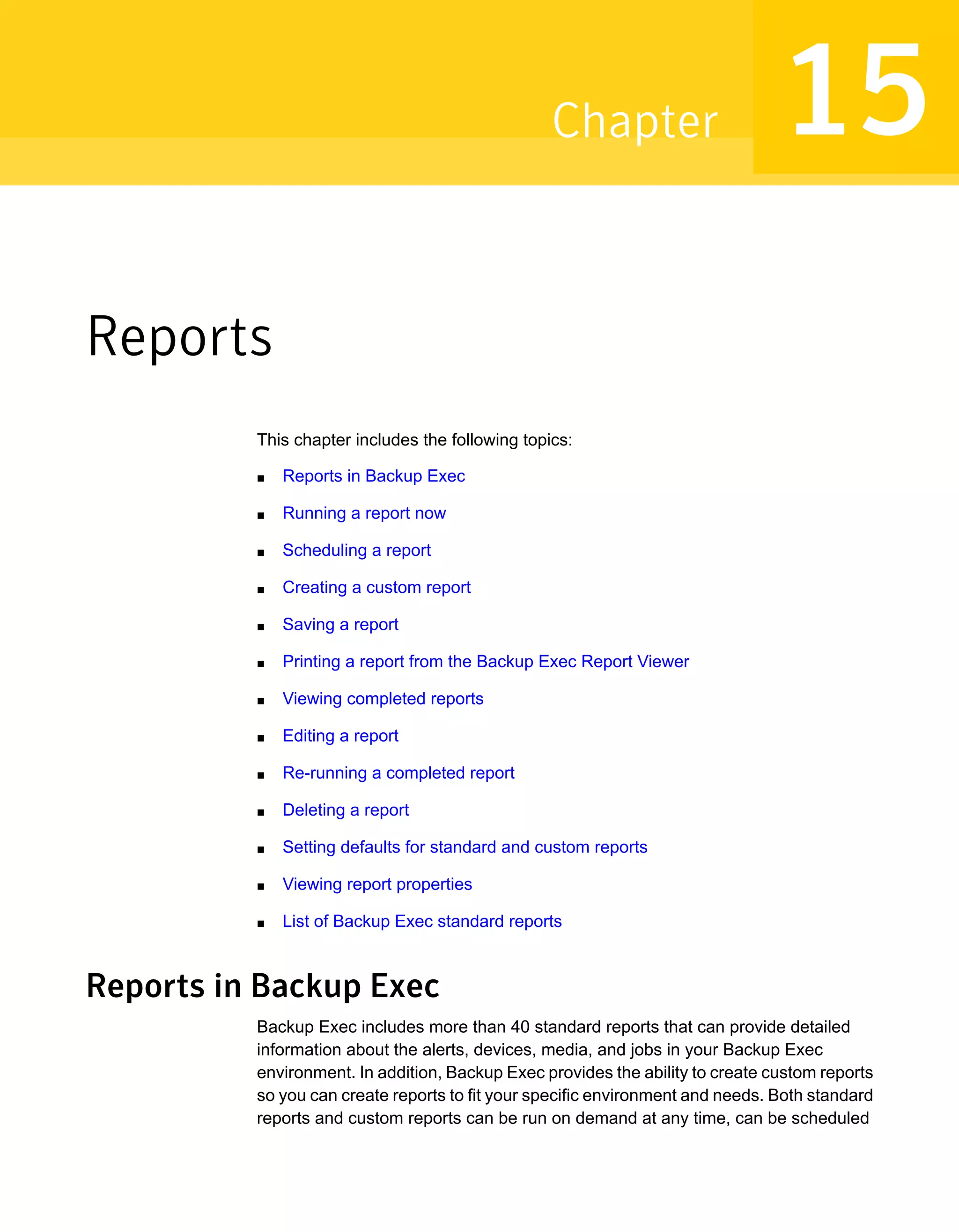 Reports
This chapter includes the following topics:
■ Reports in Backup Exec
■ Running a report now
■ Scheduling a report
■ Creating a custom report
■ Saving a report
■ Printing a report from the Backup Exec Report Viewer
■ Viewing completed reports
■ Editing a report
■ Re-running a completed report
■ Deleting a report
■ Setting defaults for standard and custom reports
■ Viewing report properties
■ List of Backup Exec standard reports
Reports in Backup Exec
Backup Exec includes more than 40 standard reports that can provide detailed
information about the alerts, devices, media, and jobs in your Backup Exec
environment. In addition, Backup Exec provides the ability to create custom reports
so you can create reports to fit your specific environment and needs. Both standard
reports and custom reports can be run on demand at any time, can be scheduled
15Chapter
 