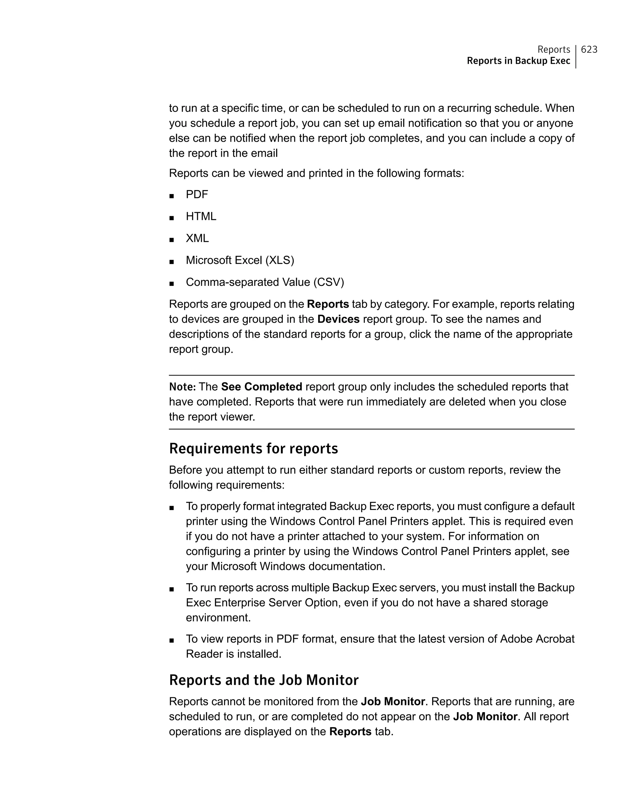 to run at a specific time, or can be scheduled to run on a recurring schedule. When
you schedule a report job, you can set up email notification so that you or anyone
else can be notified when the report job completes, and you can include a copy of
the report in the email
Reports can be viewed and printed in the following formats:
■ PDF
■ HTML
■ XML
■ Microsoft Excel (XLS)
■ Comma-separated Value (CSV)
Reports are grouped on the Reports tab by category. For example, reports relating
to devices are grouped in the Devices report group. To see the names and
descriptions of the standard reports for a group, click the name of the appropriate
report group.
Note: The See Completed report group only includes the scheduled reports that
have completed. Reports that were run immediately are deleted when you close
the report viewer.
Requirements for reports
Before you attempt to run either standard reports or custom reports, review the
following requirements:
■ To properly format integrated Backup Exec reports, you must configure a default
printer using the Windows Control Panel Printers applet. This is required even
if you do not have a printer attached to your system. For information on
configuring a printer by using the Windows Control Panel Printers applet, see
your Microsoft Windows documentation.
■ To run reports across multiple Backup Exec servers, you must install the Backup
Exec Enterprise Server Option, even if you do not have a shared storage
environment.
■ To view reports in PDF format, ensure that the latest version of Adobe Acrobat
Reader is installed.
Reports and the Job Monitor
Reports cannot be monitored from the Job Monitor. Reports that are running, are
scheduled to run, or are completed do not appear on the Job Monitor. All report
operations are displayed on the Reports tab.
623Reports
Reports in Backup Exec
 