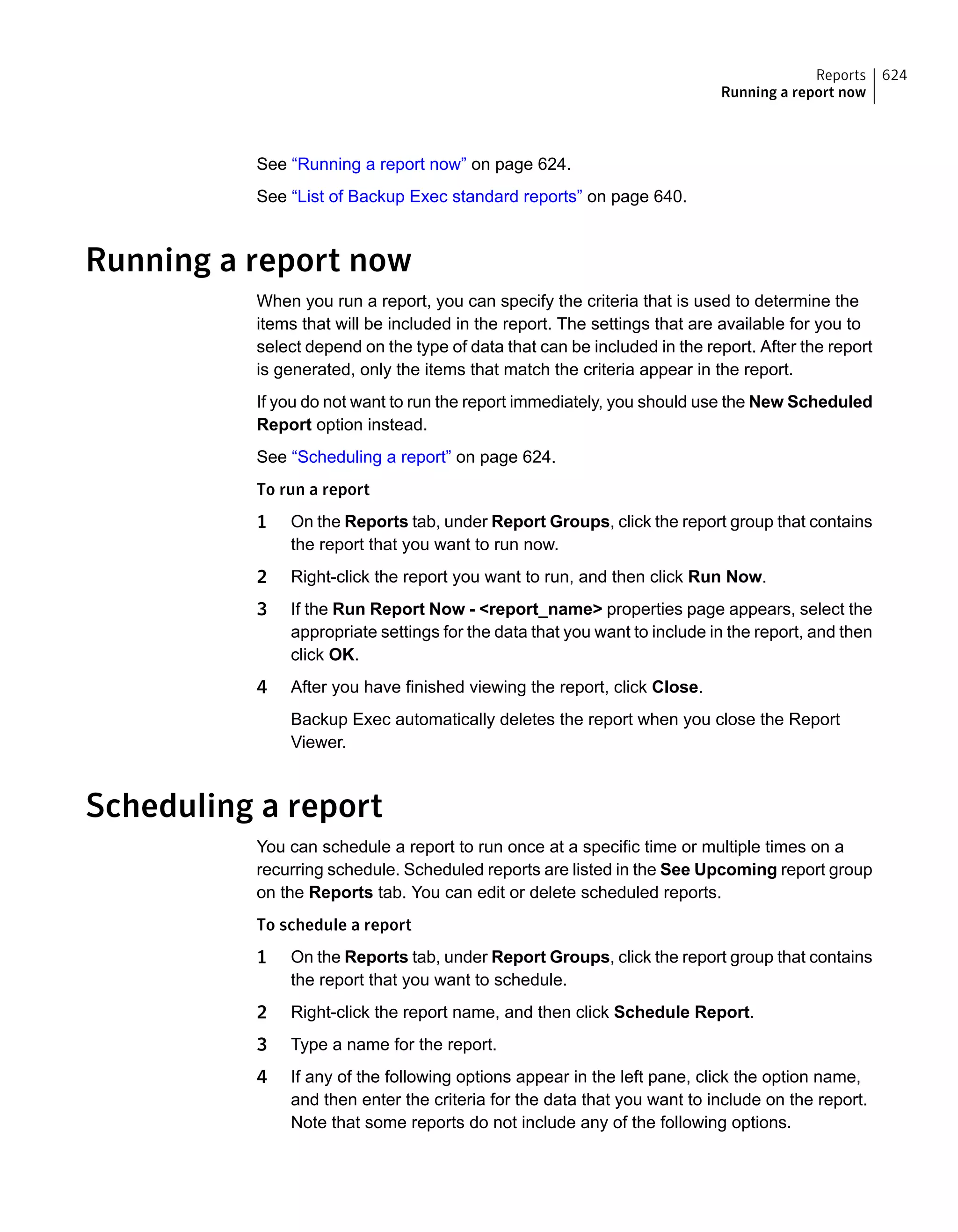 See “Running a report now” on page 624.
See “List of Backup Exec standard reports” on page 640.
Running a report now
When you run a report, you can specify the criteria that is used to determine the
items that will be included in the report. The settings that are available for you to
select depend on the type of data that can be included in the report. After the report
is generated, only the items that match the criteria appear in the report.
If you do not want to run the report immediately, you should use the New Scheduled
Report option instead.
See “Scheduling a report” on page 624.
To run a report
1 On the Reports tab, under Report Groups, click the report group that contains
the report that you want to run now.
2 Right-click the report you want to run, and then click Run Now.
3 If the Run Report Now - <report_name> properties page appears, select the
appropriate settings for the data that you want to include in the report, and then
click OK.
4 After you have finished viewing the report, click Close.
Backup Exec automatically deletes the report when you close the Report
Viewer.
Scheduling a report
You can schedule a report to run once at a specific time or multiple times on a
recurring schedule. Scheduled reports are listed in the See Upcoming report group
on the Reports tab. You can edit or delete scheduled reports.
To schedule a report
1 On the Reports tab, under Report Groups, click the report group that contains
the report that you want to schedule.
2 Right-click the report name, and then click Schedule Report.
3 Type a name for the report.
4 If any of the following options appear in the left pane, click the option name,
and then enter the criteria for the data that you want to include on the report.
Note that some reports do not include any of the following options.
624Reports
Running a report now
 