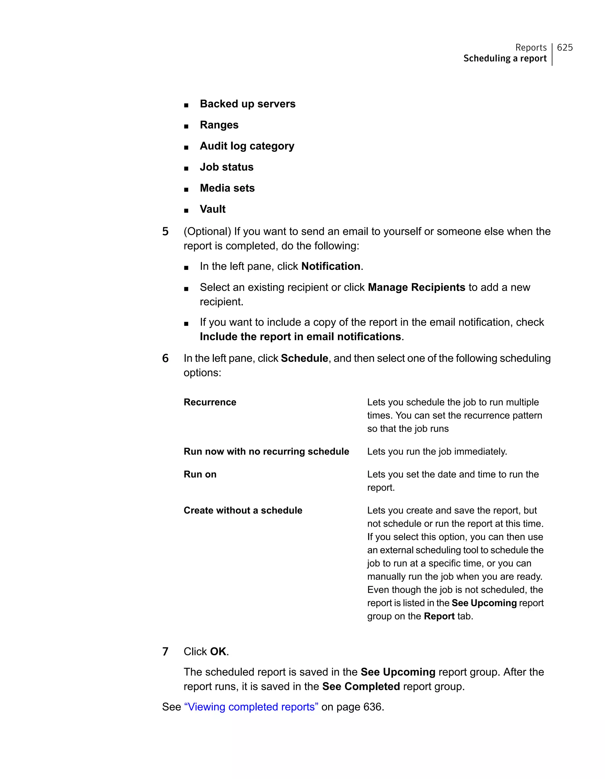 ■ Backed up servers
■ Ranges
■ Audit log category
■ Job status
■ Media sets
■ Vault
5 (Optional) If you want to send an email to yourself or someone else when the
report is completed, do the following:
■ In the left pane, click Notification.
■ Select an existing recipient or click Manage Recipients to add a new
recipient.
■ If you want to include a copy of the report in the email notification, check
Include the report in email notifications.
6 In the left pane, click Schedule, and then select one of the following scheduling
options:
Lets you schedule the job to run multiple
times. You can set the recurrence pattern
so that the job runs
Recurrence
Lets you run the job immediately.Run now with no recurring schedule
Lets you set the date and time to run the
report.
Run on
Lets you create and save the report, but
not schedule or run the report at this time.
If you select this option, you can then use
an external scheduling tool to schedule the
job to run at a specific time, or you can
manually run the job when you are ready.
Even though the job is not scheduled, the
report is listed in the See Upcoming report
group on the Report tab.
Create without a schedule
7 Click OK.
The scheduled report is saved in the See Upcoming report group. After the
report runs, it is saved in the See Completed report group.
See “Viewing completed reports” on page 636.
625Reports
Scheduling a report
 