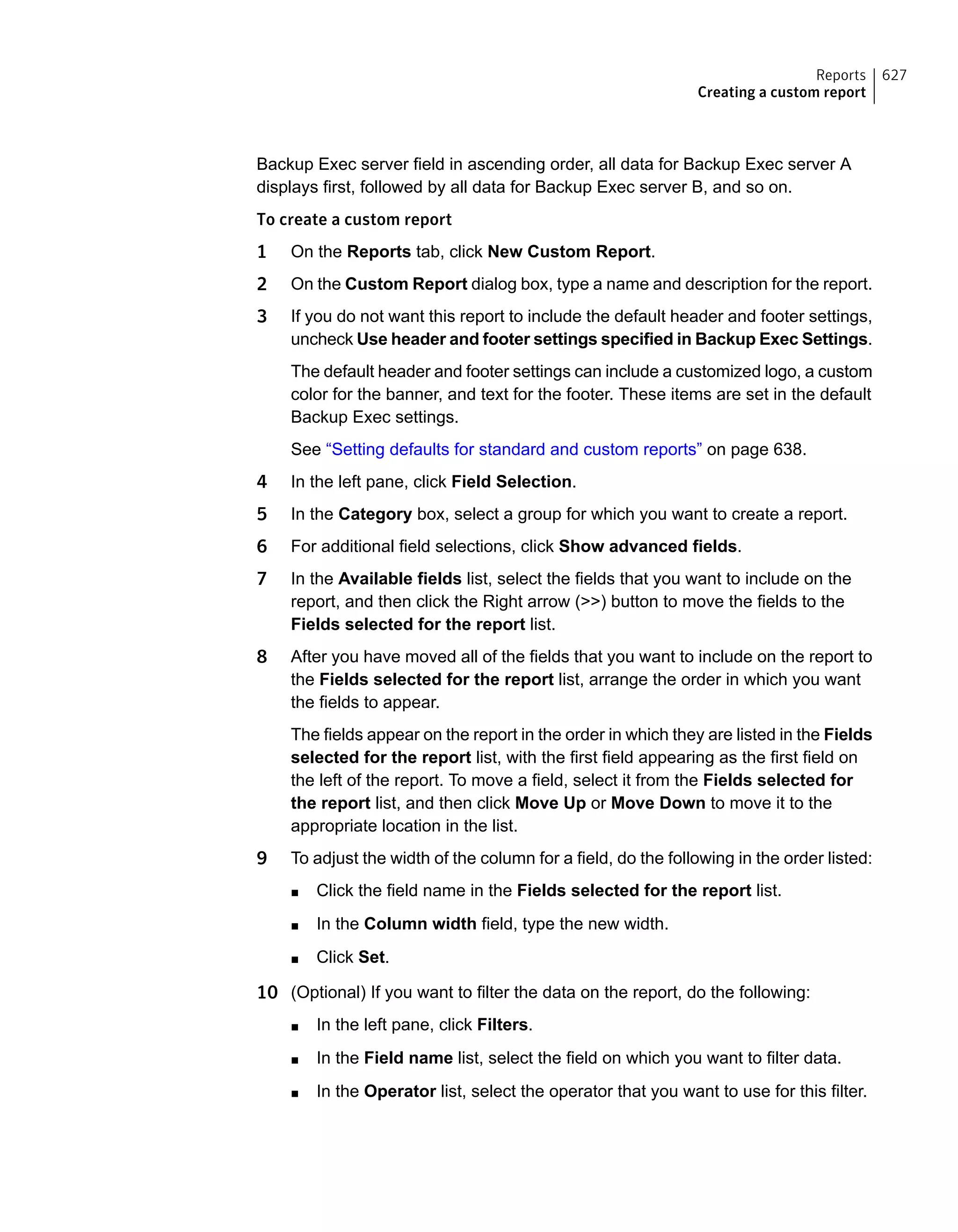 Backup Exec server field in ascending order, all data for Backup Exec server A
displays first, followed by all data for Backup Exec server B, and so on.
To create a custom report
1 On the Reports tab, click New Custom Report.
2 On the Custom Report dialog box, type a name and description for the report.
3 If you do not want this report to include the default header and footer settings,
uncheck Use header and footer settings specified in Backup Exec Settings.
The default header and footer settings can include a customized logo, a custom
color for the banner, and text for the footer. These items are set in the default
Backup Exec settings.
See “Setting defaults for standard and custom reports” on page 638.
4 In the left pane, click Field Selection.
5 In the Category box, select a group for which you want to create a report.
6 For additional field selections, click Show advanced fields.
7 In the Available fields list, select the fields that you want to include on the
report, and then click the Right arrow (>>) button to move the fields to the
Fields selected for the report list.
8 After you have moved all of the fields that you want to include on the report to
the Fields selected for the report list, arrange the order in which you want
the fields to appear.
The fields appear on the report in the order in which they are listed in the Fields
selected for the report list, with the first field appearing as the first field on
the left of the report. To move a field, select it from the Fields selected for
the report list, and then click Move Up or Move Down to move it to the
appropriate location in the list.
9 To adjust the width of the column for a field, do the following in the order listed:
■ Click the field name in the Fields selected for the report list.
■ In the Column width field, type the new width.
■ Click Set.
10 (Optional) If you want to filter the data on the report, do the following:
■ In the left pane, click Filters.
■ In the Field name list, select the field on which you want to filter data.
■ In the Operator list, select the operator that you want to use for this filter.
627Reports
Creating a custom report
 
