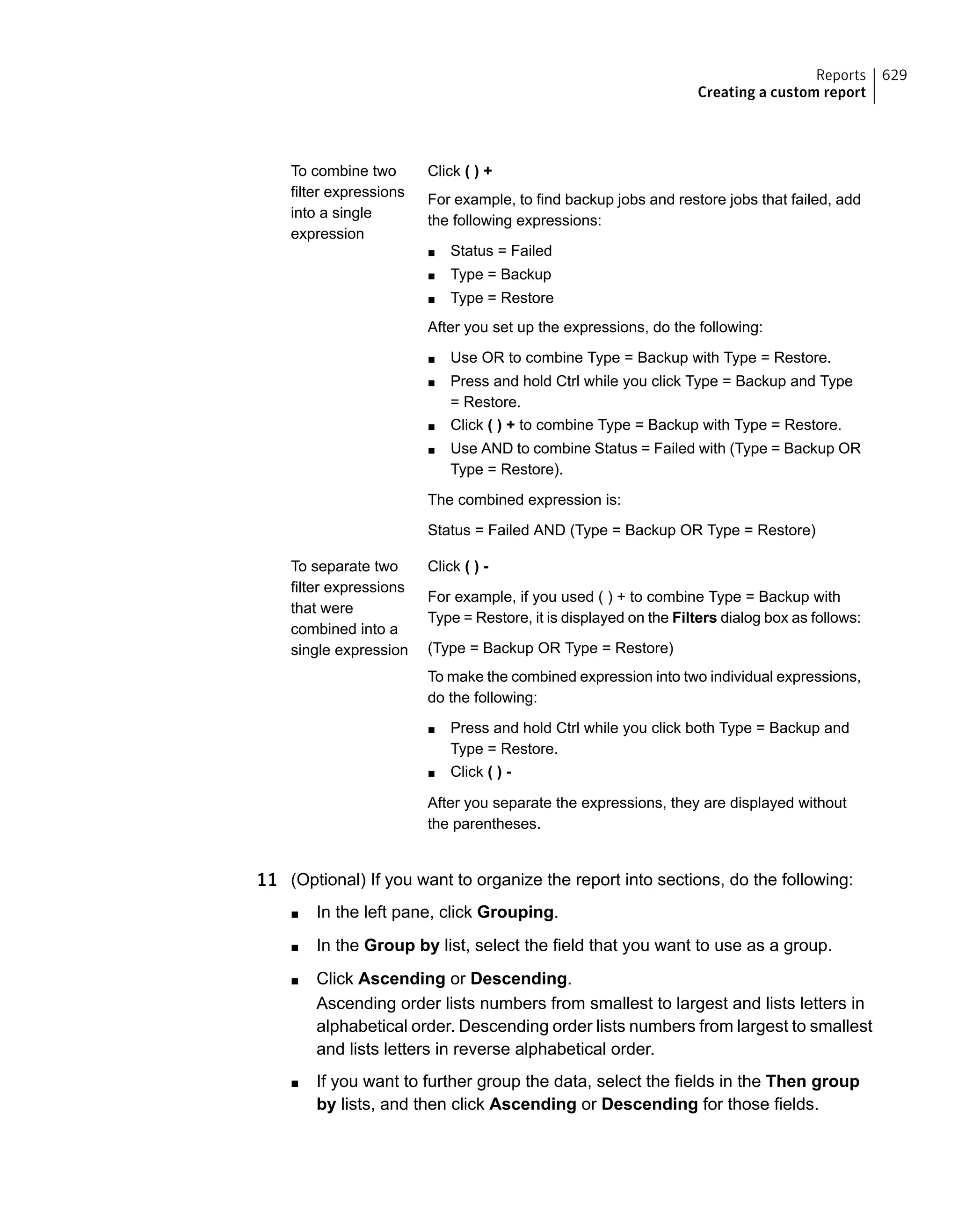 Click ( ) +
For example, to find backup jobs and restore jobs that failed, add
the following expressions:
■ Status = Failed
■ Type = Backup
■ Type = Restore
After you set up the expressions, do the following:
■ Use OR to combine Type = Backup with Type = Restore.
■ Press and hold Ctrl while you click Type = Backup and Type
= Restore.
■ Click ( ) + to combine Type = Backup with Type = Restore.
■ Use AND to combine Status = Failed with (Type = Backup OR
Type = Restore).
The combined expression is:
Status = Failed AND (Type = Backup OR Type = Restore)
To combine two
filter expressions
into a single
expression
Click ( ) -
For example, if you used ( ) + to combine Type = Backup with
Type = Restore, it is displayed on the Filters dialog box as follows:
(Type = Backup OR Type = Restore)
To make the combined expression into two individual expressions,
do the following:
■ Press and hold Ctrl while you click both Type = Backup and
Type = Restore.
■ Click ( ) -
After you separate the expressions, they are displayed without
the parentheses.
To separate two
filter expressions
that were
combined into a
single expression
11 (Optional) If you want to organize the report into sections, do the following:
■ In the left pane, click Grouping.
■ In the Group by list, select the field that you want to use as a group.
■ Click Ascending or Descending.
Ascending order lists numbers from smallest to largest and lists letters in
alphabetical order. Descending order lists numbers from largest to smallest
and lists letters in reverse alphabetical order.
■ If you want to further group the data, select the fields in the Then group
by lists, and then click Ascending or Descending for those fields.
629Reports
Creating a custom report
 
