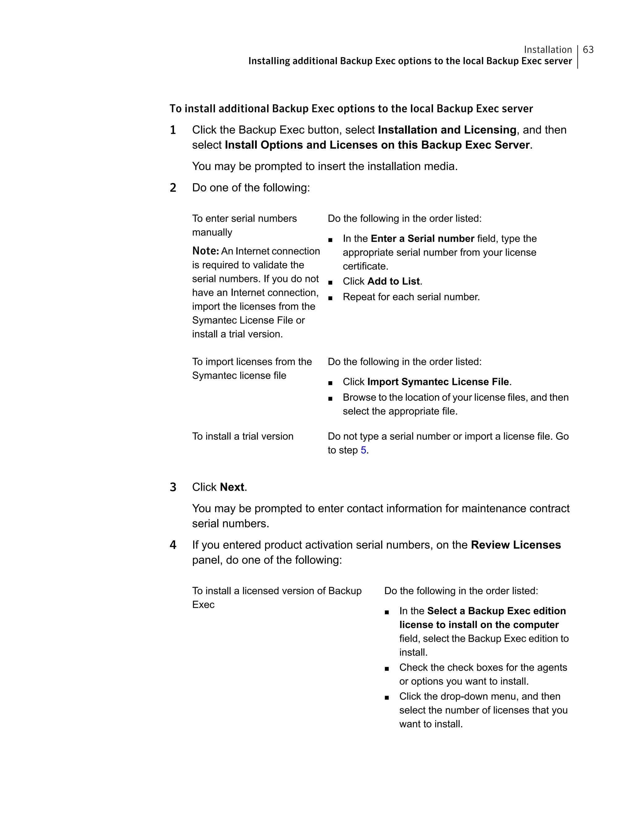 To install additional Backup Exec options to the local Backup Exec server
1 Click the Backup Exec button, select Installation and Licensing, and then
select Install Options and Licenses on this Backup Exec Server.
You may be prompted to insert the installation media.
2 Do one of the following:
Do the following in the order listed:
■ In the Enter a Serial number field, type the
appropriate serial number from your license
certificate.
■ Click Add to List.
■ Repeat for each serial number.
To enter serial numbers
manually
Note: An Internet connection
is required to validate the
serial numbers. If you do not
have an Internet connection,
import the licenses from the
Symantec License File or
install a trial version.
Do the following in the order listed:
■ Click Import Symantec License File.
■ Browse to the location of your license files, and then
select the appropriate file.
To import licenses from the
Symantec license file
Do not type a serial number or import a license file. Go
to step 5.
To install a trial version
3 Click Next.
You may be prompted to enter contact information for maintenance contract
serial numbers.
4 If you entered product activation serial numbers, on the Review Licenses
panel, do one of the following:
Do the following in the order listed:
■ In the Select a Backup Exec edition
license to install on the computer
field, select the Backup Exec edition to
install.
■ Check the check boxes for the agents
or options you want to install.
■ Click the drop-down menu, and then
select the number of licenses that you
want to install.
To install a licensed version of Backup
Exec
63Installation
Installing additional Backup Exec options to the local Backup Exec server
 