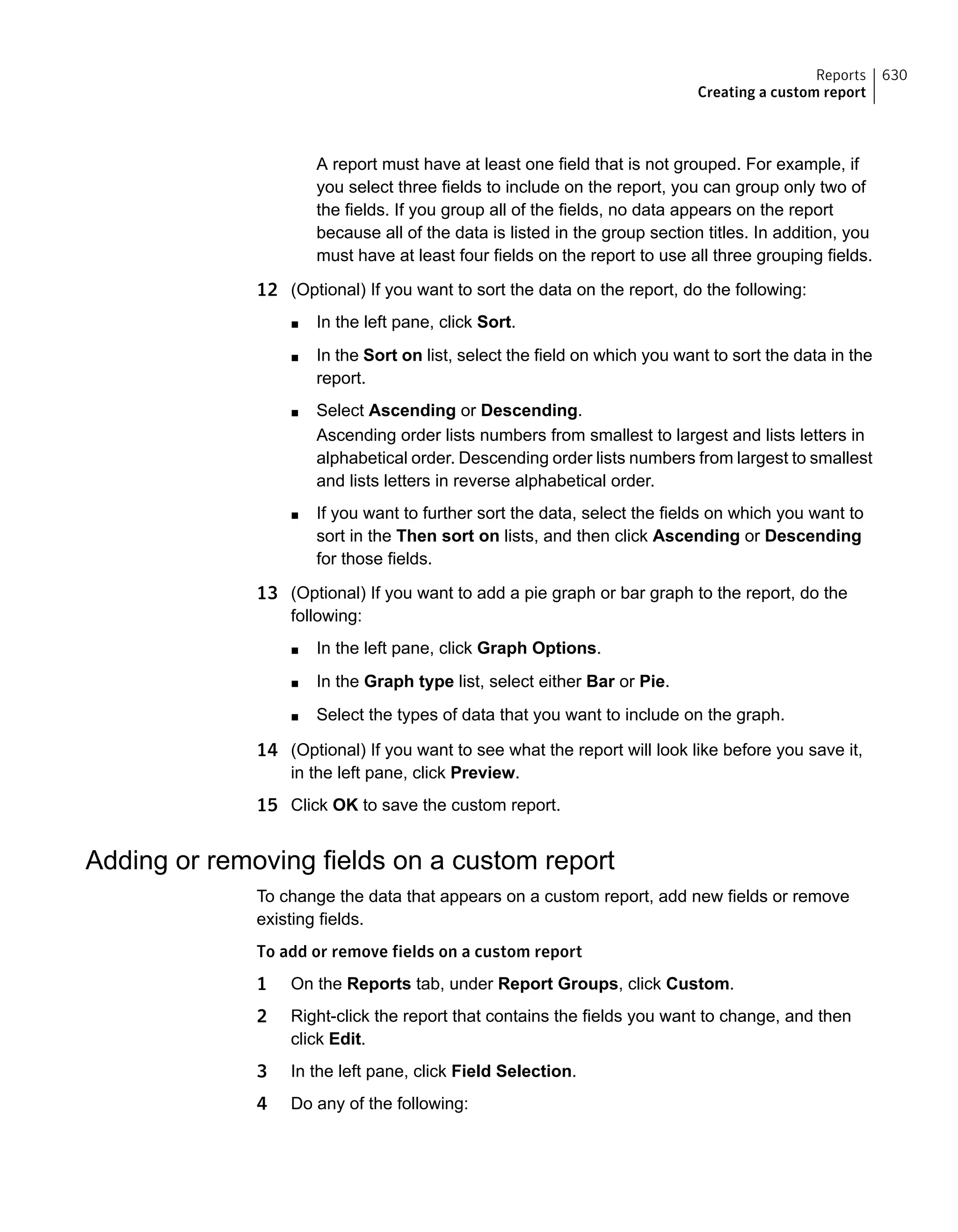 A report must have at least one field that is not grouped. For example, if
you select three fields to include on the report, you can group only two of
the fields. If you group all of the fields, no data appears on the report
because all of the data is listed in the group section titles. In addition, you
must have at least four fields on the report to use all three grouping fields.
12 (Optional) If you want to sort the data on the report, do the following:
■ In the left pane, click Sort.
■ In the Sort on list, select the field on which you want to sort the data in the
report.
■ Select Ascending or Descending.
Ascending order lists numbers from smallest to largest and lists letters in
alphabetical order. Descending order lists numbers from largest to smallest
and lists letters in reverse alphabetical order.
■ If you want to further sort the data, select the fields on which you want to
sort in the Then sort on lists, and then click Ascending or Descending
for those fields.
13 (Optional) If you want to add a pie graph or bar graph to the report, do the
following:
■ In the left pane, click Graph Options.
■ In the Graph type list, select either Bar or Pie.
■ Select the types of data that you want to include on the graph.
14 (Optional) If you want to see what the report will look like before you save it,
in the left pane, click Preview.
15 Click OK to save the custom report.
Adding or removing fields on a custom report
To change the data that appears on a custom report, add new fields or remove
existing fields.
To add or remove fields on a custom report
1 On the Reports tab, under Report Groups, click Custom.
2 Right-click the report that contains the fields you want to change, and then
click Edit.
3 In the left pane, click Field Selection.
4 Do any of the following:
630Reports
Creating a custom report
 