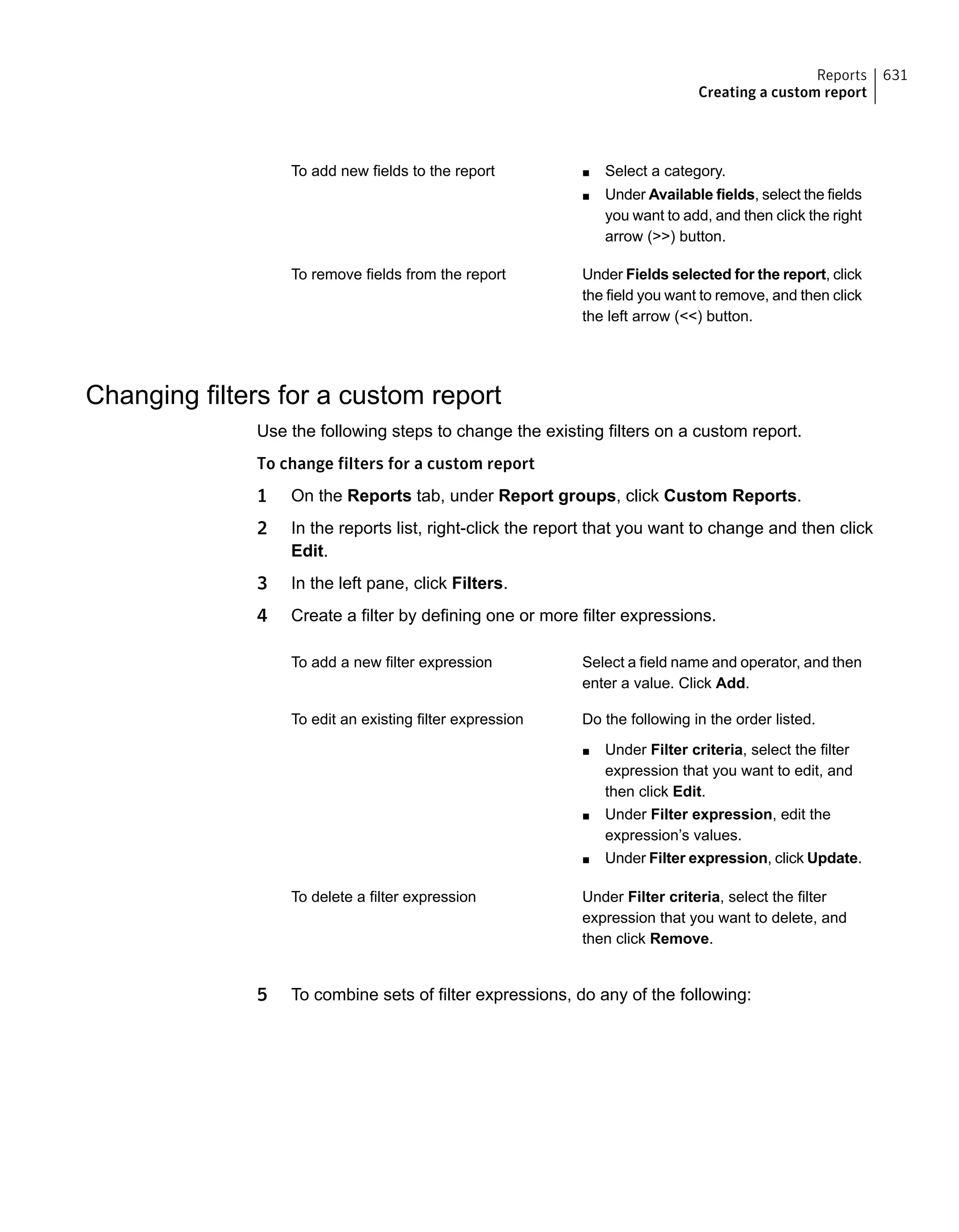 ■ Select a category.
■ Under Available fields, select the fields
you want to add, and then click the right
arrow (>>) button.
To add new fields to the report
Under Fields selected for the report, click
the field you want to remove, and then click
the left arrow (<<) button.
To remove fields from the report
Changing filters for a custom report
Use the following steps to change the existing filters on a custom report.
To change filters for a custom report
1 On the Reports tab, under Report groups, click Custom Reports.
2 In the reports list, right-click the report that you want to change and then click
Edit.
3 In the left pane, click Filters.
4 Create a filter by defining one or more filter expressions.
Select a field name and operator, and then
enter a value. Click Add.
To add a new filter expression
Do the following in the order listed.
■ Under Filter criteria, select the filter
expression that you want to edit, and
then click Edit.
■ Under Filter expression, edit the
expression’s values.
■ Under Filter expression, click Update.
To edit an existing filter expression
Under Filter criteria, select the filter
expression that you want to delete, and
then click Remove.
To delete a filter expression
5 To combine sets of filter expressions, do any of the following:
631Reports
Creating a custom report
 