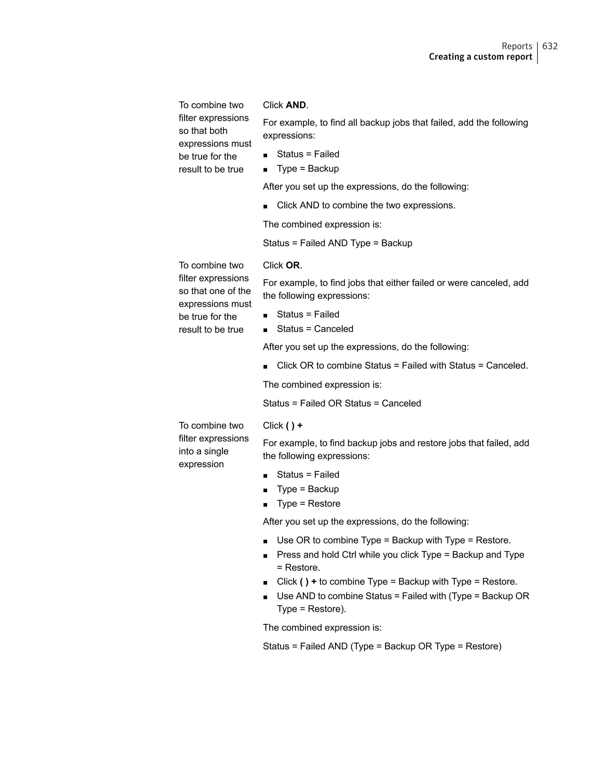 Click AND.
For example, to find all backup jobs that failed, add the following
expressions:
■ Status = Failed
■ Type = Backup
After you set up the expressions, do the following:
■ Click AND to combine the two expressions.
The combined expression is:
Status = Failed AND Type = Backup
To combine two
filter expressions
so that both
expressions must
be true for the
result to be true
Click OR.
For example, to find jobs that either failed or were canceled, add
the following expressions:
■ Status = Failed
■ Status = Canceled
After you set up the expressions, do the following:
■ Click OR to combine Status = Failed with Status = Canceled.
The combined expression is:
Status = Failed OR Status = Canceled
To combine two
filter expressions
so that one of the
expressions must
be true for the
result to be true
Click ( ) +
For example, to find backup jobs and restore jobs that failed, add
the following expressions:
■ Status = Failed
■ Type = Backup
■ Type = Restore
After you set up the expressions, do the following:
■ Use OR to combine Type = Backup with Type = Restore.
■ Press and hold Ctrl while you click Type = Backup and Type
= Restore.
■ Click ( ) + to combine Type = Backup with Type = Restore.
■ Use AND to combine Status = Failed with (Type = Backup OR
Type = Restore).
The combined expression is:
Status = Failed AND (Type = Backup OR Type = Restore)
To combine two
filter expressions
into a single
expression
632Reports
Creating a custom report
 