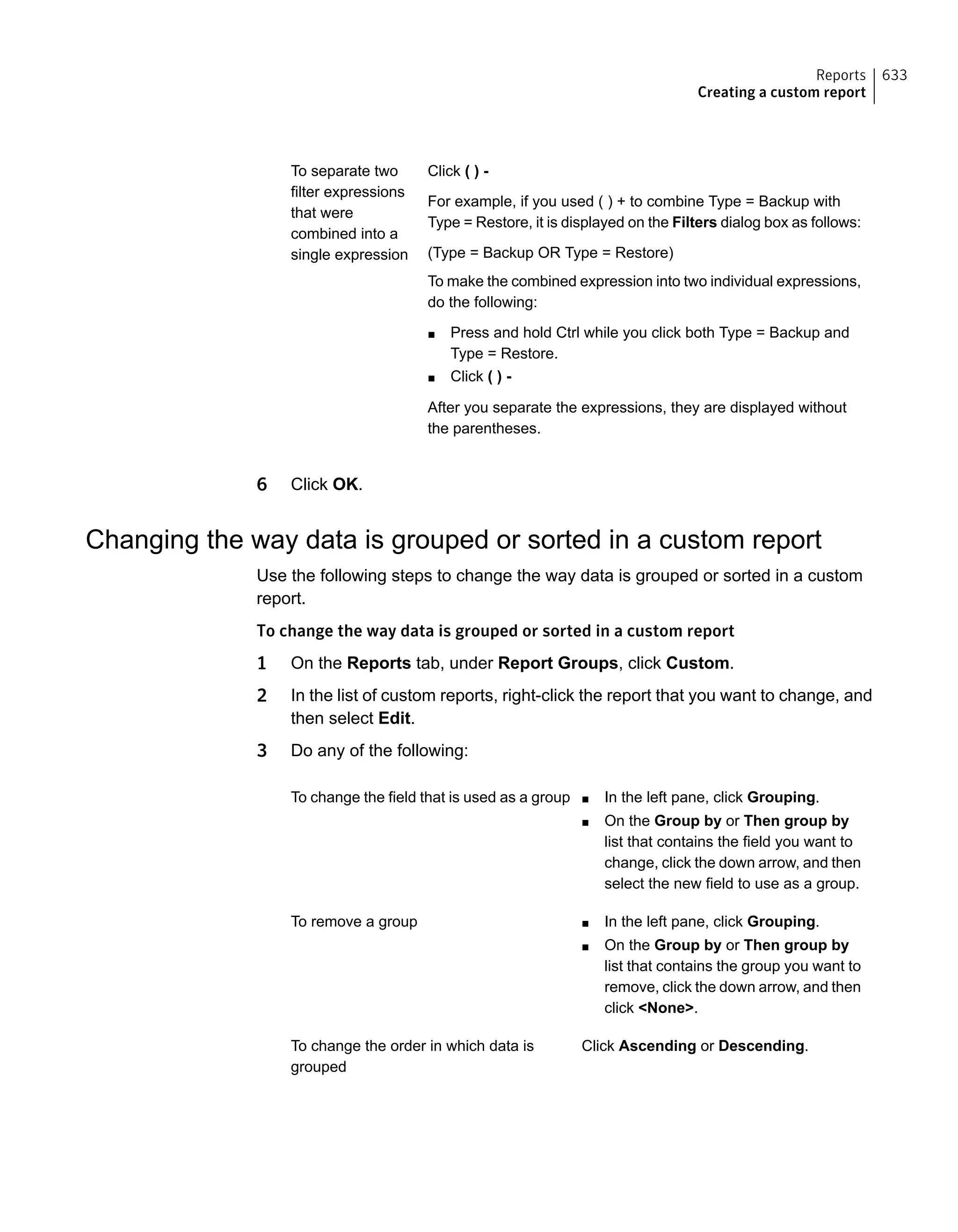 Click ( ) -
For example, if you used ( ) + to combine Type = Backup with
Type = Restore, it is displayed on the Filters dialog box as follows:
(Type = Backup OR Type = Restore)
To make the combined expression into two individual expressions,
do the following:
■ Press and hold Ctrl while you click both Type = Backup and
Type = Restore.
■ Click ( ) -
After you separate the expressions, they are displayed without
the parentheses.
To separate two
filter expressions
that were
combined into a
single expression
6 Click OK.
Changing the way data is grouped or sorted in a custom report
Use the following steps to change the way data is grouped or sorted in a custom
report.
To change the way data is grouped or sorted in a custom report
1 On the Reports tab, under Report Groups, click Custom.
2 In the list of custom reports, right-click the report that you want to change, and
then select Edit.
3 Do any of the following:
■ In the left pane, click Grouping.
■ On the Group by or Then group by
list that contains the field you want to
change, click the down arrow, and then
select the new field to use as a group.
To change the field that is used as a group
■ In the left pane, click Grouping.
■ On the Group by or Then group by
list that contains the group you want to
remove, click the down arrow, and then
click <None>.
To remove a group
Click Ascending or Descending.To change the order in which data is
grouped
633Reports
Creating a custom report
 