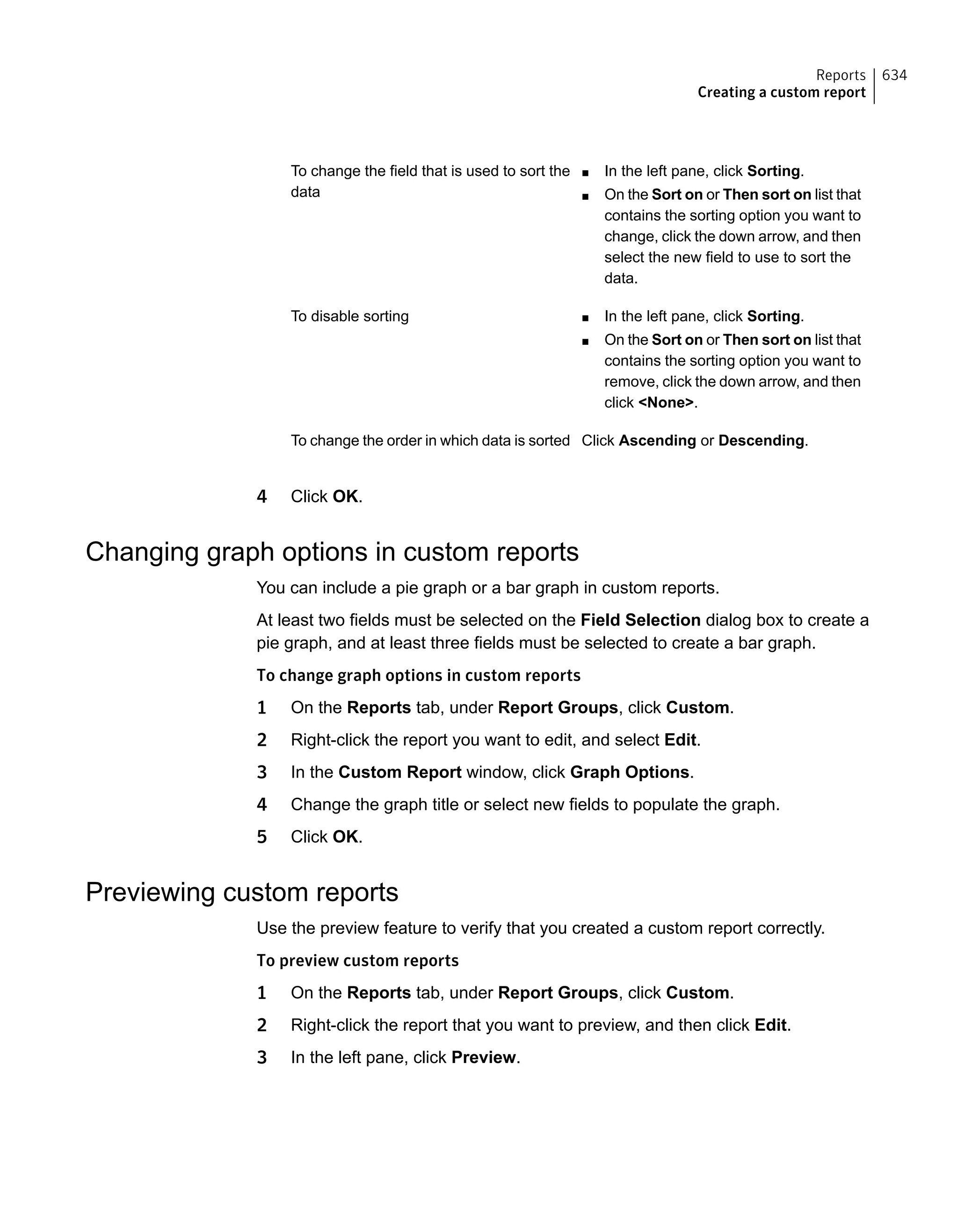 ■ In the left pane, click Sorting.
■ On the Sort on or Then sort on list that
contains the sorting option you want to
change, click the down arrow, and then
select the new field to use to sort the
data.
To change the field that is used to sort the
data
■ In the left pane, click Sorting.
■ On the Sort on or Then sort on list that
contains the sorting option you want to
remove, click the down arrow, and then
click <None>.
To disable sorting
Click Ascending or Descending.To change the order in which data is sorted
4 Click OK.
Changing graph options in custom reports
You can include a pie graph or a bar graph in custom reports.
At least two fields must be selected on the Field Selection dialog box to create a
pie graph, and at least three fields must be selected to create a bar graph.
To change graph options in custom reports
1 On the Reports tab, under Report Groups, click Custom.
2 Right-click the report you want to edit, and select Edit.
3 In the Custom Report window, click Graph Options.
4 Change the graph title or select new fields to populate the graph.
5 Click OK.
Previewing custom reports
Use the preview feature to verify that you created a custom report correctly.
To preview custom reports
1 On the Reports tab, under Report Groups, click Custom.
2 Right-click the report that you want to preview, and then click Edit.
3 In the left pane, click Preview.
634Reports
Creating a custom report
 