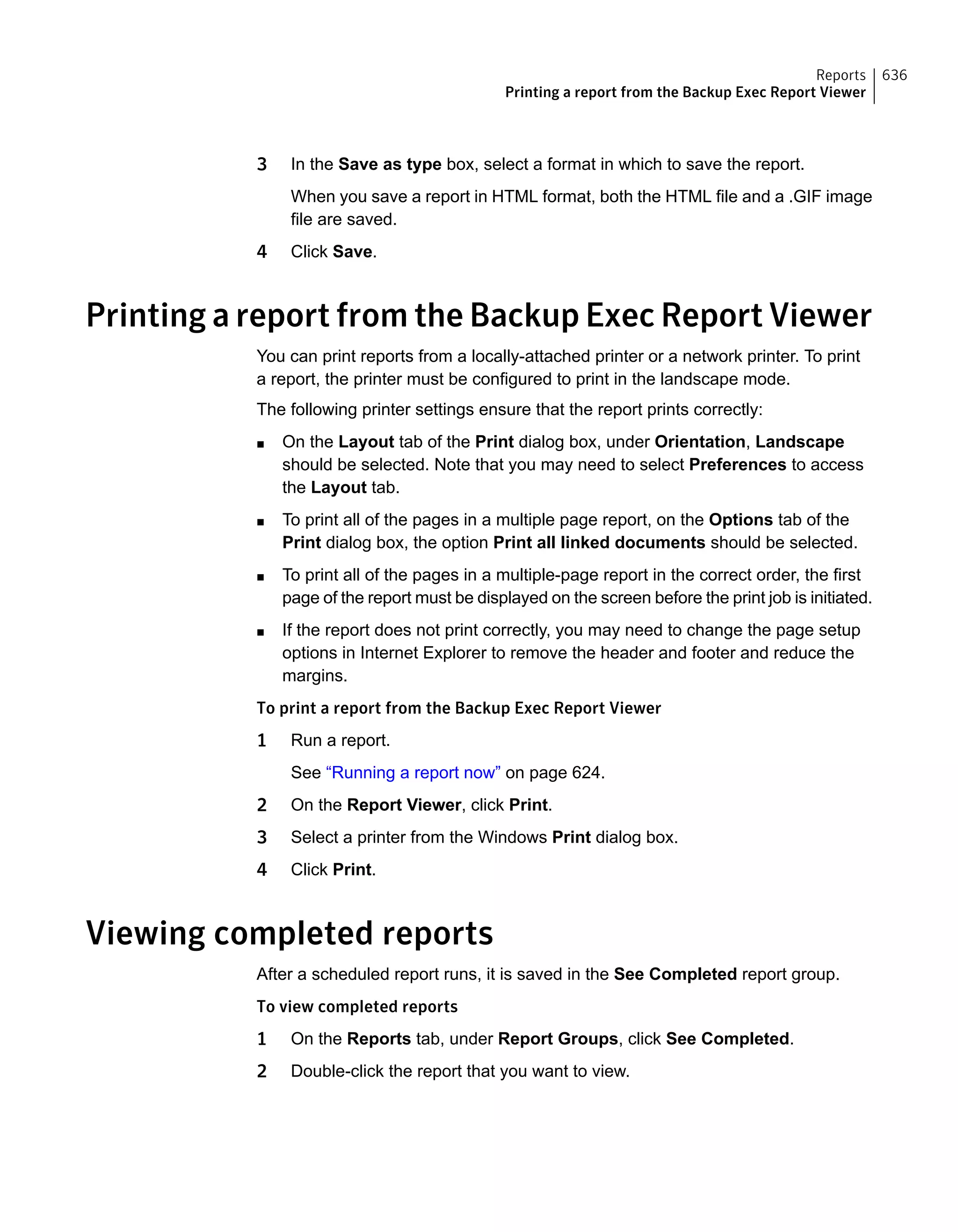 3 In the Save as type box, select a format in which to save the report.
When you save a report in HTML format, both the HTML file and a .GIF image
file are saved.
4 Click Save.
Printing a report from the Backup Exec Report Viewer
You can print reports from a locally-attached printer or a network printer. To print
a report, the printer must be configured to print in the landscape mode.
The following printer settings ensure that the report prints correctly:
■ On the Layout tab of the Print dialog box, under Orientation, Landscape
should be selected. Note that you may need to select Preferences to access
the Layout tab.
■ To print all of the pages in a multiple page report, on the Options tab of the
Print dialog box, the option Print all linked documents should be selected.
■ To print all of the pages in a multiple-page report in the correct order, the first
page of the report must be displayed on the screen before the print job is initiated.
■ If the report does not print correctly, you may need to change the page setup
options in Internet Explorer to remove the header and footer and reduce the
margins.
To print a report from the Backup Exec Report Viewer
1 Run a report.
See “Running a report now” on page 624.
2 On the Report Viewer, click Print.
3 Select a printer from the Windows Print dialog box.
4 Click Print.
Viewing completed reports
After a scheduled report runs, it is saved in the See Completed report group.
To view completed reports
1 On the Reports tab, under Report Groups, click See Completed.
2 Double-click the report that you want to view.
636Reports
Printing a report from the Backup Exec Report Viewer
 