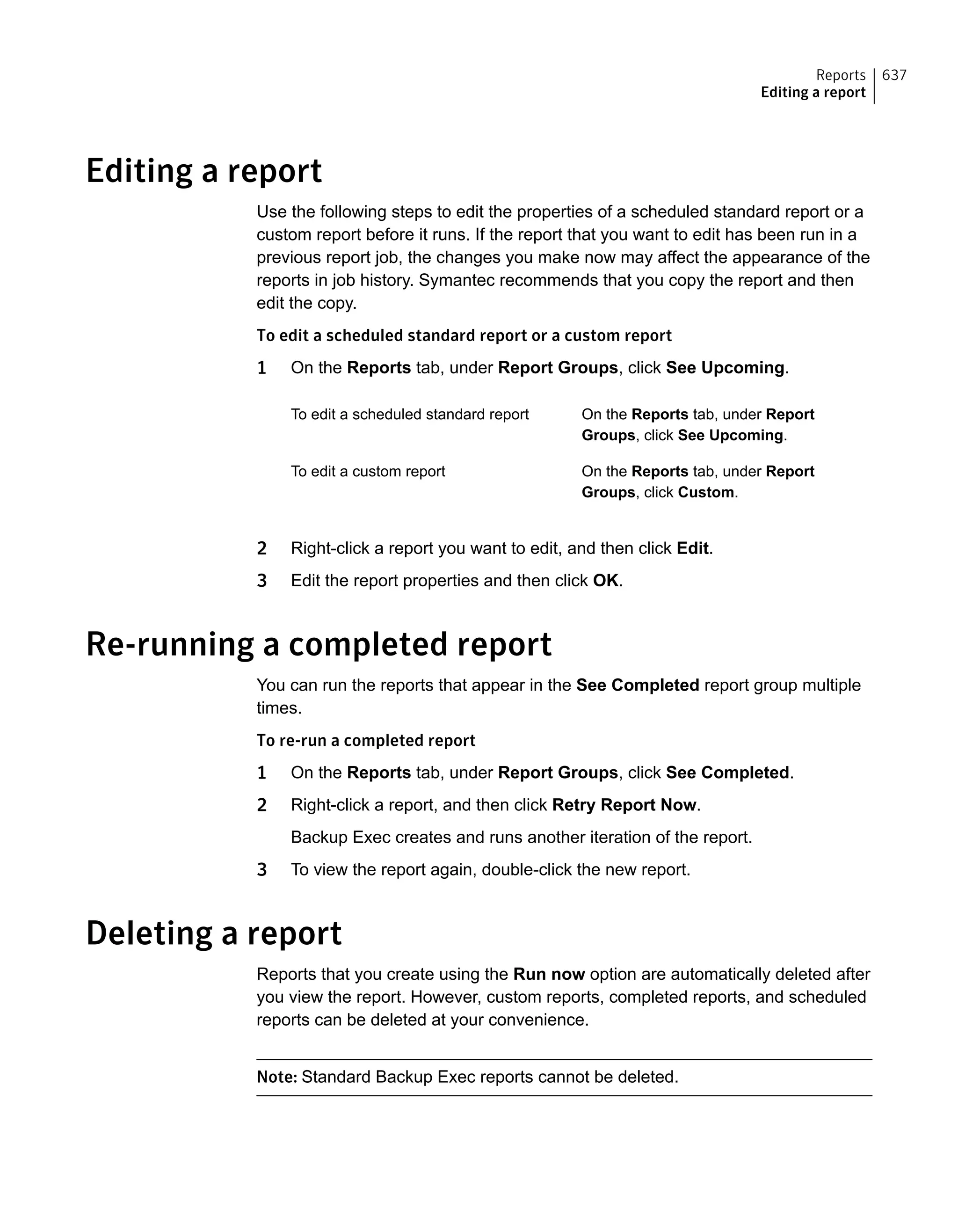 Editing a report
Use the following steps to edit the properties of a scheduled standard report or a
custom report before it runs. If the report that you want to edit has been run in a
previous report job, the changes you make now may affect the appearance of the
reports in job history. Symantec recommends that you copy the report and then
edit the copy.
To edit a scheduled standard report or a custom report
1 On the Reports tab, under Report Groups, click See Upcoming.
On the Reports tab, under Report
Groups, click See Upcoming.
To edit a scheduled standard report
On the Reports tab, under Report
Groups, click Custom.
To edit a custom report
2 Right-click a report you want to edit, and then click Edit.
3 Edit the report properties and then click OK.
Re-running a completed report
You can run the reports that appear in the See Completed report group multiple
times.
To re-run a completed report
1 On the Reports tab, under Report Groups, click See Completed.
2 Right-click a report, and then click Retry Report Now.
Backup Exec creates and runs another iteration of the report.
3 To view the report again, double-click the new report.
Deleting a report
Reports that you create using the Run now option are automatically deleted after
you view the report. However, custom reports, completed reports, and scheduled
reports can be deleted at your convenience.
Note: Standard Backup Exec reports cannot be deleted.
637Reports
Editing a report
 